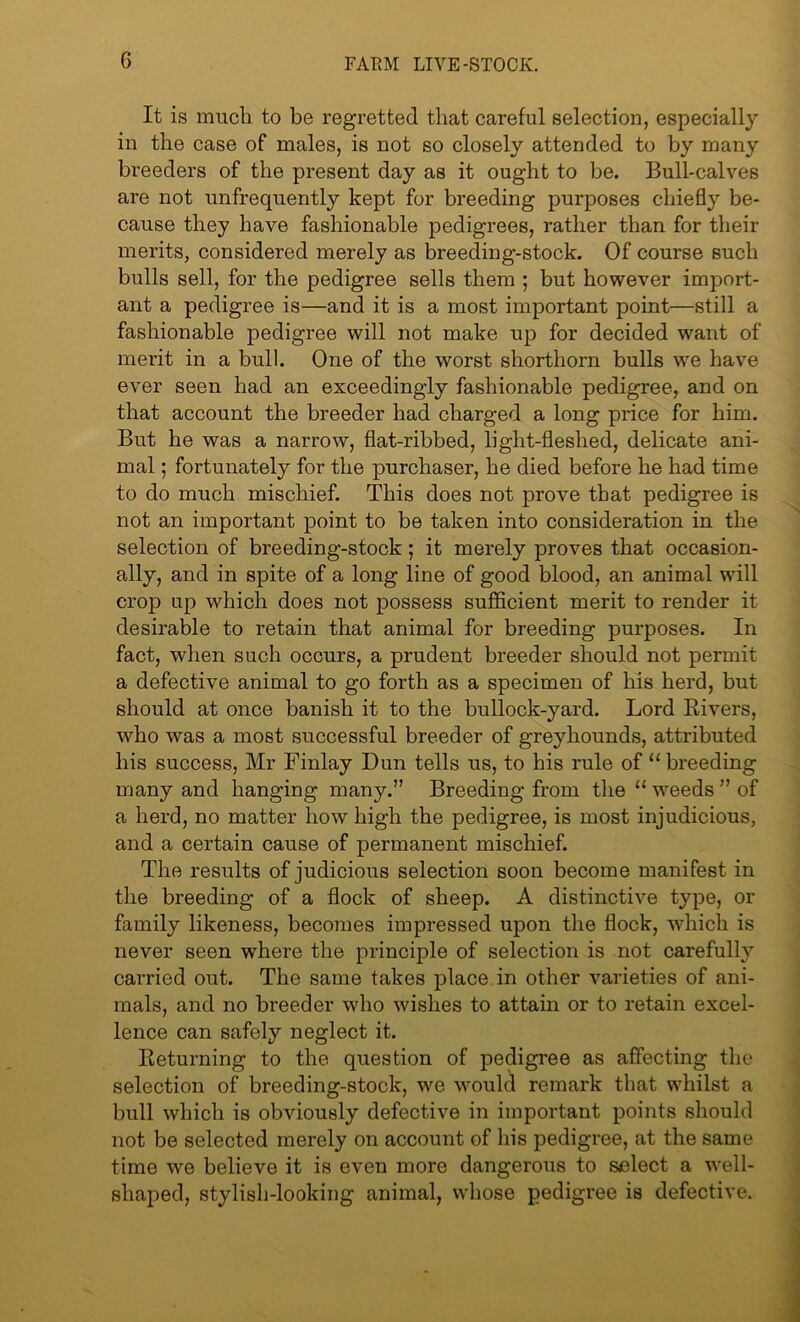It is much to be regretted that careful selection, especially in the case of males, is not so closely attended to by many breeders of the present day as it ought to be. Bull-calves are not unfrequently kept for breeding purposes chiefly be- cause they have fashionable pedigrees, rather than for their merits, considered merely as breeding-stock. Of course such bulls sell, for the pedigree sells them ; but however import- ant a pedigree is—and it is a most important point—still a fashionable pedigree will not make up for decided want of merit in a bull. One of the worst shorthorn bulls we have ever seen had an exceedingly fashionable pedigree, and on that account the breeder had charged a long price for him. But he was a narrow, flat-ribbed, light-fleshed, delicate ani- mal ; fortunately for the purchaser, he died before he had time to do much mischief. This does not prove that pedigree is not an important point to be taken into consideration in the selection of breeding-stock; it merely proves that occasion- ally, and in spite of a long line of good blood, an animal will crop up which does not possess sufficient merit to render it desirable to retain that animal for breeding purposes. In fact, when such occurs, a prudent breeder should not permit a defective animal to go forth as a specimen of his herd, but should at once banish it to the bullock-yard. Lord Rivers, who was a most successful breeder of greyhounds, attributed his success, Mr Finlay Dun tells us, to his rule of “ breeding many and hanging many.” Breeding from the “ weeds ” of a herd, no matter how high the pedigree, is most injudicious, and a certain cause of permanent mischief. The results of judicious selection soon become manifest in the breeding of a flock of sheep. A distinctive type, or family likeness, becomes impressed upon the flock, which is never seen where the principle of selection is not carefully carried out. The same takes place in other varieties of ani- mals, and no breeder who wishes to attain or to retain excel- lence can safely neglect it. Returning to the question of pedigree as affecting the selection of breeding-stock, we would remark that whilst a bull which is obviously defective in important points should not be selected merely on account of his pedigree, at the same time we believe it is even more dangerous to select a well- shaped, stylish-looking animal, whose pedigree is defective.