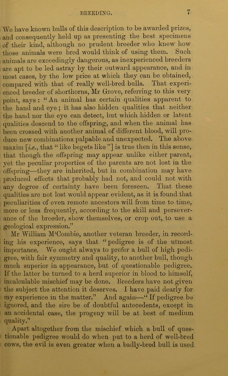We have known bulls of this description to be awarded prizes, and consequently held up as presenting the best specimens of their kind, although no prudent breeder who knew how those animals were bred would think of using them. Such animals are exceedingly dangerous, as inexperienced breeders are apt to be led astray by their outward appearance, and in most cases, by the low price at which they can be obtained, compared with that of really well-bred bulls. That experi- enced breeder of shorthorns, Mr Grove, referring to this very point, says : “ An animal has certain qualities apparent to the hand and eye ; it has also hidden qualities that neither the hand nor the eye can detect, but which hidden or latent qualities descend to the offspring, and when the animal has been crossed with another animal of different blood, will pro- duce new combinations palpable and unexpected. The above maxim [i.e., that “ like begets like ”] is true then in this sense, that though the offspring may appear unlike either parent, yet the peculiar properties of the parents are not lost in the offspring—they are inherited, but in combination may have produced effects that probably had not, and could not with any degree of certainty have been foreseen. That these qualities are not lost would appear evident, as it is found that peculiarities of even remote ancestors will from time to time, more or less frequently, according to the skill and persever- ance of the breeder, show themselves, or crop out, to use a geological expression.” Mr William M‘Combie, another veteran breeder, in record- ing his experience, says that “ pedigree is of the utmost importance. We ought always to prefer a bull of high pedi- gree, with fair symmetry and quality, to another bull, though much superior in appearance, but of questionable pedigree. If the latter be turned to a herd superior in blood to himself, incalculable mischief may be done. Breeders have not given the subject the attention it deserves. I have paid dearly for my experience in the matter.” And again—“ If pedigree be ignored, and the sire be of doubtful antecedents, except in an accidental case, the progeny will be at best of medium quality.” Apart altogether from the mischief which a bull of ques- tionable pedigree would do when put to a herd of well-bred cows, the evil is even greater when a badly-bred bull is used