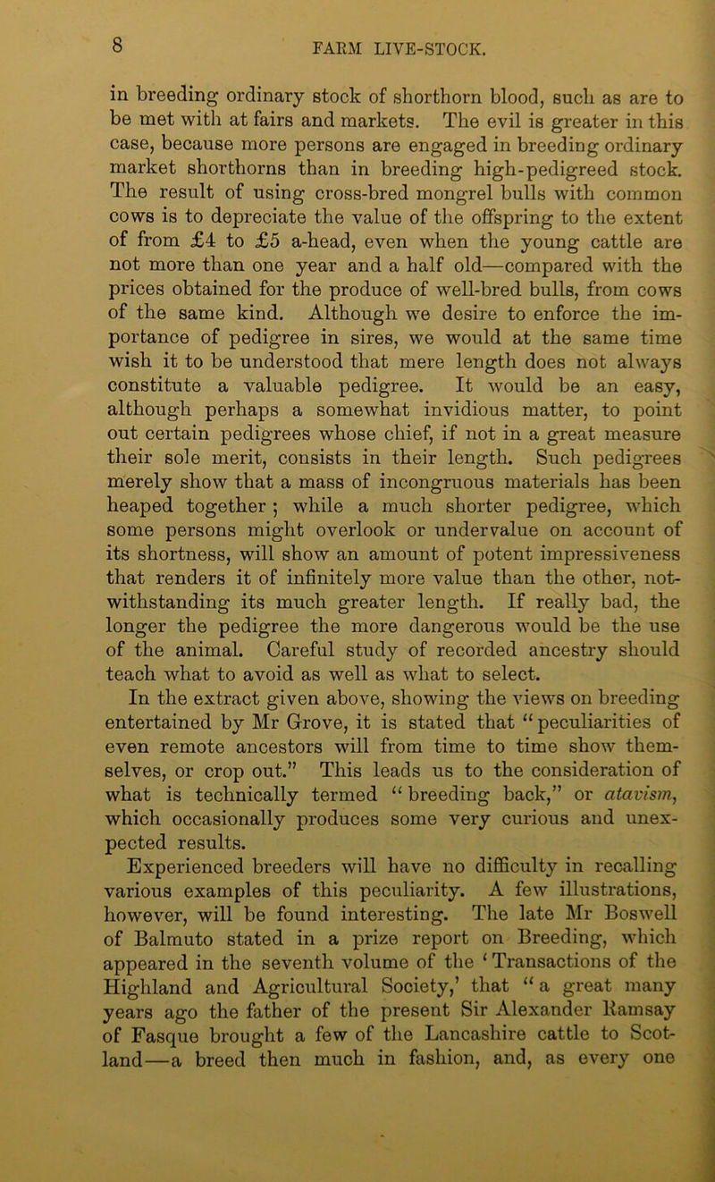 in breeding ordinary stock of shorthorn blood, such as are to be met with at fairs and markets. The evil is greater in this case, because more persons are engaged in breeding ordinary market shorthorns than in breeding high-pedigreed stock. The result of using cross-bred mongrel bulls with common cows is to depreciate the value of the offspring to the extent of from £4 to £5 a-head, even when the young cattle are not more than one year and a half old—compared with the prices obtained for the produce of well-bred bulls, from cows of the same kind. Although we desire to enforce the im- portance of pedigree in sires, we would at the same time wish it to be understood that mere length does not always constitute a valuable pedigree. It would be an easy, although perhaps a somewhat invidious matter, to point out certain pedigrees whose chief, if not in a great measure their sole merit, consists in their length. Such pedigrees merely show that a mass of incongruous materials has been heaped together; while a much shorter pedigree, which some persons might overlook or undervalue on account of its shortness, will show an amount of potent impressiveness that renders it of infinitely more value than the other, not- withstanding its much greater length. If really bad, the longer the pedigree the more dangerous would be the use of the animal. Careful study of recorded ancestry should teach what to avoid as well as what to select. In the extract given above, showing the views on breeding entertained by Mr Grove, it is stated that “ peculiarities of even remote ancestors will from time to time show them- selves, or crop out.” This leads us to the consideration of what is technically termed “ breeding back,” or atavism, which occasionally produces some very curious and unex- pected results. Experienced breeders will have no difficulty in recalling various examples of this peculiarity. A few illustrations, however, will be found interesting. The late Mr Boswell of Balmuto stated in a prize report on Breeding, which appeared in the seventh volume of the 1 Transactions of the Highland and Agricultural Society,’ that “a great many years ago the father of the present Sir Alexander Bam say of Fasque brought a few of the Lancashire cattle to Scot- land—a breed then much in fashion, and, as every one
