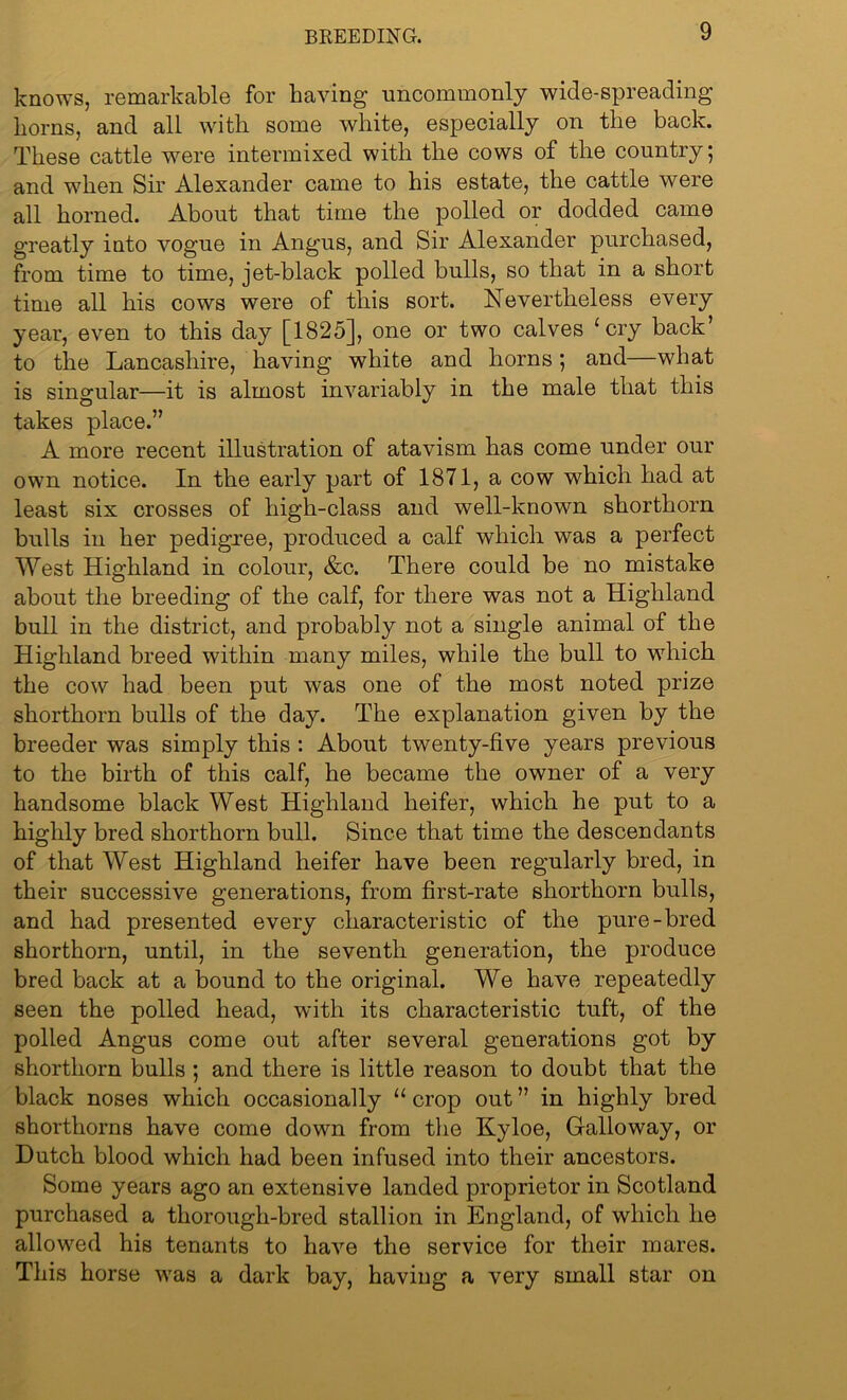 knows, remarkable for having uncommonly wide-spreading horns, and all with some white, especially on the back. These cattle were intermixed with the cows of the country; and when Sir Alexander came to his estate, the cattle were all horned. About that time the polled or dodded came greatly into vogue in Angus, and Sir Alexander purchased, from time to time, jet-black polled bulls, so that in a short time all his cows were of this sort. Nevertheless every year, even to this day [1825], one or two calves ‘ cry back’ to the Lancashire, having white and horns; and—what is singular—it is almost invariably in the male that this takes place.” A more recent illustration of atavism has come under our own notice. In the early part of 1871, a cow which had at least six crosses of high-class and well-known shorthorn bulls in her pedigree, produced a calf which was a perfect West Highland in colour, &c. There could be no mistake about the breeding of the calf, for there was not a Highland bull in the district, and probably not a single animal of the Highland breed within many miles, while the bull to which the cow had been put was one of the most noted prize shorthorn bulls of the day. The explanation given by the breeder was simply this : About twenty-five years previous to the birth of this calf, he became the owner of a very handsome black West Highland heifer, which he put to a highly bred shorthorn bull. Since that time the descendants of that West Highland heifer have been regularly bred, in their successive generations, from first-rate shorthorn bulls, and had presented every characteristic of the pure-bred shorthorn, until, in the seventh generation, the produce bred back at a bound to the original. We have repeatedly seen the polled head, with its characteristic tuft, of the polled Angus come out after several generations got by shorthorn bulls ; and there is little reason to doubt that the black noses which occasionally “ crop out ” in highly bred shorthorns have come down from the Kyloe, Galloway, or Dutch blood which had been infused into their ancestors. Some years ago an extensive landed proprietor in Scotland purchased a thorough-bred stallion in England, of which he allowed his tenants to have the service for their mares. This horse was a dark bay, having a very small star on