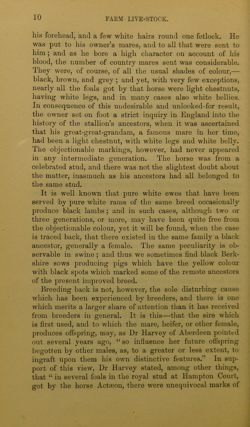 his forehead, and a few white hairs round one fetlock. He was put to his owner’s mares, and to all that were sent to him ; and as he bore a high character on account of his blood, the number of country mares sent was considerable. They were, of course, of all the usual shades of colour,— black, brown, and grey; and yet, with very few exceptions, nearly all the foals got by that horse were light chestnuts, having white legs, and in many cases also white bellies. In consequence of this undesirable and unlooked-for result, the owner set on foot a strict inquiry in England into the history of the stallion’s ancestors, when it was ascertained that his great-great-grandam, a famous mare in her time, had been a light chestnut, with white legs and white belly. The objectionable markings, however, had never appeared in any intermediate generation. The horse was from a celebrated stud, and there was not the slightest doubt about the matter, inasmuch as his ancestors had all belonged to the same stud. It is well known that pure white ewes that have been served by pure white rams of the same breed occasionally produce black lambs ; and in such cases, although two or three generations, or more, may have been quite free from the objectionable colour, yet it will be found, when the case is traced back, that there existed in the same family a black ancestor, generally a female. The same peculiarity is ob- servable in swine ; and thus we sometimes find black Berk- shire sows producing pigs which have the yellow colour with black spots which marked some of the remote ancestors of the present improved breed. Breeding back is not, however, the sole disturbing cause which has been experienced by breeders, and there is one which merits a larger share of attention than it has received from breeders in general. It is this—that the sire which is first used, and to which the mare, heifer, or other female, produces offspring, may, as Dr Harvey of Aberdeen pointed out several years ago, “ so influence her future offspring begotten by other males, as, to a greater or less extent, to ingraft upon them his own distinctive features.” In sup- port of this view, Dr Harvey stated, among other things, that “ in several foals in the royal stud at Hampton Court, got by the horse Actrnon, there were unequivocal marks of