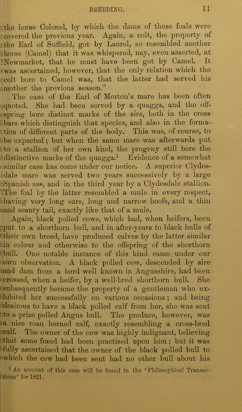 the horse Colonel, by which the dams of these foals were covered the previous year. Again, a colt, the property of the Earl of Suffield, got by Laurel, so resembled another horse (Camel) that it was whispered, nay, even asserted, at Newmarket, that he must have been got by Camel. It was ascertained, however, that the only relation which the colt bore to Camel was, that the latter had served his : mother the previous season.” The case of the Earl of Morton’s mare has been often quoted. She had been served by a quagga, and the off- spring bore distinct marks of the sire, both in the cross bars which distinguish that species, and also in the forma- ' tion of different parts of the body. This was, of course, to be expected 5 but when the same mare was afterwards put to a stallion of her own kind, the progeny still bore the distinctive marks of the quagga.1 Evidence of a somewhat - similar case has come under our notice. A superior Clydes- dale mare was served two years successively by a large ' Spanish ass, and in the third year by a Clydesdale stallion. The foal by the latter resembled a mule in every respect, : having very long ears, long and narrow hoofs, and a thin and scanty tail, exactly like that of a mule. Again, black polled cows, which had, when heifers, been ; put to a shorthorn bull, and in after-years to black bulls of t their own breed, have produced calves by the latter similar in colour and otherwise to the offspring of the shorthorn '• bull. One notable instance of this kind came under our own observation. A black polled cow, descended by sire and dam from a herd well known in Angusshire, had been ■ crossed, when a heifer, by a well-bred shorthorn bull. She subsequently became the property of a gentleman who ex- hibited her successfully on various occasions ; and being desirous to have a black polled calf from her, she was sent to a prize polled Angus bull. The produce, however, was a nice roan horned calf, exactly resembling a cross-bred 1 calf. The owner of the cow was highly indignant, believing that some fraud had been practised upon him ; but it was ! hilly ascertained that the owner of the black polled bull to which the cow had been sent had no other bull about his 1 An account of this case will be found in the ‘ Philosophical Transac- l tions ’ for 1821.