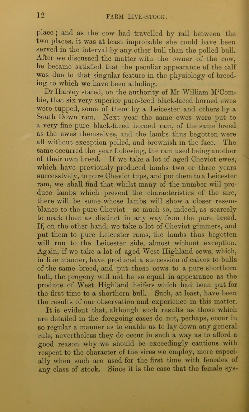 place ; and as the cow had travelled by rail between the two places, it was at least improbable she could have been served in the interval by any other bull than the polled bull. Alter we discussed the matter with the owner of the cow, he became satisfied that the peculiar appearance of the calf was due to that singular feature in the physiology of breed- ing to which we have been alluding. Dr Harvey stated, on the authority of Mr William M‘Com- bie, that six very superior pure-bred black-faced horned ewes were tupped, some of them by a Leicester and others by a South Down ram. Next year the same ewes were put to a very fine pure black-faced horned ram, of the same breed as the ewes themselves, and the lambs thus begotten were all without exception polled, and brownish in the face. The same occurred the year following, the ram used being another of their own breed. If we take a lot of aged Cheviot ewes, which have previously produced lambs two or three years successively, to pure Cheviot tups, and put them to a Leicester ram, we shall find that whilst many of the number will pro- duce lambs which present the characteristics of the sire, there will be some whose lambs will show a closer resem- blance to the pure Cheviot—so much so, indeed, as scarcely to mark them as distinct in any way from the pure breed. If, on the other hand, we take a lot of Cheviot gimmers, and put them to pure Leicester rams, the lambs thus begotten will run to the Leicester side, almost without exception. Again, if we take a lot of aged West Highland cows, which, in like manner, have produced a succession of calves to bulls of the same breed, and put these cows to a pure shorthorn bull, the progeny Avill not be so equal in appearance as the produce of West Highland heifers which had been put for the first time to a shorthorn bull. Such, at least, have been the results of our observation and experience in this matter. It is evident that, although such results as those which are detailed in the foregoing cases do not, perhaps, occur in so regular a manner as to enable us to lay down any general rule, nevertheless they do occur in such a way as to afford a good reason why we should be exceedingly cautious with respect to the character of the sires we employ, more especi- ally when such are used for the first time with females of any class of stock. Since it is the case that the female sys-