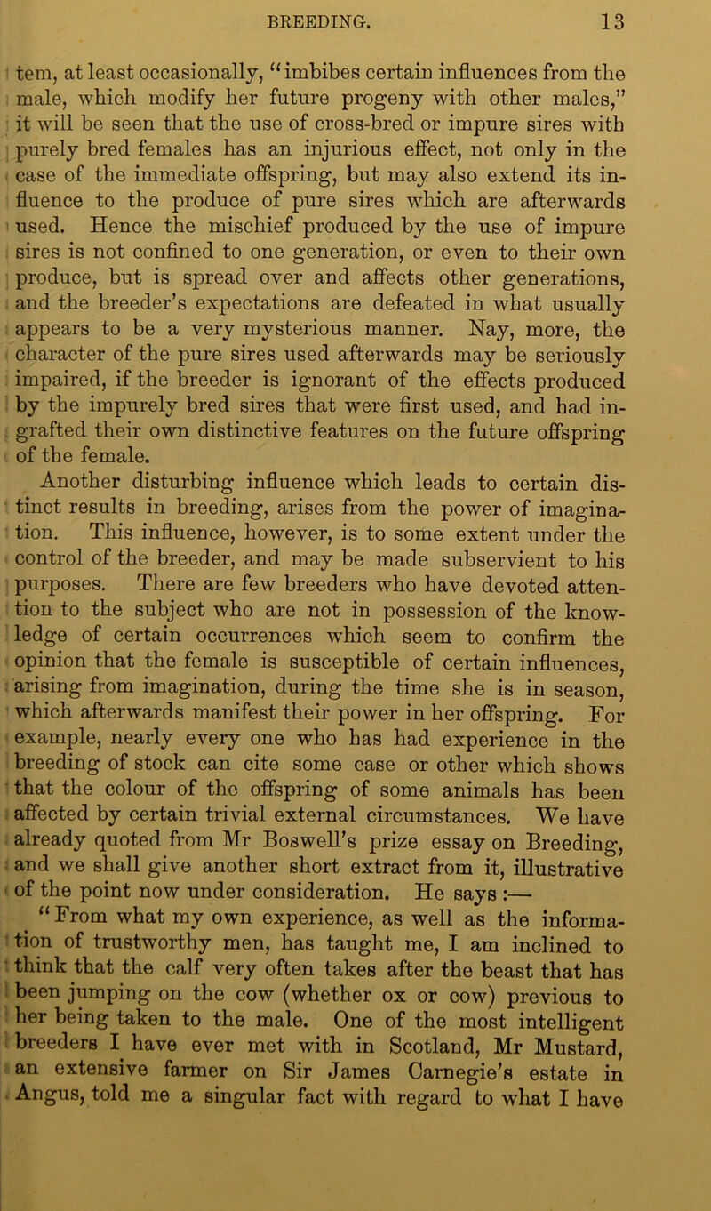 tern, at least occasionally, “imbibes certain influences from the male, which modify her future progeny with other males,” it will be seen that the use of cross-bred or impure sires with purely bred females has an injurious effect, not only in the case of the immediate offspring, but may also extend its in- fluence to the produce of pure sires which are afterwards used. Hence the mischief produced by the use of impure sires is not confined to one generation, or even to their own produce, but is spread over and affects other generations, and the breeder’s expectations are defeated in what usually appears to be a very mysterious manner. Nay, more, the character of the pure sires used afterwards may be seriously impaired, if the breeder is ignorant of the effects produced by the impurely bred sires that were first used, and had in- grafted their own distinctive features on the future offspring of the female. Another disturbing influence which leads to certain dis- tinct results in breeding, arises from the power of imagina- tion. This influence, however, is to some extent under the control of the breeder, and may be made subservient to his purposes. There are few breeders who have devoted atten- tion to the subject who are not in possession of the know- ledge of certain occurrences which seem to confirm the opinion that the female is susceptible of certain influences, arising from imagination, during the time she is in season, which afterwards manifest their power in her offspring. For example, nearly every one who has had experience in the breeding of stock can cite some case or other which shows that the colour of the offspring of some animals has been affected by certain trivial external circumstances. We have already quoted from Mr Boswell’s prize essay on Breeding, and we shall give another short extract from it, illustrative of the point now under consideration. He says :— “From what my own experience, as well as the informa- tion of trustworthy men, has taught me, I am inclined to think that the calf very often takes after the beast that has been jumping on the cow (whether ox or cow) previous to her being taken to the male. One of the most intelligent breeders I have ever met with in Scotland, Mr Mustard, an extensive farmer on Sir James Carnegie’s estate in Angus, told me a singular fact with regard to what I have