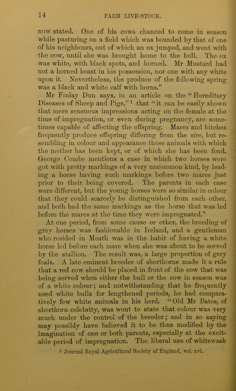 now stated. One of his cows chanced to come in season while pasturing on a field which was bounded by that of one of his neighbours, out of which an ox jumped, and went with the cow, until she was brought home to the bull. The ox •was white, with black spots, and horned. Mr Mustard had not a horned beast in his possession, nor one with any white upon it. Nevertheless, the produce of the following spring was a black and white calf with horns.” Mr Finlay Dun says, in an article on the 11 Hereditary Diseases of Sheep and Pigs,” 1 that “ it can be easily shown that mere sensuous impressions acting on the female at the time of impregnation, or even during pregnancy, are some- times capable of affecting the offspring. Mares and bitches frequently produce offspring differing from the sire, but re- sembling in colour and appearance those animals with which the mother has been kept, or of which she has been fond. George Combe mentions a case in which two horses were got with pretty markings of a very uncommon kind, by lead- ing a horse having such markings before two mares just prior to their being covered. The parents in each case were different, but the young horses were so similar in colour that they could scarcely be distinguished from each other, and both had the same markings as the horse that was led before the mares at the time they were impregnated.” At one period, from some cause or other, the breeding of grey horses was fashionable in Ireland, and a gentleman who resided in Meath was in the habit of having a white horse led before each mare when she was about to be served by the stallion. The result was, a large proportion of grey foals. A late eminent breeder of shorthorns made it a rule that a red cow should be placed in front of the cow that was being served when either the bull or the cow in season was of a white colour ; and notwithstanding that he frequently used white bulls for lengthened periods, he had compara- tively few white animals in his herd. “ Old Mr Bates, of shorthorn celebrity, was -wont, to state that colour was very much under the control of the breeder; and in so saying may possibly have believed it to be thus modified by the imagination of one or both parents, especially at the excit- able period of impregnation. The liberal use of whitewash 1 Journal Royal Agricultural Society of England, vol. xvi.