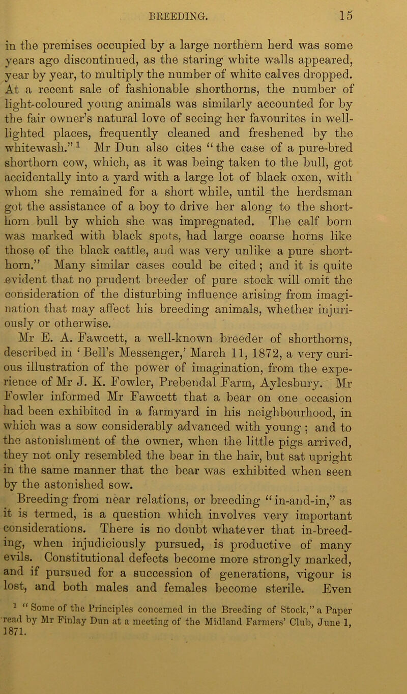 in the premises occupied by a large northern herd was some years ago discontinued, as the staring white walls appeared, year by year, to multiply the number of white calves dropped. At a recent sale of fashionable shorthorns, the number of light-coloured young animals was similarly accounted for by the fair owner’s natural love of seeing her favourites in well- lighted places, frequently cleaned and freshened by the whitewash.” 1 Mr Dun also cites “ the case of a pure-bred shorthorn cow, which, as it was being taken to the bull, got accidentally into a yard with a large lot of black oxen, with whom she remained for a short while, until the herdsman got the assistance of a boy to drive her along to the short- horn bull by which she was impregnated. The calf born was marked with black spots, had large coarse horns like those of the black cattle, and was very unlike a pure short- horn.” Many similar cases could be cited ; and it is quite .evident that no prudent breeder of pure stock will omit the consideration of the disturbing influence arising from imagi- nation that may affect his breeding animals, whether injuri- ously or otherwise. Mr E. A. Fawcett, a well-known breeder of shorthorns, described in ‘ Bell’s Messenger,’ March 11, 1872, a very curi- ous illustration of the power of imagination, from the expe- rience of Mr J. K. Fowler, Prebendal Farm, Aylesbury. Mr Fowler informed Mr Fawcett that a bear on one occasion had been exhibited in a farmyard in his neighbourhood, in which was a sow considerably advanced with young ; and to the astonishment of the owner, when the little pigs arrived, they not only resembled the bear in the hair, but sat upright in the same manner that the bear was exhibited when seen by the astonished sow. Breeding from near relations, or breeding “in-and-in,” as it is termed, is a question which involves very important considerations. There is no doubt whatever that in-breed- ing, when injudiciously pursued, is productive of many evils. Constitutional defects become more strongly marked, and if pursued for a succession of generations, vigour is lost, and both males and females become sterile. Even 1 “ Some of the Principles concerned in the Breeding of Stock,” a Paper read by Mr Finlay Dun at a meeting of the Midland Farmers’ Club, June 1, 1871.