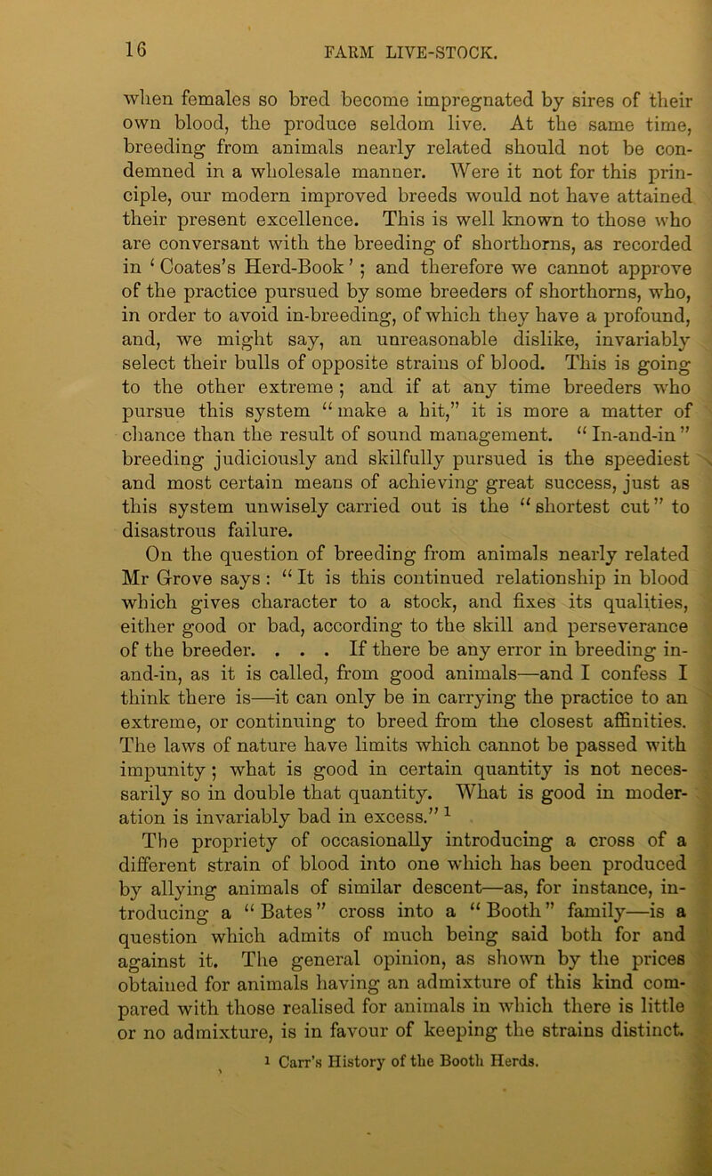 when females so bred become impregnated by sires of their own blood, the produce seldom live. At the same time, breeding from animals nearly related should not be con- demned in a wholesale manner. Were it not for this prin- ciple, our modern improved breeds would not have attained their present excellence. This is well known to those who are conversant with the breeding of shorthorns, as recorded in 1 Coates’s Herd-Book ’ ; and therefore we cannot approve of the practice pursued by some breeders of shorthorns, who, in order to avoid in-breeding, of which they have a profound, and, we might say, an unreasonable dislike, invariably select their bulls of opposite strains of blood. This is going to the other extreme ; and if at any time breeders who pursue this system u make a hit,” it is more a matter of chance than the result of sound management. “ In-and-in ” breeding judiciously and skilfully pursued is the speediest and most certain means of achieving great success, just as this system unwisely carried out is the “ shortest cut ” to disastrous failure. On the question of breeding from animals nearly related Mr Grove says: “ It is this continued relationship in blood which gives character to a stock, and fixes its qualities, either good or bad, according to the skill and perseverance of the breeder. ... If there be any error in breeding in- and-in, as it is called, from good animals—and I confess I think there is—it can only be in carrying the practice to an extreme, or continuing to breed from the closest affinities. The laws of nature have limits which cannot be passed with impunity; what is good in certain quantity is not neces- sarily so in double that quantity. What is good in moder- ation is invariably bad in excess.” 1 The propriety of occasionally introducing a cross of a different strain of blood into one which has been produced by allying animals of similar descent—as, for instance, in- troducing a “ Bates ” cross into a “ Booth ” family—is a question which admits of much being said both for and against it. The general opinion, as shown by the prices obtained for animals having an admixture of this kind com- pared with those realised for animals in which there is little or no admixture, is in favour of keeping the strains distinct 1 Carr’s History of the Booth Herds.
