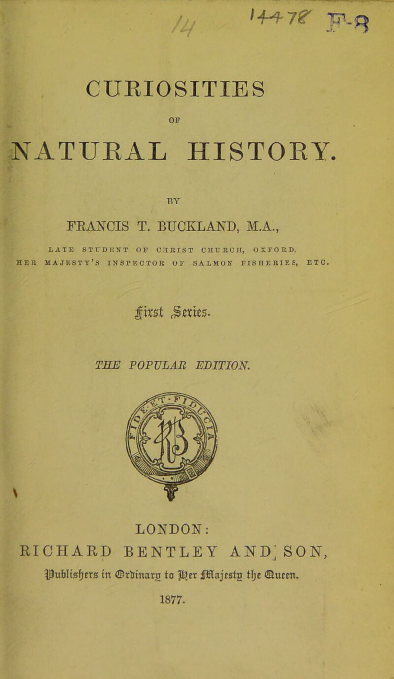 TTL^ CURIOSITIES OF NATURAL HISTORY. BY FRANCIS T. BUCKLAND, M.A., LATE STUDENT OP CHRIST CHURCH, OXFORD, HER MAJESTY’S INSPECTOR OP SALMON FISHERIES, ETC. first Jsmrs. THE POPULAR EDITION. \ LONDON: RICHARD BENTLEY AND; SON, IDu&Usfjcrs in ©rttnaro to |t?cr ftlajcstg t(je ©ttcen. 1877.