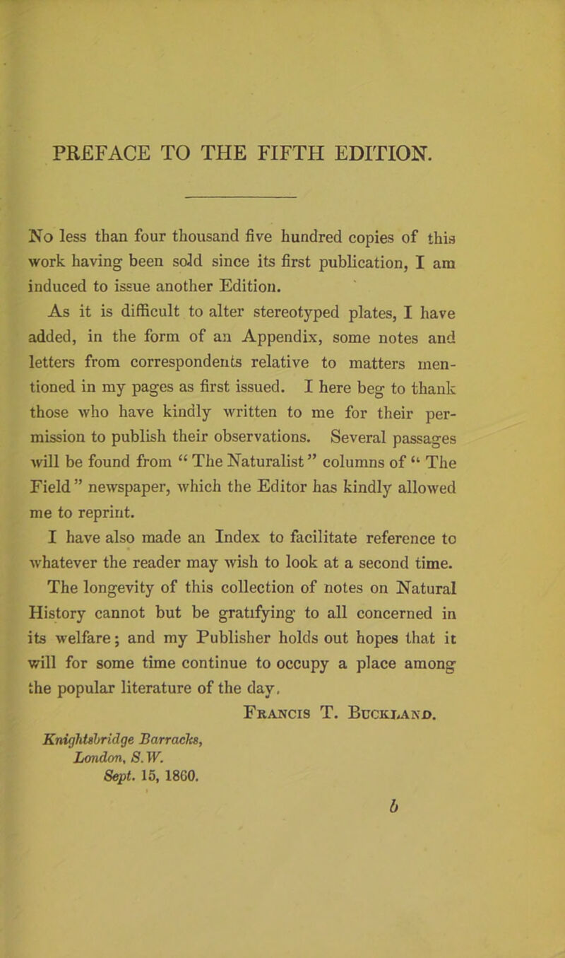 No less than four thousand five hundred copies of this work having been sold since its first publication, I am induced to issue another Edition. As it is difficult to alter stereotyped plates, I have added, in the form of an Appendix, some notes and letters from correspondents relative to matters men- tioned in my pages as first issued. I here beg to thank those who have kindly written to me for their per- mission to publish their observations. Several passages will be found from “ The Naturalist ” columns of “ The Field” newspaper, which the Editor has kindly allowed me to reprint. I have also made an Index to facilitate reference to whatever the reader may wish to look at a second time. The longevity of this collection of notes on Natural History cannot but be gratifying to all concerned in its welfare; and my Publisher holds out hopes that it will for some time continue to occupy a place among the popular literature of the day. Francis T. Buckj.axd. Knightsbridge Barracks, London, S. W. Sept. 15, 1860. b