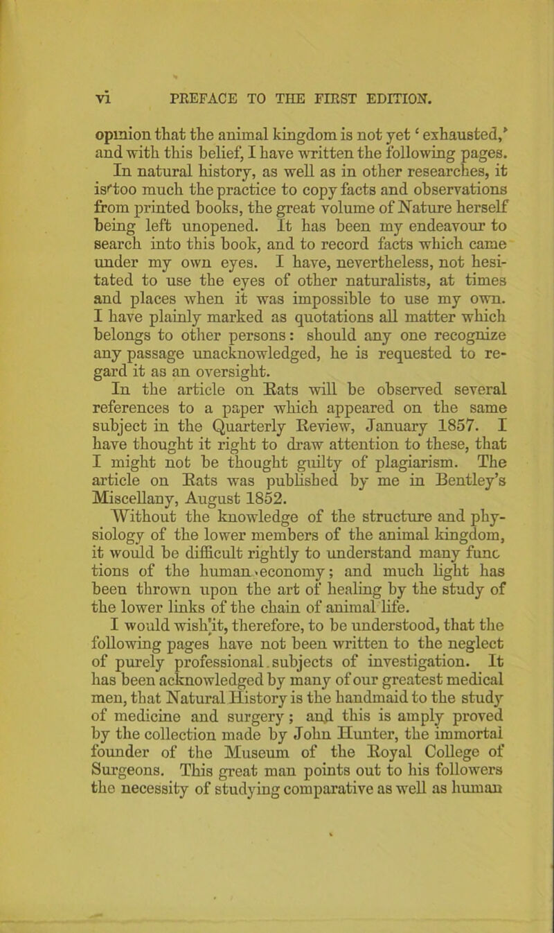 opinion that the animal kingdom is not yet ‘ exhausted/ and with this belief, I have written the following pages. In natural history, as well as in other researches, it isftoo much the practice to copy facts and observations from printed books, the great volume of Nature herself being left unopened. It has been my endeavour to search into this book, and to record facts which came under my own eyes. I have, nevertheless, not hesi- tated to use the eyes of other naturalists, at times and places when it was impossible to use my own. I have plainly marked as quotations all matter which belongs to other persons: should any one recognize any passage unacknowledged, he is requested to re- gard it as an oversight. In the article on Eats will be observed several references to a paper which appeared on the same subject in the Quarterly Review, January 1857. I have thought it right to draw attention to these, that I might not be thought guilty of plagiarism. The article on Eats was published by me in Bentley’s Miscellany, August 1852. Without the knowledge of the structure and phy- siology of the lower members of the animal kingdom, it would be difficult rightly to understand many func tions of the human .economy; and much light has been thrown upon the art of healing by the study of the lower links of the chain of animal life. I would wish'it, therefore, to be understood, that the following pages have not been written to the neglect of purely professional.subjects of investigation. It has been acknowledged by many of our greatest medical men, that Natural History is the handmaid to the study of medicine and surgery; an,d this is amply proved by the collection made by John Hunter, the immortal founder of the Museum of the Eoyal College of Surgeons. This great man points out to his followers the necessity of studying comparative as well as human