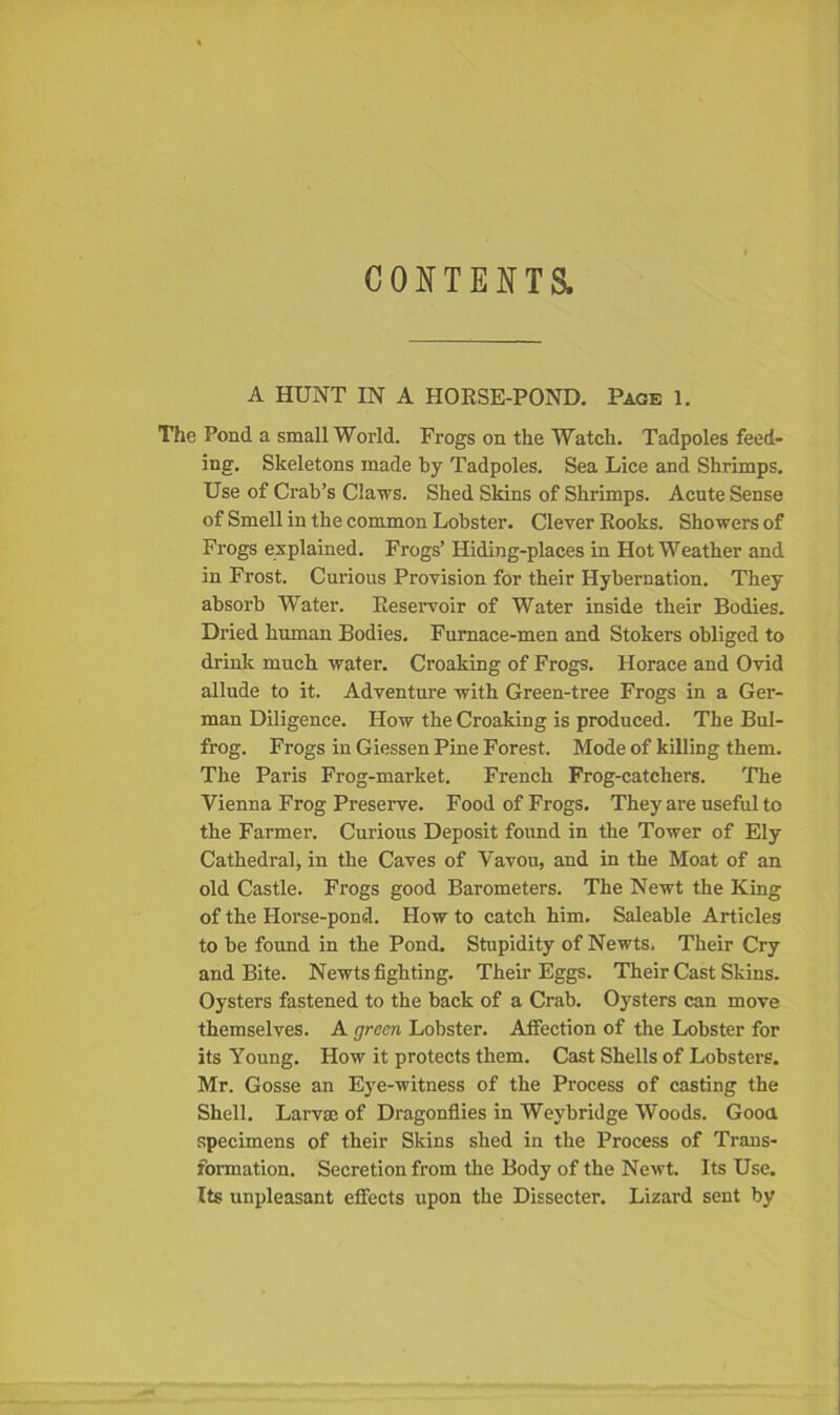 CONTENTS. A HUNT IN A HOKSE-POND. Page 1. The Pond a small World. Frogs on the Watch. Tadpoles feed- ing. Skeletons made by Tadpoles. Sea Lice and Shrimps. Use of Crab's Claws. Shed Skins of Shrimps. Acute Sense of Smell in the common Lobster. Clever Kooks. Showers of Frogs explained. Frogs’ Hiding-places in Hot Weather and in Frost. Curious Provision for their Hybernation. They absorb Water. Beservoir of Water inside their Bodies. Dried human Bodies. Furnace-men and Stokers obliged to drink much water. Croaking of Frogs. Horace and Ovid allude to it. Adventure with Green-tree Frogs in a Ger- man Diligence. How the Croaking is produced. The Bul- frog. Frogs in Giessen Pine Forest. Mode of killing them. The Paris Frog-market. French Frog-catchers. The Vienna Frog Preserve. Food of Frogs. They are useful to the Farmer. Curious Deposit found in the Tower of Ely Cathedral, in the Caves of Vavou, and in the Moat of an old Castle. Frogs good Barometers. The Newt the King of the Horse-pond. How to catch him. Saleable Articles to be found in the Pond. Stupidity of Newts. Their Cry and Bite. Newts fighting. Their Eggs. Their Cast Skins. Oysters fastened to the back of a Crab. Oysters can move themselves. A green Lobster. Affection of the Lobster for its Young. How it protects them. Cast Shells of Lobsters. Mr. Gosse an Eye-witness of the Process of casting the Shell. Larva; of Dragonflies in Weybridge Woods. Good specimens of their Skins shed in the Process of Trans- formation. Secretion from the Body of the Newt. Its Use. Its unpleasant effects upon the Dissecter. Lizard sent by