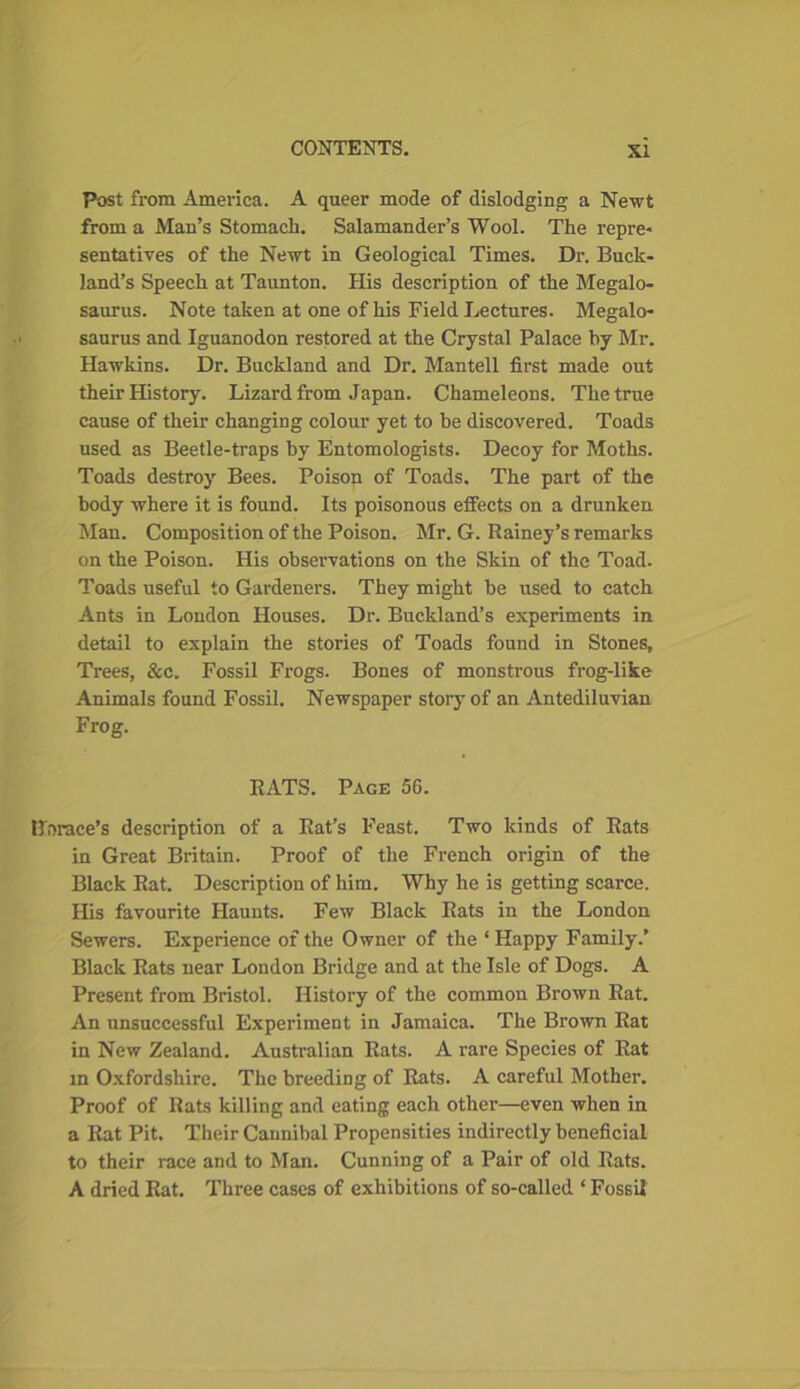 Post from America. A queer mode of dislodging a Newt from a Man’s Stomach. Salamander’s Wool. The repre- sentatives of the Newt in Geological Times. Dr. Buck- land’s Speech at Taunton. His description of the Megalo- saurus. Note taken at one of his Field Lectures. Megalo- saurus and Iguanodon restored at the Crystal Palace by Mr. Hawkins. Dr. Buckland and Dr. Mantell first made out their History. Lizard from Japan. Chameleons. The true cause of their changing colour yet to he discovered. Toads used as Beetle-traps hy Entomologists. Decoy for Moths. Toads destroy Bees. Poison of Toads. The part of the body where it is found. Its poisonous effects on a drunken Man. Composition of the Poison. Mr. G. Rainey’s remarks on the Poison. His observations on the Skin of the Toad. Toads useful to Gardeners. They might be used to catch Ants in London Houses. Dr. Buckland’s experiments in detail to explain the stories of Toads found in Stones, Trees, &c. Fossil Frogs. Bones of monstrous frog-like Animals found Fossil. Newspaper story of an Antediluvian Frog. RATS. Page 56. Horace’s description of a Rat’s Feast. Two kinds of Rats in Great Britain. Proof of the French origin of the Black Rat. Description of him. Why he is getting scarce. His favourite Haunts. Few Black Rats in the London Sewers. Experience of the Owner of the ‘ Happy Family.’ Black Rats near London Bridge and at the Isle of Dogs. A Present from Bristol. History of the common Brown Rat. An unsuccessful Experiment in Jamaica. The Brown Rat in New Zealand. Australian Rats. A rare Species of Eat m Oxfordshire. The breeding of Rats. A careful Mother. Proof of Rats killing and eating each other—even when in a Rat Pit. Their Cannibal Propensities indirectly beneficial to their race and to Man. Cunning of a Pair of old Rats. A dried Rat. Three cases of exhibitions of so-called ‘ Fossil