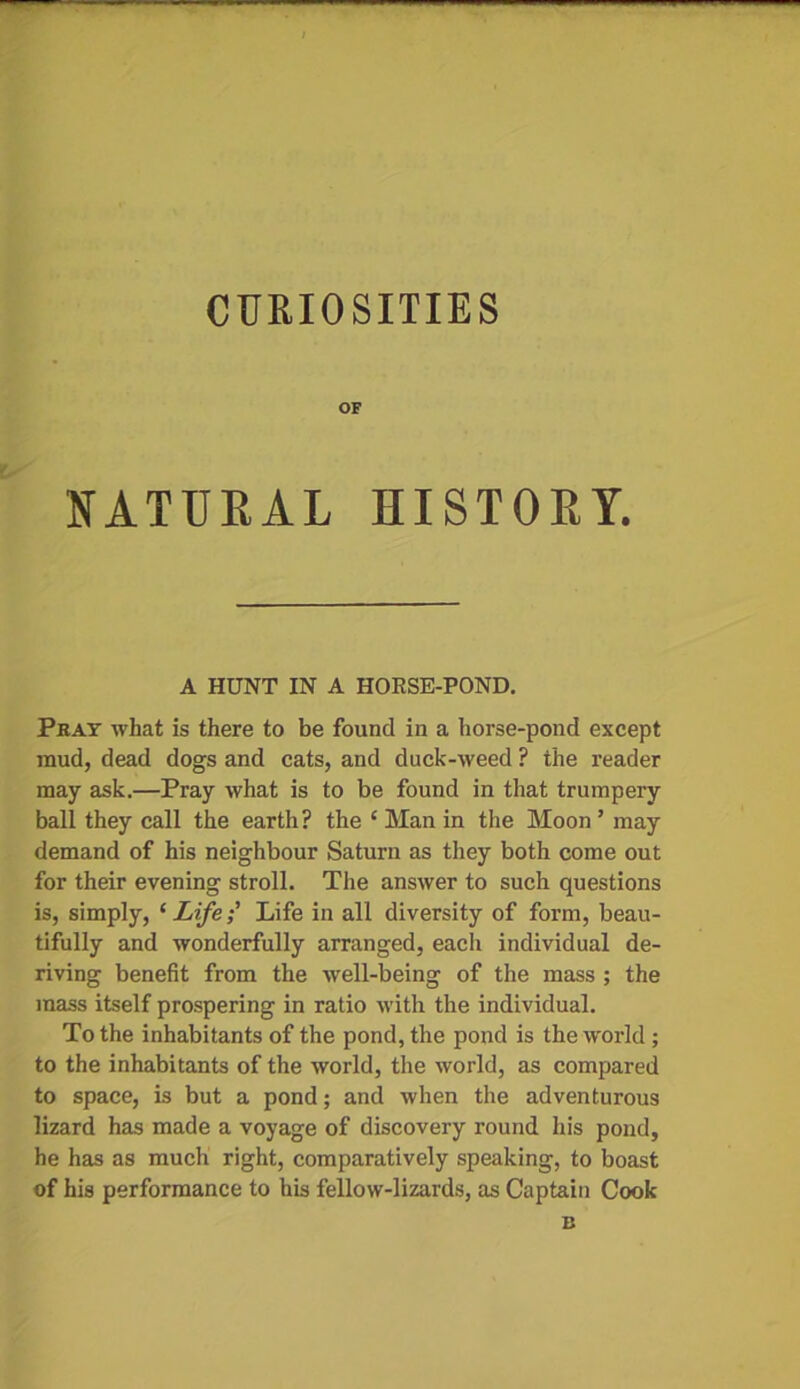 CURIOSITIES OF NATURAL HISTORY. A HUNT IN A HORSE-POND. Pjray what is there to be found in a horse-pond except mud, dead dogs and cats, and duck-weed ? the reader may ask.—Pray what is to be found in that trumpery ball they call the earth? the ‘Man in the Moon ’ may demand of his neighbour Saturn as they both come out for their evening stroll. The answer to such questions is, simply, ‘ Life; Life in all diversity of form, beau- tifully and wonderfully arranged, each individual de- riving benefit from the well-being of the mass ; the mass itself prospering in ratio with the individual. To the inhabitants of the pond, the pond is the world ; to the inhabitants of the world, the world, as compared to space, is but a pond; and when the adventurous lizard has made a voyage of discovery round his pond, he has as much right, comparatively speaking, to boast of his performance to his fellow-lizards, as Captain Cook