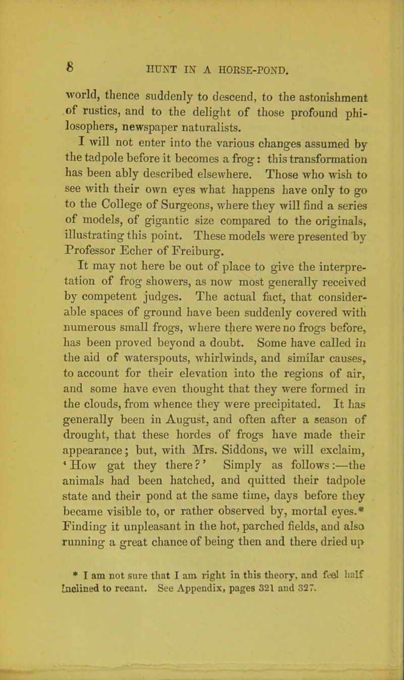 world, thence suddenly to descend, to the astonishment of rustics, and to the delight of those profound phi- losophers, newspaper naturalists. I will not enter into the various changes assumed by the tadpole before it becomes a frog: this transformation has been ably described elsewhere. Those who wish to see with their own eyes what happens have only to go to the College of Surgeons, where they will find a series of models, of gigantic size compared to the originals, illustrating this point. These models were presented by Professor Echer of Freiburg. It may not here be out of place to give the interpre- tation of frog showers, as now most generally received by competent judges. The actual fact, that consider- able spaces of ground have been suddenly covered with numerous small frogs, where there were no frogs before, has been proved beyond a doubt. Some have called in the aid of waterspouts, whirlwinds, and similar causes, to account for their elevation into the regions of air, and some have even thought that they were formed in the clouds, from whence they were precipitated. It has generally been in August, and often after a season of drought, that these hordes of frogs have made their appearance; but, with Mrs. Siddons, we will exclaim, 4 How gat they there ? ’ Simply as follows :—the animals had been hatched, and quitted their tadpole state and their pond at the same time, days before they became visible to, or rather observed by, mortal eyes.* Finding it unpleasant in the hot, parched fields, and also running a great chance of being then and there dried up * I am not sure that I am right in this theory, and feel half Inclined to recant. See Appendix, pages 321 and 327.