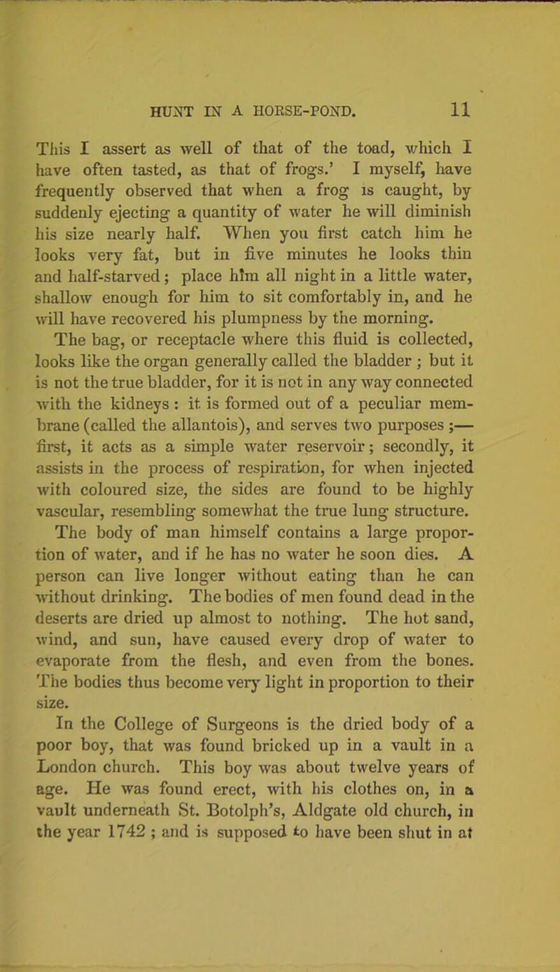 Tiiis I assert as well of that of the toad, which I have often tasted, as that of frogs.’ I myself, have frequently observed that when a frog is caught, by suddenly ejecting a quantity of water he will diminish his size nearly half. When you first catch him he looks very fat, but in five minutes he looks thin and half-starved; place him all night in a little water, shallow enough for him to sit comfortably in, and he will have recovered his plumpness by the morning. The bag, or receptacle where this fluid is collected, looks like the organ generally called the bladder ; but it is not the true bladder, for it is not in any way connected with the kidneys : it is formed out of a peculiar mem- brane (called the allantois), and serves two purposes ;— first, it acts as a simple water reservoir; secondly, it assists in the process of respiration, for when injected with coloured size, the sides are found to be highly vascular, resembling somewhat the true lung structure. The body of man himself contains a large propor- tion of water, and if he has no water he soon dies. A person can live longer without eating than he can without drinking. The bodies of men found dead in the deserts are dried up almost to nothing. The hot sand, wind, and sun, have caused every drop of water to evaporate from the flesh, and even from the bones. The bodies thus become very light in proportion to their size. In the College of Surgeons is the dried body of a poor boy, that was found bricked up in a vault in a London church. This boy was about twelve years of age. He was found erect, with his clothes on, in a vault underneath St. Botolph’s, Aldgate old church, in the year 1742 ; and is supposed to have been shut in at