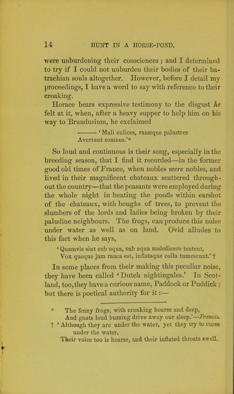 were unburdening their consciences ; and I determined to try if I could not unburden their bodies of their ba- trachian souls altogether. However, before I detail my proceedings, I have a word to say with reference to their croaking. Horace bears expressive testimony to the disgust he felt at it, when, after a heavy supper to help him on his way to Brundusium, he exclaimed • ‘ Mali culices, ranceque palustres Avertunt somnos.’* So loud and continuous is their song, especially in the breeding season, that I find it recorded—in the former good old times of France, when nobles were nobles, and lived in their magnificent chateaux scattered through- out the country—that the peasants were employed during the whole night in beating the ponds within earshot of the chateaux, tvith boughs of trees, to prevent the slumbers of the lords and ladies being broken by their paludine neighbours. The frogs, can produce this noise under water as well as on land. Ovid alludes to this fact when he says, * Quamvis sint sub aqua, sub aqua maledicere tentent, Vox quoque jam rauca est, inflataque colla tumescunt.’ t In some places from their making this peculiar noise, they have been called ‘ Dutch nightingales.’ In Scot- land, too, they have a curious name, Paddock or Puddick; but there is poetical authority for it:— * The fenny frogs, with croaking hoarse and deep, And gnats loud buzzing drive away our sleep.’—Frcmcis. t ' Although they are under the water, yet they try to curse under the water. Their voice too is hoarse, and their inflated throats swell.