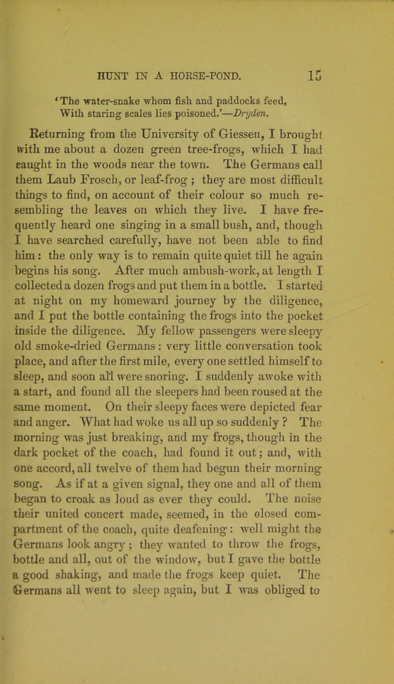 ‘ The water-snake whom fish and paddocks feed, With staring scales lies poisoned.’—Dryden. Returning from the University of Giessen, I brougbf with me about a dozen green tree-frogs, which I had caught in the woods near the town. The Germans call them Laub Frosch, or leaf-frog ; they are most difficult things to find, on account of their colour so much re- sembling the leaves on which they live. I have fre- quently heard one singing in a small bush, and, though I have searched carefully, have not been able to find, him: the only way is to remain quite quiet till he again begins his song. After much ambush-work, at length I collected a dozen frogs and put them in a bottle. I started at night on my homeward journey by the diligence, and I put the bottle containing the frogs into the pocket inside the diligence. My fellow passengers were sleepy old smoke-dried Germans : very little conversation took place, and after the first mile, every one settled himself to sleep, and soon all were snoring. I suddenly awoke with a start, and found all the sleepers had been roused at the same moment. On their sleepy faces were depicted fear and anger. What had woke us all up so suddenly ? The morning was just breaking, and my frogs, though in the dark pocket of the coach, had found it out; and, with one accord, all twelve of them had begun their morning song. As if at a given signal, they one and all of them began to croak as loud as ever they could. The noise their united concert made, seemed, in the closed com- partment of the coach, quite deafening : well might the Germans look angry; they wanted to throw the frogs, bottle and all, out of the window, but I gave the bottle a good shaking, and made the frogs keep quiet. The
