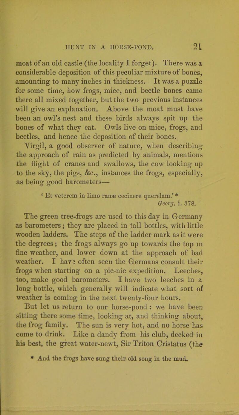 moat of an old castle (the locality I forget). There was a considerable deposition of this peculiar mixture of bones, amounting to many inches in thickness. It was a puzzle for some time, how frogs, mice, and beetle bones came there all mixed together, but the two previous instances will give an explanation. Above the moat must have been an owl’s nest and these birds always spit up the bones of what they eat. Owls live on mice, frogs, and beetles, and hence the deposition of their bones. Virgil, a good observer of nature, when describing the approach of rain as predicted by animals, mentions the flight of cranes and swallows, the cow looking up to the sky, the pigs, &c., instances the frogs, especially, as being good barometers— * Et veterem in limo ranae cecinere querelam.’ * Georg, i. 378. The green tree-frogs are used to this day in Germany as barometers; they are placed in tall bottles, with little wooden ladders. The steps of the ladder mark as it were the degrees; the frogs always go up towards the top m fine weather, and lower down at the approach of bad weather. I have often seen the Germans consult their frogs when starting on a pic-nic expedition. Leeches, too, make good barometers. I have two leeches in a long bottle, which generally will indicate what sort of weather is coming in the next twenty-four hours. But let us return to our horse-pond : we have been sitting there some time, looking at, and thinking about, the frog family. The sun is very hot, and no horse has come to drink. Like a dandy from his club, decked in his best, the great water-newt, Sir Triton Cristatus (the * And the frogs have sung their old song in the mud.