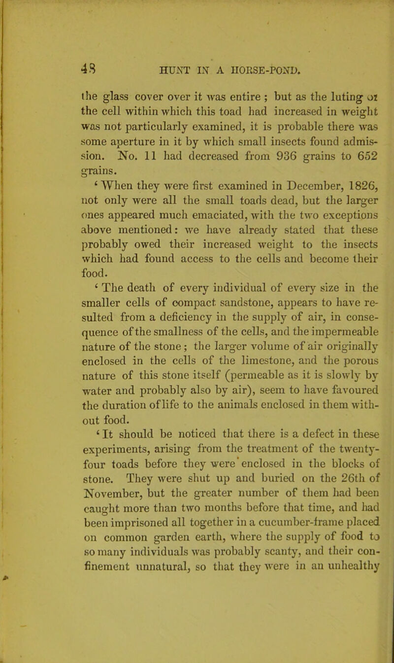 the glass cover over it was entire ; but as the luting ot the cell within which this toad had increased in weight was not particularly examined, it is probable there was some aperture in it by which small insects found admis- sion. No. 11 had decreased from 936 grains to 652 grains. ‘ When they were first examined in December, 1826, not only were all the small toads dead, but the larger ones appeared much emaciated, with the tivo exceptions above mentioned: we have already stated that these probably owed their increased weight to the insects which had found access to the cells and become their food. ‘ The death of every individual of every size in the smaller cells of compact sandstone, appears to have re- sulted from a deficiency in the supply of air, in conse- quence of the smallness of the cells, and the impermeable nature of the stone ; the larger volume of air originally enclosed in the cells of the limestone, and the porous nature of this stone itself (permeable as it is slowly by water and probably also by air), seem to have favoured the duration of life to the animals enclosed in them with- out food. ‘ It should be noticed that there is a defect in these experiments, arising from the treatment of the twenty- four toads before they were' enclosed in the blocks of stone. They were shut up and buried on the 26th of November, but the greater number of them had been caught more than two months before that time, and had been imprisoned all together in a cucumber-frame placed on common garden earth, where the supply of food to so many individuals w'as probably scanty, and their con- finement unnatural, so that they were in an unhealthy