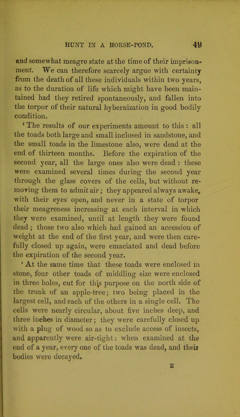 and somewhat meagre state at the time of their imprison- ment. We can therefore scarcely argue with certainty from the death of all these individuals within two years, as to the duration of life which might have been main- tained had they retired spontaneously, and fallen into the torpor of their natural hybernization in good bodily condition. ‘ The results of our experiments amount to this : all the toads both large and small inclosed in sandstone, and the small toads in the limestone also, were dead at the end of thirteen months. Before the expiration of the second year, all the large ones also were dead : these were examined several times during the second year through the glass covers of the cells, but without re- moving them to admit air; they appeared always awake, with their eyes open, and never in a state of torpor their meagreness increasing at each interval in which they were examined, until at length they were found dead; those two also which had gained an accession of weight at the end of the first year, and were then care- fully closed up again, were emaciated and dead before the expiration of the second year. ‘ At the same time that these toads were enclosed in stone, four other toads of middling size were enclosed in three holes, cut for th^s purpose on the north side of the trunk of an apple-tree; two being placed in the largest cell, and each of the others in a single cell. The cells were nearly circular, about five inches deep, and three inches in diameter; they were carefully closed up with a plug of wood so as to exclude access of insects, and apparently were air-tight: when examined at the end of a year, every one of the toads was dead, and their bodies were decayed.