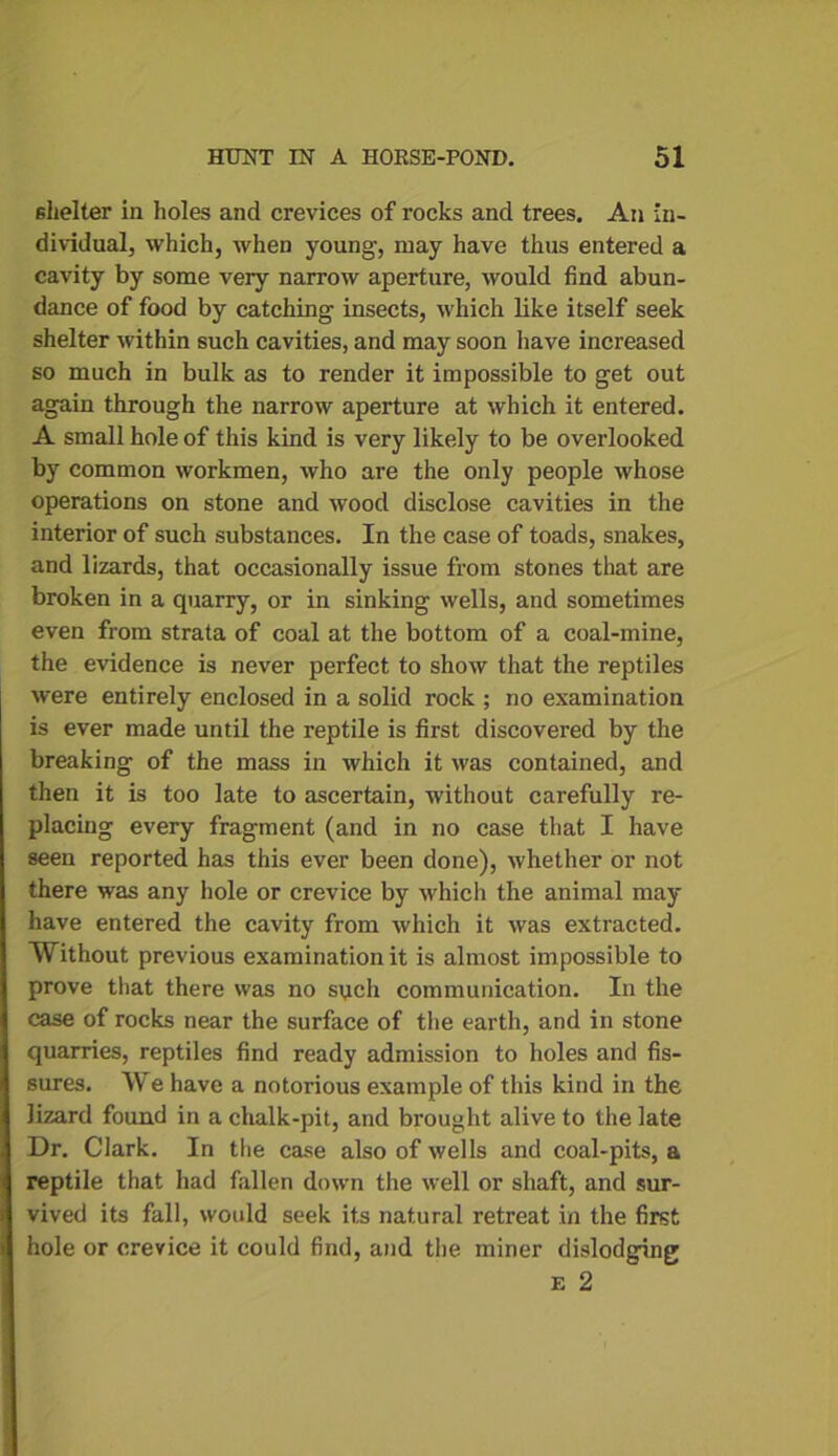 shelter in holes and crevices of rocks and trees. An in- dividual, which, when young, may have thus entered a cavity by some very narrow aperture, would find abun- dance of food by catching insects, which like itself seek shelter within such cavities, and may soon have increased so much in bulk as to render it impossible to get out again through the narrow aperture at which it entered. A small hole of this kind is very likely to be overlooked by common workmen, who are the only people whose operations on stone and wood disclose cavities in the interior of such substances. In the case of toads, snakes, and lizards, that occasionally issue from stones that are broken in a quarry, or in sinking wells, and sometimes even from strata of coal at the bottom of a coal-mine, the evidence is never perfect to show that the reptiles were entirely enclosed in a solid rock ; no examination is ever made until the reptile is first discovered by the breaking of the mass in which it was contained, and then it is too late to ascertain, without carefully re- placing every fragment (and in no case that I have seen reported has this ever been done), whether or not there was any hole or crevice by which the animal may have entered the cavity from which it was extracted. Without previous examination it is almost impossible to prove that there was no sych communication. In the case of rocks near the surface of the earth, and in stone quarries, reptiles find ready admission to holes and fis- sures. We have a notorious example of this kind in the lizard found in a chalk-pit, and brought alive to the late Dr. Clark. In the case also of wells and coal-pits, a reptile that had fallen down the well or shaft, and sur- vived its fall, would seek its natural retreat in the first hole or crevice it could find, and the miner dislodging e 2