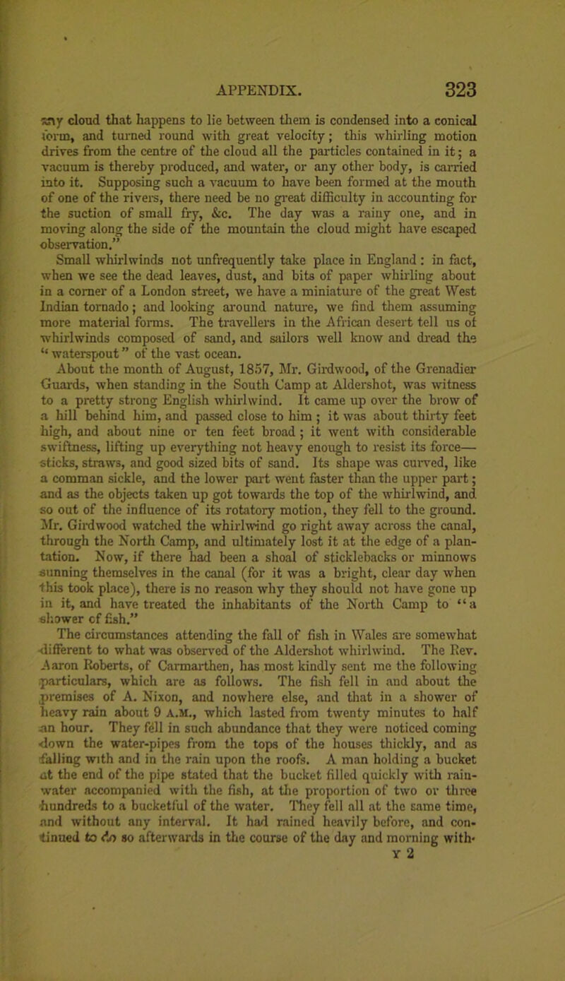 ^ny cloud that happens to lie between them is condensed into a conical term, and turned round with great velocity; this whirling motion drives from the centre of the cloud all the particles contained in it; a vacuum is thereby produced, and water, or any other body, is earned into it. Supposing such a vacuum to have been formed at the mouth of one of the rivers, there need be no great difficulty in accounting for the suction of small fry, &c. The day was a rainy one, and in moving along the side of the mountain the cloud might have escaped observation.” Small whirlwinds not unfrequently take place in England : in fact, when we see the dead leaves, dust, and bits of paper whirling about in a comer of a London sheet, we have a miniature of the great West Indian tornado; and looking around nature, we find them assuming more material forms. The travellers in the African desert tell us of whirlwinds composed of sand, and sailors -well know and dread the <£ waterspout ” of the vast ocean. About the month of August, 1857, Mr. Girdwood, of the Grenadier Guards, when standing in the South Camp at Aldershot, was witness to a pretty strong English whirlwind. It came up over the brow of a hill behind him, and passed close to him ; it was about thirty feet high, and about nine or ten feet broad ; it went with considerable swiftness, lifting up everything not heavy enough to resist its force— sticks, straws, and good sized bits of sand. Its shape was curved, like a comman sickle, and the lower part went faster than the upper part; and as the objects taken up got towards the top of the whirlwind, and so out of the influence of its rotatory motion, they fell to the ground. Mr. Girdwood watched the whirlwind go right away across the canal, through the North Camp, and ultimately lost it at the edge of a plan- tation. Now, if there had been a shoal of sticklebacks or minnows sunning themselves in the canal (for it was a bright, clear day when this took place), there is no reason why they should not have gone up in it, and have treated the inhabitants of the North Camp to “a shower cf fish.” The circumstances attending the fall of fish in Wales are somewhat different to what was observed of the Aldershot whirlwind. The Rev. Aaron Roberts, of Carmarthen, has most kindly sent me the following /particulars, which are as follows. The fish fell in and about the premises of A. Nixon, and nowhere else, and that in a shower of heavy rain about 9 A.M., which lasted from twenty minutes to half an hour. They ftll in such abundance that they were noticed coming ■down the water-pipes from the tops of the houses thickly, and as -falling with and in the rain upon the roofs. A man holding a bucket at the end of the pipe stated that the bucket filled quickly with rain- water accompanied with the fish, at the proportion of two or throe 'hundreds to a bucketful of the water. They fell all at the same time, and without any interval. It had rained heavily before, and con- tinued to do so afterwards in the course of the day and morning with- Y 2