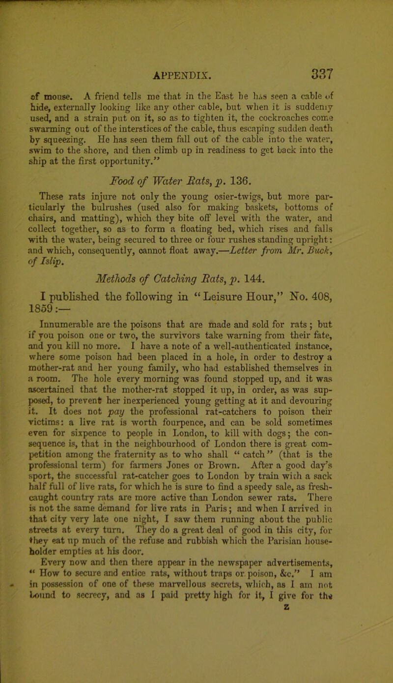 of mouse. A friend tells me that in the East he h.:.s seen a cable of hide, externally looking like any other cable, but when it is suddenly used, and a strain put on it, so as to tighten it, the cockroaches come swarming out of the interstices of the cable, thus escaping sudden death by squeezing. Ho has seen them fall out of the cable into the water, swim to the shore, and then climb up in readiness to get back into the ship at the first opportunity.” Food of Water Eats, p. 136. These rats injure not only the young osier-twigs, but more par- ticularly the bulrushes (used also for making baskets, bottoms of chairs, and matting), which they bite off level with the water, and collect together, so as to form a floating bed, which rises and falls with the water, being secured to three or four rushes standing upright: and which, consequently, oannot float away.—Letter from Mr. Buck, of Islip. Methods of Catching Eats, p. 144. I published the following in “ Leisure Hour,” No. 408, 1859:— Innumerable are the poisons that are made and sold for rats; but if you poison one or two, the survivors take warning from their fate, and you kill no more. I have a note of a well-authenticated instance, where some poison had been placed in a hole, in order to destroy a mother-rat and her young family, who had established themselves in a room. The hole every morning was found stopped up, and it was ascertained that the mother-rat stopped it up, in order, as was sup- posed, to prevent her inexperienced young getting at it and devouring it. It does not pay the professional rat-catchers to poison their victims: a live rat is worth fourpence, and can be sold sometimes even for sixpence to people in London, to kill with dogs; the con- sequence is, that in the neighbourhood of London there is great com- petition among the fraternity as to who shall “ catch ” (that is the professional term) for farmers Jones or Brown. After a good day's sport, the snccessful rat-catcher goes to London by train with a sack half full of live rats, for which he is sure to find a speedy sale, as fresh- caught country rats are more active than London sewer rats. There is not the same demand for live rats in Paris; and when I arrived in that city very late one night, I saw them running about the public streets at every turn. They do a great deal of good in this city, for ♦ hey eat up much of the refuse and rubbish which the Parisian house- holder empties at his door. Every now and then there appear in the newspaper advertisements, “ How to secure and entice rats, without traps or. poison, &c.” I am in possession of one of these marvellous secrets, which, as I am not bound to secrecy, and as I paid pretty high for it, I give for the z