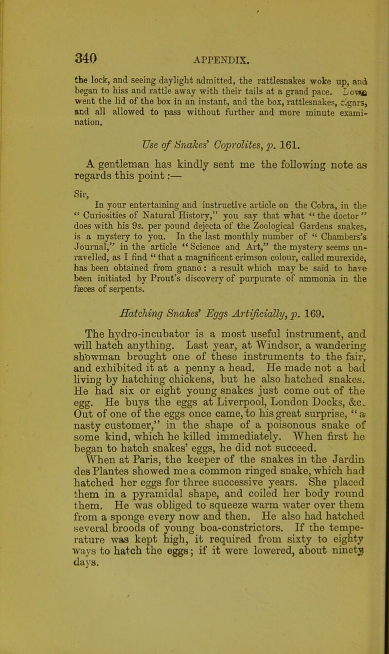 the lock, and seeing daylight admitted, the rattlesnakes woke up, and began to hiss and rattle away with their tails at a grand pace. Lowe went the lid of the box in an instant, and the box, rattlesnakes, cigars, and all allowed to pass without further and more minute exami- nation. Use of Snakes' Coprolites, p. 161. A gentleman has kindly sent me the following note as regards this point:— Sir, In your entertaining and instructive article on the Cobra, in the “ Curiosities of Natural History,” you say that what “the doctor” does with his 9s. per pound dejecta of the Zoological Gardens snakes, is a mystery to you. In the last monthly number of “ Chambers’s Journal,” in the article “Science and Art,” the mystery seems un- ravelled, as I find “ that a magnificent crimson colour, called murexide, has been obtained from guano: a result which may be said to have been initiated by Prout’s discovery of purpurate of ammonia in the faeces of serpents. Hatching Snakes’ Eggs Artificially, p. 169. The hydro-incubator is a most useful instrument, and will hatch anything. Last year, at Windsor, a wandering showman brought one of these instruments to the fair, and exhibited it at a penny a head. He made not a bad living by hatching chickens, hut he also hatched snakes. He had six or eight young snakes just come out of the egg. He buys the eggs at Liverpool, London Docks, &c. Out of one of the eggs once came, to his great surprise, “a nasty customer,” in the shape of a poisonous snake of some kind, which he killed immediately. When first he began to hatch snakes’ eggs, he did not succeed. When at Paris, the keeper of the snakes in the Jardin des Plantes showed me a common ringed snake, which had hatched her eggs for three successive years. She placed them in a pyramidal shape, and coiled her body round them. He was obliged to squeeze warm water over them from a sponge every now and then. He also had hatched several broods of young boa-constrictors. If the tempe- rature was kept high, it required from sixty to eighty ways to hatch the eggs; if it were lowered, about ninety days.