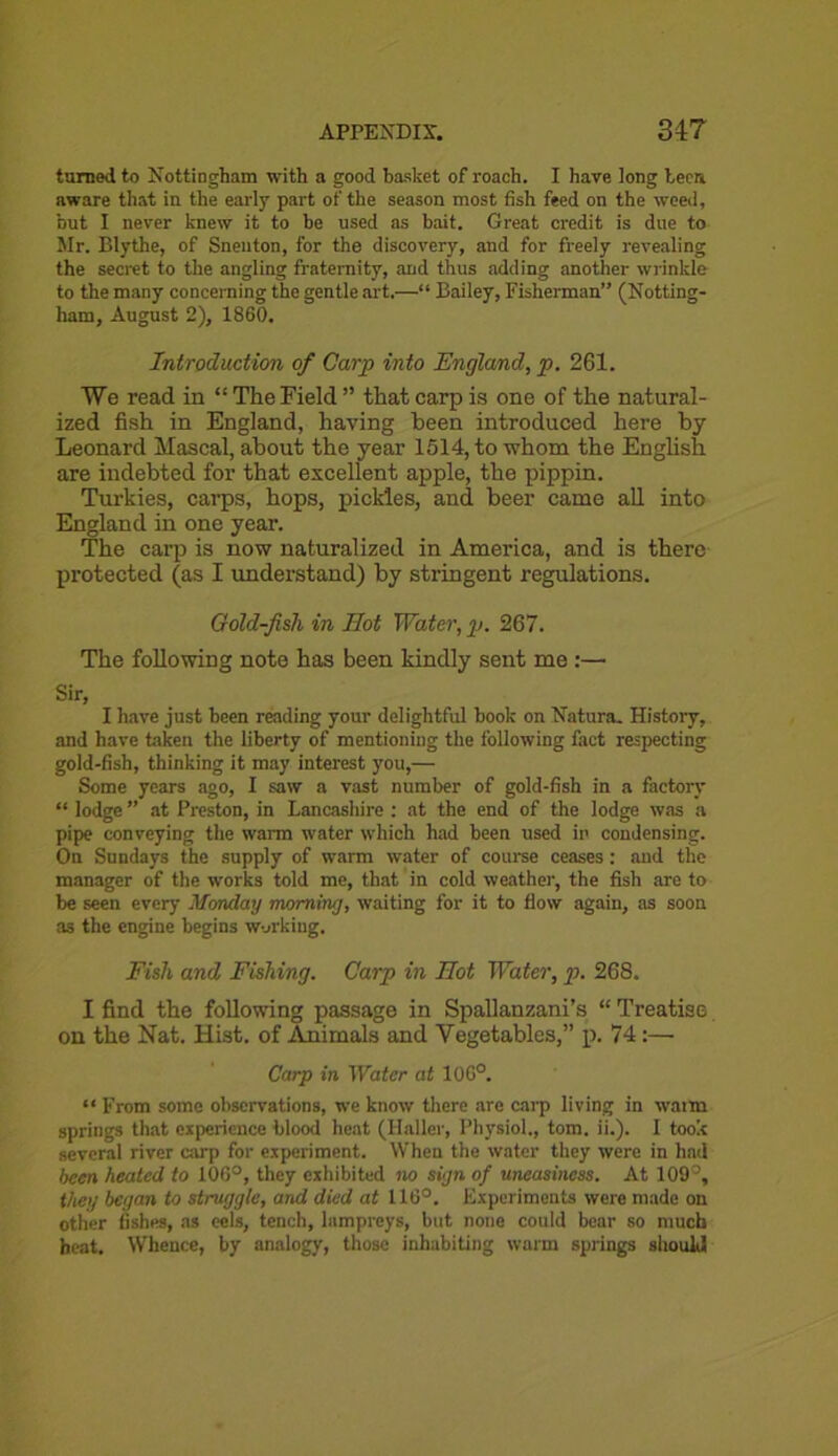 turned to Nottingham with a good basket of roach. I have long teem aware that in the early part of the season most fish feed on the weed, but I never knew it to be used as bait. Great credit is due to Mr. Blythe, of Snenton, for the discovery, and for freely revealing the secret to the angling fraternity, and thus adding another wrinkle to the many concerning the gentle art.—“ Bailey, Fisherman” (Notting- ham, August 2), 1860. Introduction of Carp into England, p. 261. We read in “The Field” that carp is one of the natural- ized fish in England, having been introduced here by Leonard Mascal, about the year 1514, to whom the English are indebted for that excellent apple, the pippin. Turkies, carps, hops, pickles, and beer came all into England in one year. The carp is now naturalized in America, and is there protected (as I understand) by stringent regulations. Gold-fish in Hot Water, p. 267. The following note has been kindly sent me :— Sir, I have just been reading your delightful hook on Natura. History, and have taken the liberty of mentioning the following fact respecting gold-fish, thinking it may interest you,— Some years ago, I saw a vast number of gold-fish in a factory “ lodge ” at Preston, in Lancashire : at the end of the lodge was a pipe conveying the warm water which had been used in condensing. On Sundays the supply of warm water of course ceases: and the manager of the works told me, that in cold weather, the fish are to be seen every Monday morning, waiting for it to flow again, as soon as the engine begins working. Fish and Fishing. Carp in Hot Water, p. 268. I find the following passage in Spallanzani’s “ Treatise on the Nat. Hist, of Animals and Vegetables,” p. 74:— Carp in Water at 10G°. “ From some observations, we know there are carp living in warm springs that experience blood heat (Haller, Physiol., tom. ii.). I took several river carp for experiment. When the water they were in had been heated to 106°, they exhibited no sign of uneasiness. At 109°, they began to struggle, and died at 116°. Experiments were made on other fishes, as cels, tench, lampreys, but none could bear so much beat. Whence, by analogy, those inhabiting warm springs should