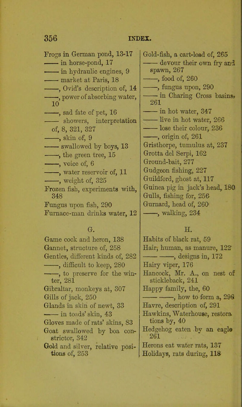 Frogs in German pond, 13-17 in horse-pond, 17 • in hydraulic engines, 9 market at Paris, 18 , Ovid’s description of, 14 •, power of absorbing water, 10 , sad fate of pet, 16 showers, interpretation of, 8, 321, 327 , skin of, 9 swallowed hy hoys, 13 ■, the green tree, 15 , voice of, 6 , water reservoir of, 11 , weight of, 325 Frozen fish, experiments with, 348 Fungus upon fish, 290 Furnace-man drinks water, 12 G. Game cock and heron, 138 Gannet, structure of, 258 Gentles, different kinds of, 282 , difficult to keep, 280 , to preserve for the win- ter, 281 Gibraltar, monkeys at, 307 Gills of jack, 250 Glands in skin of newt, 33 in toads’ skin, 43 Gloves made of rats’ skins, 83 Goat swallowed hy boa con- strictor, 342 Gold and silver, relative posi- tions of, 253 Gold-fish, a cart-load of, 265 devour their own fry and spawn, 267 , food of, 260 , fungus upon, 290 in Charing Cross basins> 261 in hot water, 347 live in hot water, 266 lose their colour, 236 , origin of, 261 Gristhorpe, tumulus at, 237 Grotta del Serpi, 162 Ground-bait, 277 Gudgeon fishing, 227 Guildford, ghost at, 117 Guinea pig in jack’s head, 180 Gulls, fishing for, 256 Gurnard, head of, 260' , walking, 234 H. Habits of black rat, 59 Hair, human, as manure, 122' , designs in, 172 Hairy viper, 176 Hancock, Mr. A., on nest of stickleback, 241 Happy family, the, 60 , how to form a, 29G Havre, description of, 291 Hawkins, Waterhouse, restora tions by, 40 Hedgehog eaten hv an eagle 261 Herons eat water rats, 137 Holidays, rats during, 118