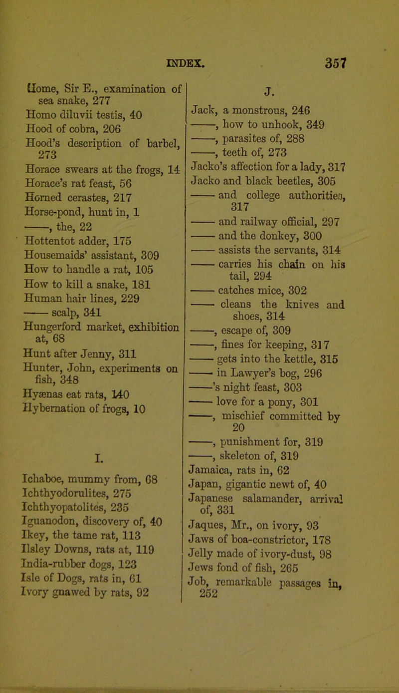 dome, Sir E., examination of sea snake, 277 Homo diluvii testis, 40 Hood of cobra, 206 Hood’s description of barbel, 273 Horace swears at the frogs, 14 Horace’s rat feast, 56 Homed cerastes, 217 Horse-pond, hunt in, 1 , the, 22 Hottentot adder, 175 Housemaids’ assistant, 309 How to handle a rat, 105 How to kill a snake, 181 Human hair lines, 229 scalp, 341 Hungerford market, exhibition at, 68 Hunt after Jenny, 311 Hunter, John, experiments on fish, 348 Hyaenas eat rats, 140 Hybernation of frogs, 10 I. Ichaboe, mummy from, 68 Ichthyodorulites, 275 Ichthyopatolites, 235 Iguanodon, discovery of, 40 Ikey, the tame rat, 113 Ilsley Downs, rats at, 119 India-rubber dogs, 123 Isle of Dogs, rats in, 61 Ivory gnawed by rats, 92 J. Jack, a monstrous, 246 , how to unhook, 349 , parasites of, 288 •, teeth of, 273 Jacko’s affection for a lady, 317 Jacko and black beetles, 305 and college authorities, 317 and railway official, 297 and the donkey, 300 assists the servants, 314 carries his chain on his tail, 294 catches mice, 302 cleans the knives and shoes, 314 , escape of, 309 , fines for keeping, 317 gets into the kettle, 315 in Lawyer’s bog, 296 ’s night feast, 303 love for a pony, 301 , mischief committed by 20 , punishment for, 319 , skeleton of, 319 Jamaica, rats in, 62 Japan, gigantic newt of, 40 Japanese salamander, arrival of, 331 Jaques, Mr., on ivory, 93 Jaws of boa-constrictor, 178 Jelly made of ivory-dust, 98 Jews fond of fish, 265 Job, remarkable passages in. 252