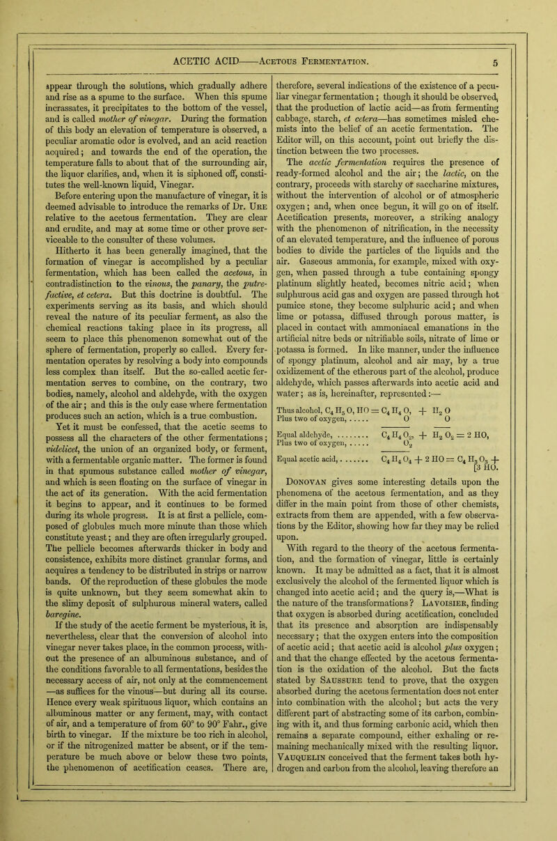 iippear tlirough the solutions, which gradually adhere and rise as a spume to the surface. When this spume incrassates, it precipitates to the bottom of the vessel, and is called mother of vinegar. Duiing the formation of this body an elevation of temperature is observed, a peculiar aromatic odor is evolved, and an acid reaction acquired; and towards the end of the operation, the temperature falls to about that of the surrounding air, the liquor clarifies, and, when it is siphoned off, consti- tutes the Avell-known liquid, Vinegar. Before entering upon the manufacture of vinegar, it is deemed advisable to introduce the remarks of Dr. Ure relative to the acetous fermentation. They are clear and erudite, and may at some time or other prove ser- viceable to the consulter of these volumes. Hitherto it has been generally imagined, that the formation of vinegar is accomphshed by a peculiar fermentation, which has been called the acetous, in contradistinction to the vinous, the panary, the putre- factive, et cetera. But this doctrine is doubtful. The experiments serving as its basis, and which should reveal the natine of its peculiar ferment, as also the chemical reactions taking place in its progress, aU seem to place this phenomenon somewhat out of the sphere of fermentation, properly so called. Every fer- mentation operates by resolving a body into compounds less complex than itself. But the so-called acetic fer- mentation serves to combine, on the contrary, two bodies, namely, alcohol and aldehyde, with the oxygen of the air; and this is the only case where fermentation produces such an action, which is a true combustion. Yet it must be confessed, that the acetic seems to possess all the characters of the other fennentations; videlicet, the union of an organized body, or ferment, with a fermentable organic matter. The former is found ill that spumous substance called mother of vinegar, and which is seen floating on the smface of vinegar in the act of its generation. With the acid fermentation it begins to appear, and it continues to be formed during its whole progress. It is at first a pellicle, com- posed of globules much more minute than those which constitute yeast; and they are often irregularly grouped. The pellicle becomes afterwards thicker in body and consistence, exhibits more distinct granular forms, and acquires a tendency to be distributed in strips or narrow bands. Of the reproduction of these globules the mode is quite unknown, but they seem somewhat akin to the slimy deposit of sulphurous mineral waters, called baregine. If the study of the acetic ferment be mysterious, it is, nevertheless, clear that the conversion of alcohol into vmegar never takes place, m the common process, with- out the presence of an albuminous substance, and of the conditions favorable to aU fermentations, besides the necessary access of air, not only at the commencement —as suffices for the vinous—but during aU its course. Hence every weak spirituous hquor, which contains an albuminous matter or any ferment, may, with contact of air, and a temperature of from 60° to 90° Fahr., give birth to vinegar. If the mixture be too rich in alcohol, or if the nitrogenized matter be absent, or if the rem- perature be much above or below these two points, the phenomenon of acetification ceases. There are. 5 therefore, several indications of the existence of a pecu- har vinegar fermentation; though it should be observed, that the production of lactic acid—as from fermenting cabbage, starch, et cetera—^has sometimes misled che- mists into the belief of an acetic fermentation. The Editor wUl, on this account, point out briefly the dis- tinction between the two processes. The acetic fermentation requires the presence of ready-formed alcohol and the ah; the lactic, on the contrary, proceeds with starchy or saccharine mixtures, without the intervention of alcohol or of atmospheric oxygen; and, when once begxm, it ’wUl go on of itself. Acetification presents, moreover, a striking analogy with the phenomenon of nitrification, in the necessity of an elevated temperature, and the influence of porous bodies to divide the particles of the liquids and the ah. Gaseous ammonia, for example, mixed with oxy- gen, when passed through a tube containing spongy platinum shghtly heated, becomes nitric acid; when sulphurous acid gas and oxygen are passed through hot pmnice stone, they become sulphuric acid; and when Hme or potassa, diffused through porous matter, is placed in contact with ammoniacal emanations in the artificial niti'e beds or nitrifiable soils, nitrate of hme or potassa is formed. In like manner, under the influence of spongy platinum, alcohol and ah may, by a true oxidizement of the etherous part of the alcohol, produce aldehyde, which passes afterwards into acetic acid and water; as is, hereinafter, represented;— Thus alcohol, C4 Hg 0, HO = C4 H4 0, -j- Hj O Plus two of oxygen, 0 0 Equal aldehyde, C4 H4 0,,, 4- Ho 0., = 2 HO, Plus two of oxygen, 0, Equal acetic acid,....... C4 H4 O4 -|- 2 HO = C4 H, O3 -)- [3 HO. Donovan gives some interesting details upon the phenomena of the acetous fermentation, and as they differ in the main point from those of otlier chemists, extracts from them are appended, with a few observa- tions by the Editor, showing how far they may be rehed upon. With regard to the theory of the acetous fermenta- tion, and the formation of vinegar, httle is certainly known. It may be admitted as a fact, that it is almost exclusively the alcohol of the fermented liquor which is changed into acetic acid; and the query is,—What is the nature of the transformations ? Lavoisier, finding that oxygen is absorbed during acetification, concluded that its presence and absorption are mdispensably necessary; that the oxygen enters into the composition of acetic acid; that acetic acid is alcohol plvis oxygen: and that the change effected by the acetous fermenta- tion is the oxidation of the alcohol. But the facts stated by Saussure tend to prove, that the oxygen absorbed during the acetous fennentation does not enter into combination with the alcohol; but acts the very different part of abstracting some of its carbon, combin- ing with it, and thus forming carbonic acid, which tlien remains a separate compound, either exhaling or re- maining mechanically mixed with the resulting liquor. Vauquelin conceived that the ferment takes both hy- drogen and carbon from the aleohol, leaving therefore an
