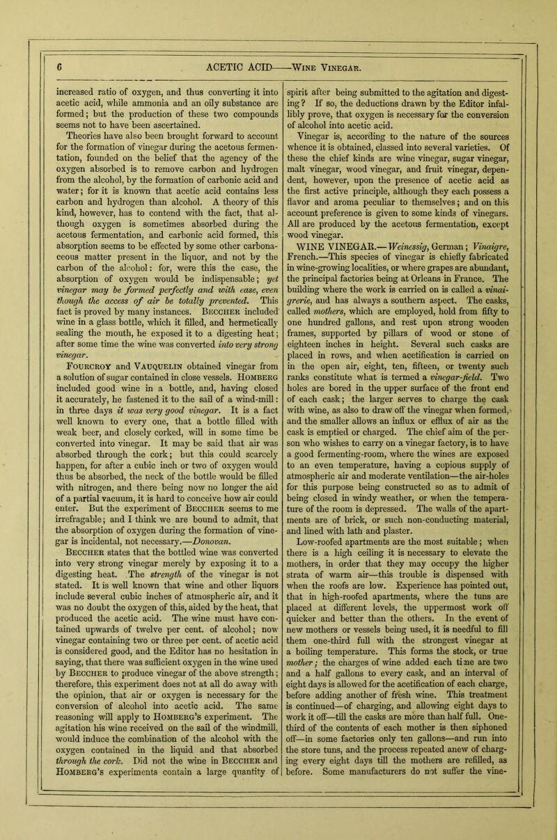 increased ratio of oxygen, and thus converting it into acetic acid, while ammonia and an oily substance are formed; but the production of these two compounds seems not to have been ascertained. Theories have also been brought forward to account for the formation of vinegar during the acetous fermen- tation, founded on the belief that the agency of the oxygen absorbed is to remove carbon and hydrogen from the alcohol, by the formation of carbonic acid and water; for it is known that acetic acid contains less carbon and hydrogen than alcohol. A theory of this kind, however, has to contend with the fact, that al- though oxygen is sometimes absorbed during the acetous fermentation, and carbonic acid formed, this absorption seems to be effected by some other carbona- ceous matter present in the hquor, and not by the carbon of the alcohol: for, were this the case, the absorption of oxygen would be indispensable; yet vinegar may be formed perfectly and with ease, even though the access of air he totally prevented. This fact is proved by many instances. Becchek included wine in a glass bottle, which it filled, and hermetically sealing the mouth, he exposed it to a digesting heat; after some time the wine was converted into very strong vinegar. Fourckoy and Vauquelin obtained vinegar from a solution of sugar contained in close vessels. Homberg included good wine in a bottle, and, having closed it accurately, he fastened it to the sail of a wind-mill: in three days it was very good vinegar. It is a fact weU known to every one, that a bottle filled with weak beer, and closely corked, will in some time be converted into vinegar. It may be said that air was absorbed through the cork; but this could scarcely happen, for after a cubic inch or two of oxygen would thus be absorbed, the neck of the bottle would be filled with nitrogen, and there being now no longer the aid of a partial vacuum, it is hard to conceive how air could enter. But the experiment of Beccher seems to me irrefragable; and I think we are bound to admit, that the absorption of oxygen during the formation of vine- gar is incidental, not necessary.—Donovan. Beccher states that the bottled wine was converted into very strong vinegar merely by exposing it to a digesting heat. The strength of the vinegar is not stated. It is well known that wine and other liquors include several cubic inches of atmospheric air, and it was no doubt the oxygen of this, aided by the heat, that produced the acetic acid. The wine must have con- tained upwards of twelve per cent, of alcohol; now vinegar containing two or three per cent, of acetic acid is considered good, and the Editor has no hesitation in saying, that there was sufficient oxygen in the wine used by Beccher to produce vinegar of the above strength; therefore, this experiment does not at all do away with the opinion, that air or oxygen is necessary for the conversion of alcohol into acetic acid. The same reasoning will apply to Homberg’s experiment. The agitation his wine received on the sail of the windmill, would induce the combination of the alcohol with the oxygen contained in the hquid and that absorbed through the cork. Did not the wine in Beccher and Homberg’s experiments contain a large quantity of spirit after being submitted to the agitation and digest- ing ? If so, the deductions drawn by the Editor infal- hbly prove, that oxygen is necessary for the conversion of alcohol into acetic acid. Vinegar is, according to the nature of the sources whence it is obtained, classed into several varieties. Of these the chief kinds are wine vinegar, sugar vinegar, malt vinegar, wood vinegar, and fruit vinegar, depen- dent, however, upon the presence of acetic acid as the first active principle, although they each possess a flavor and aroma pecuhar to themselves; and on this account preference is given to some kinds of vinegars. All are produced by the acetous fermentation, except wood vinegar. WINE VINEGAE.— Weinessig, German; Vinaigre, French.—This species of vinegar is chiefly fabricated in wine-growing locahties, or where grapes are abundant, the principal factories being at Orleans in France. The building where the work is carried on is called a vinai- grerie, and has always a southern aspect. The casks, called mothers, which are employed, hold from fifty to one hundred gallons, and rest upon strong wooden frames, supported by pillars of wood or stone of eighteen inches in height. Several such casks are placed in rows, and when acetification is carried on in the open air, eight, ten, fifteen, or twenty such ranks constitute what is termed a vinegar-field. Two holes are bored in the upper surface of the front end of each cask; the larger serves to charge the cask with wine, as also to draw off the vinegar when formed,- and the smaller allows an influx or efflux of air as the cask is emptied or charged. The chief aim of tlie per- son who wishes to caiTy on a vinegar factory, is to have a good fermenting-room, where the wines are exposed to an even temperature, having a copious supply of atmospheric air and moderate ventilation—the air-holes for this purpose being constructed so as to admit of being closed in windy weather, or when the tempera- ture of the room is depressed. The walls of the apart- ments are of brick, or such non-conducting material, and lined with lath and plaster. Low-roofed apartments are the most suitable; when there is a high ceiling it is necessary to elevate the mothers, in order tliat they may occupy the higher strata of warm air—this trouble is dispensed with when the roofs are low. Experience has pointed out, that in high-roofed apartments, where the tuns are placed at different levels, the uppermost work off quicker and better than the others. In the event of new mothers or vessels being used, it is needful to fill them one-third fuU mth the strongest vinegar at a boiling temperature. This forms the stock, or true mother; the charges of wine added each ti me are two and a half gallons to every cask, and an interval of eight days is allowed for the acetification of each charge, before adding another of fresh wine. This treatment is continued—of charging, and allowing eight days to work it off—till the casks are more than half full. One- third of the contents of each mother is then siphoned off—in some factories only ten gallons—and run into the store tvms, and the process repeated anew of charg- ing every eight days till the mothers are refilled, as before. Some manufacturers do not suffer the vine-