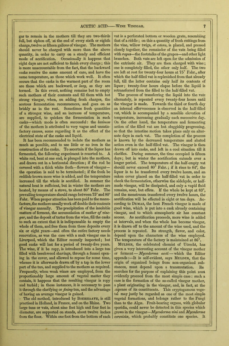 gar to remain in the mothers till they are two-thirds full, but siphon off, at the end of every sixth or eighth charge, twelve or fifteen gallons of vinegar. The mothers should never be charged with more than the above quantity, in order to carry on a steady and efficient mode of acetification. Occasionally it happens that eight days are not sufficient to finish every charge; this is more unaccountable from the fact, that the backward casks receive the same amount of care, and have the same temperature, as those which work well. It often occurs that the casks in the warmest part of the room are those which are backward, or lazy, as they are termed. In this event, nothing remains but to empty such mothers of their contents and fill them with hot strong vinegar, when, on adding fresh charges, the acetous fermentation recommences, and goes on as briskly as in the rest. Sometimes fresh quantities of a stronger wine, and an increase of temperature, are supplied, to quicken the fermentation in such casks—which mode is often successful: the laziness of the mothers is attributed to very vague and imsatis- factory causes, some regarding it as the effect of the electrical state of the casks and liquid. It has been recommended to isolate the mothers as much as possible, and to use httle or no iron in the construction of the casks. To ascertain if the liquor has fermented, the foUo^ving experiment is resorted to. A wliite rod, bent at one end, is plunged into the mothers, and drawn out in a horizontal direction; if the rod be covered with a thick white froth—flowers of vinegar— the operation is said to be terminated; if the froth be reddish-brown more wine is added, and the temperature increased till the whole is acetified. In summer the natural heat is sufficient, but in winter the mothers are heated, by means of a stove, to about 80° Fahr. The prevailing temperature should range between 75° and 80° Fahr. When proper attention has been paid to the manu- facture, the mothers usually work off double their contents of vinegar annually. The precipitation of the insoluble matters of ferment, the accumulation of mother of vine- gar, and the deposit of tartar from the \vine, fill the casks to such an extent that it is indispensable to empty the whole of them, and free them from these deposits every six or eight years—and often the entire factory needs renovation, as was the case with a malt vinegar one in Liverpool, which the Editor recently inspected; but good casks will last for a period of twenty-five years. The wine, if it be ropy, is introduced into a large tun filled with beechwood shavings, through a funnel open - ing in the cover, and allowed to repose for some time, whence it is afterwards drawn off by a tap in the lower part of the tun, and supplied to the mothers as required. Frequently, when weak \vines are employed, from the proportionably large amount of vegetal matter they contain, it happens that the resulting vinegar is ropy and tm-bid; in these instances, it is necessary to pass it through the clarifying or fining tun, and the advantage of having an average vinegar is gained. ' The old method, introduced by Boeriiaave, is still practised in Holland, in France, and on the Rhine. Two large tuns or vats, about nine feet high and four feet in diameter, are supported on stands, about twelve inches from the floor. Within one foot from the bottom of each vat is a perforated bottom or wooden gi'ate, resembling that of a riddle; on this a quantity of fresh cuttings from the vine, willow Dvigs, et cetera, is placed, and pressed closely together, the remainder of the vats being filled \vith rapes—the footstalks of the grapes—and other light branches. Both vats are left open for the admission of the extrinsic air. They are then charged with wine; one is completely filled, the other only half. The two are left at rest for twenty-four hours at 75° Fahr., after which the half-fiUed vat is replenished from that already fuU, tin the latter contains only half its contents of liquor; twenty-four hours elapse before the hquid is retransferred from the filled to the half-filled vat. The process of transfeiving the liquid into the vats alternately, is repeated every twenty-four hours until the vinegar is made. Towards the third or fourth day an internal effervescence is observed in the half-filled vat, which is accompanied by a sensible elevation of temperature, increasing gradually each successive day. On the other hand, the temperature and fermenting action of the filled vat are but sluggishly progressing, so that the intestine motion takes place only on alter- nate days in each vat. The completion of the process is known by the decreased temperature and abated action even in the half-filled vat. The vinegar is then draw off into casks, and left in a cool situation till it clarifies. During summer, the time occupied is fifteen days; but in winter the acetification extends over a longer period. The temperature of the half-empty vat should never exceed 80° Fahr.; if it rises to 84°, the liquor is to be transferred every twelve hours, and an oaken cover placed on the haffifiUed vat in order to check the fermentation, otherwise the aldehyde, or half- made vinegar, will be dissipated, and only a vapid fluid remains, sour, but effete. If the whole be kept at 83°, and the menstraum transferred every twelve hours, the acetification rviU be effected in eight or ten days. Ac- cording to Dumas, the best French vinegar is made of good wine, which is put into a cask already containing vinegar, and to which atmospheric air has constant access. As acetification proceeds, more wine is added at intervals, and when the whole has become vinegar, it is drawn off to the amount of the wine used, and the process is repeated. Its strength, flavor, and color, depend upon the characters of the wine employed. The temperature of the factory is maintained at 86°. Mulder, the celebrated chemist of Utrecht, has given a very interesting account of the vinegar mother or ferment — My coderma aceti — which the Editor appends:—It is self-evident, says Mulder, that the origin of organized beings from non-organized sub- stances, must depend upon a transmutation. Re searches for the purpose of explaining this point nusl evidently proceed from tlie most simple case: such a case is the formation of the so-called vinegar mother, a plant originating in the vinegar, and, in fact, at the expense of its constituents. This cryptogamous vege- tal may justly be regarded as one of the most simple vegetal formations, and belongs rather to the Fungi than to the Algoe. Fruit-bearing organs, with globular sporidia, could never be detected in this species which grows in the vinegar—Mycoderma vini and Mycoderma cerevisicB, which probably constitute one species. It