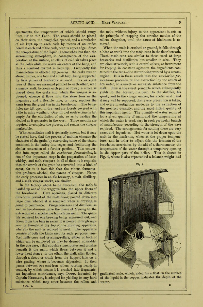 apartments, the temperature of which should range from 70° to 77° Fahr. The casks should be placed on their sides, the bungholes opened, and a circulation of air kept up in each cask by means of an orifice bored at each end of the cask, near its upper edge. Since the temperature of the liquid is somewhat less than the surrounding atmosphere, in consequence of the eva- poration at tlie surface, an efifiux of cold air takes place at the holes while the warm air enters at the bung, and thus a constant current is kept up. Frequently this manufacture is effected by fielding; the casks rest on strong frames, one foot and a half high, being supported by firm pillars of brickwork or wood. Six or eight rows of these are arranged parallel to each other, with a narrow walk between each pair of rows; a sluice is placed along the casks into which the vinegar is si- phoned, whence it flows into the store tuns in the magazine; and a flexible tube, or hose, supplies the wash from the great tun in the brewhouse. The bung- holes are left open in dry, and are loosely covered with a tile in rainy weather. One-third of each mother is left empty for the circulation of air, so as to oxidize the alcohol as it generates in the wort. Three months are required to complete tlie process, and render the vinegar marketable. What constitutes malt is generally known, but it may be stated here, that the process of malting changes the character of the grain, by converting some of the starch contained in the barley into sugar, and facilitating the similar conversion of a further portion. This conver- sion into sugar, called the saccharine fermentation, is one of the important steps in the preparation of beer, whisky, and malt vinegar: in all of these it is requisite that the starch of the grain be converted into a kind of sugar, for it is from this that the vinous fermenta- tion produces alcohol, the parent of vinegar. Hence the early processes in an ale brewery, a malt distillery, and a malt vinegar works, are similar. In the factory about to be described, the malt is hauled up out of the waggons into the upper floors of the brewhouse. Here openings, placed in different directions, permit of the malt being poured down into large bins, whence it is removed when a brewing is going to commence. Vinegar-makers and distillers, as well as beer-brewers, give the name of brewing to the extraction of a saccharine hquor from malt. The quan- tity required for one brewing being measured out, and taken from the bins in sacks, it is poured through hop- pers, or funnels, at the top of the grinding apparatus, whereby the malt is reduced to meal. The apparatus : consists of both the kinds used for such purposes, vide- licet, millstones and crushing-rollers, either or both of which can be employed as may be deemed advisable. In the one case, a flat circular stone rotates and crushes beneath it the malt, which flows between it and a I lower flxed stone: in the other, the malt, after flowing through a shoot or trunk from the hopper, falls on a wre grating, where it becomes depurated. It then passes between two cast-iron rollers, rotating nearly in contact, by which means it is crushed into fragments. I An ingenious contrivance, says Dodd, invented by Captain Huddart, is adopted for yielding to any hard stibstance which may enter between the rollers and VOL. I. the malt, without injury to the apparatus; it acts on the principle of stopping the circular motion of the rollers altogether, imtil the cause of hindrance is re- moved. When the malt is crushed or groimd, it falls through a hose or trunk into the mash-tuns in the floor beneath. These mash-tuns are similar to those used at large breweries and distilleries, but smaller in size. They are circular vessels, with a central stirrer, or instrument for keeping in constant agitation the ingredients con- tained in the tuns—the stirrer being worked by a steam- engine. It is in these vessels that the saccharine fer- mentation proceeds, or the extraction, by the action of hot water, of a sweet or mawkish substance from the malt. This is the sweet principle which subsequently yields to the brewer, his beer; to the distiller, his spirit; and to the vinegar-maker, his acetic acid: and it may well be supposed, that every precaution is taken, and every investigation made, as to the extraction of the greatest quantity, and the most fltting quality, of this important agent. The quantity of water required for a given quantity of malt, and the temperature at which the water is used, vary in each particular branch of manufacture, according to the strength of the wort required. The arrangements for settling these are very exact and ingenious. Hot water is let down upon the malt in the mash-tun, when at the proper temj)era- ture; and in order to adjust this, the foreman of the brewhouse ascertains, by the aid of a thermometer, the temperatm-e of the water through a temporary opening in the upper part of the boiler. This is shown in Fig. 4, where is also represented a balance-weight and Fig. 4. water. D