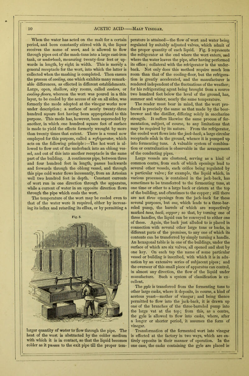 When the water has acted on the malt for a certain period, and been constantly stirred with it, the hquor receives the name of wort, and is allowed to flow through pipes out of the mash-tuns into a large cast-iron tank, or underbade, measuring twenty-four feet or up- wards in length, by eight in width. This is merely a general receptacle for the wort, into which the latter is collected when the mashing is completed. Then ensues the process of cooling, one which exhibits many remark- able differences, as effected in different establishments. Large, open, shallow, airy rooms, called coolers, or cooling-floors, whereon the wort was poured in a thin layer, to be cooled by the access of air on aU sides, was formerly the mode adopted at the vinegar works now under description; a surface of nearly twenty-three hundred square feet having been appropriated to this purpose. This mode has, however, been superseded by another, in which one hundred square feet of surface is made to yield the effects formerly wrought by more than twenty times that extent. There is a vessel now employed for this purpose, called a refrigerator, which acts on the following principle:—The hot wort is al- lowed to flow out of the underback into an oblong ves- sel, and out of this into another receptacle in the same part of the building. A continuous pipe, between three and four hundred feet in length, passes backwards and forwards through the oblong vessel, and through this pipe cold water flows incessantly, from an Artesian well two hundred feet in depth. Constant currents of wort run in one direction through the apparatus, while a current of water in an opposite direction flows through the pipe which cools the wort. The temperature of the wort may be cooled even to that of the water were it required, either by increas- ing its influx and retarding its efdux, or by permitting a Fig. 5. larger quantity of water to’ flow through the pipe. The heat of the wort is abstracted by the colder medium with which it is in contact, so that the liquid becomes colder as it pa.sses to the exit pipe till the proper tem- perature is attained—the flow of wort and water being regulated by suitably adjusted valves, which admit of the proper quantity of each liquid. Fig. 5 represents the refrigerator at the end where the wort enters, and where the water leaves the pipe, after having performed its office; collateral with the refrigerator is the under- back. Not only does this method require much less room than that of the cooling-floor, but the refiigera- tion is greatly accelerated, and the manufacturer is rendered independent of the fluctuations of the weather; for his refrigerating agent being brought from a source two hrmdred feet below the level of the ground, has, summer and winter, nearly the same temperature. The reader must bear in mind, that the wort pro- duced is precisely the same as that made by the beer- brewer and the distiller, differing solely in saccharine strength. It suffers liltewise the same process of fer- mentation, subject, of course, to any limitations that may be required by its nature. From the refrigerator, the cooled wort flows into \h.Q jade-hack, a large circular receptacle sunk in the ground, whence it is pumped up into fermenting tims. A valuable system of combina- tion or centralization is observable in the arrangement of the conducting pipes. Large vessels are clustered, serving as a kind of common centre, from each of which openings lead to several other vessels, each orifice being regulated by a particular valve; for example, the liquid which, in various processes, is contained in the jack-back, has sometimes to be transferred to the fermenting tuns, at one time or other to a large back or cistern at the top of the building, and oftentimes to the copper; still there are not three openings from the jack-back for these several purposes, but one, which leads to a three-bar- reled pump, the barrels of which are respectively marked tuns, hade, copper; so that, by turning one of three handles, the hquid can be conveyed to either one of these. Again, the back just alluded to is placed in connection with several other large tuns or backs, in different parts of the premises, to any one of which its contents can be transferred by simply turning a handle. An hexagonal table is in one of the buildings, imder the surface of which are six valves, aU opened and shut by one key. On each tap the name of some particular vessel or building is inscribed, with which it is in adu- nation by an extensive series of subjacent pipes; and the overseer of this small piece of apparatus can control, in almost any direction, the flow of the liquid under manufacture. Such a system of classification is ex- cellent. The gyle is transferred from the fermenting tuns to other large casks, where it deposits, in course, a kind of acetous yeast—mother of vinegar; and being thence permitted to flow into the jack-back, it is drawn up one of the branches of the three-barreled pump into the large vat at the top; from this, as a centre, the gyle is allowed to flow into casks, where, after a longer or shorter period, it assumes the form of vinegar. Transformation of the fermented wort into vinegar is effected at the factory in two ways, which are en- tirely opposite in their manner of operation. In the one case, the casks containing the gyle are placed in