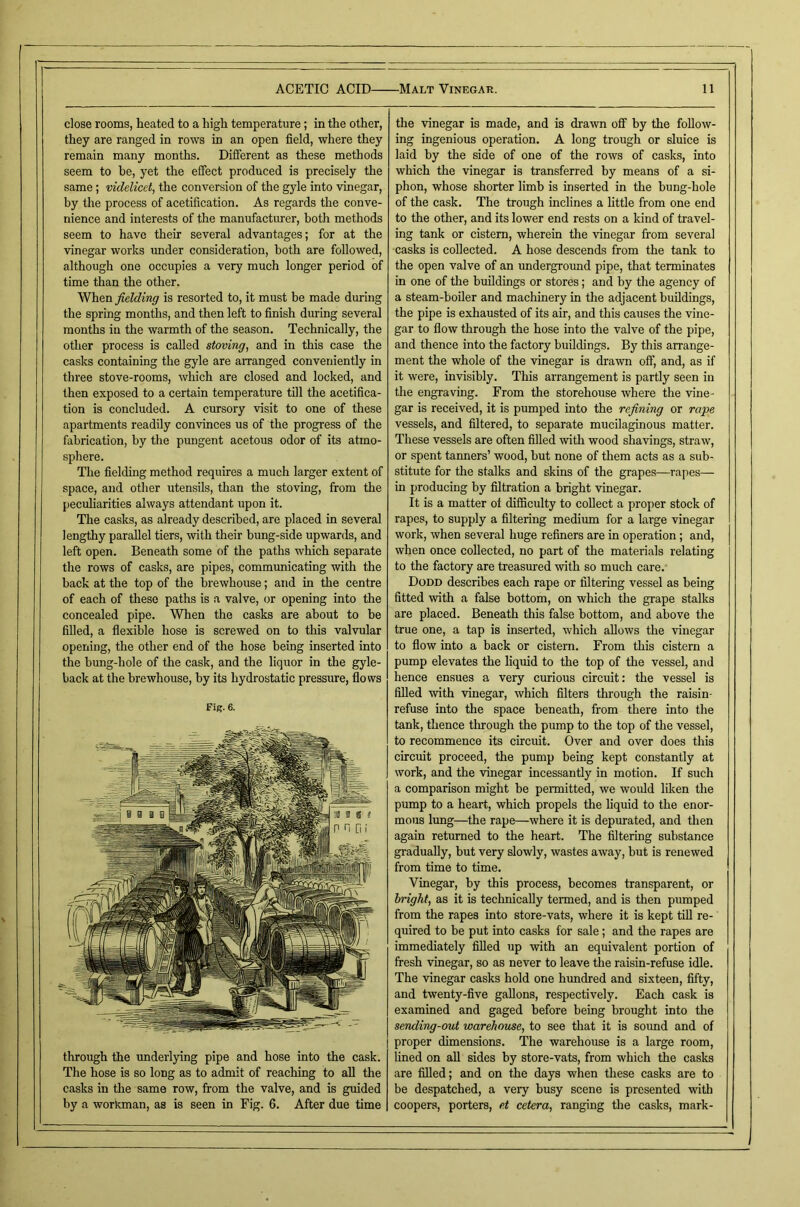 close rooms, heated to a high temperature; in the other, they are ranged in rows in an open field, where they remain many months. Different as these methods seem to he, yet the effect produced is precisely the same; videlicet, the conversion of the gyle into vinegar, by the process of acetification. As regards the conve- nience and interests of the manufacturer, both methods seem to have their several advantages; for at the vinegar works imder consideration, both are followed, although one occupies a very much longer period of time than the other. fielding is resorted to, it must be made during the spring months, and then left to finish during several months in the warmth of the season. Technically, the other process is called staving, and in this case the casks containing the gyle are arranged conveniently in three stove-rooms, which are closed and locked, and then exposed to a certain temperature till the acetifica- tion is concluded. A cursory visit to one of these apartments readily convinces us of the progress of the fabrication, by the pungent acetous odor of its atmo- sphere. The fielding method requires a much larger extent of space, and other utensils, than the stoving, from the pecuharities always attendant upon it. The casks, as already described, are placed in several lengthy parallel tiers, with their bung-side upwards, and left open. Beneath some of the paths which separate the rows of casks, are pipes, communicating with the back at the top of the brewhouse; and in the centre of each of these paths is a valve, or opening into the concealed pipe. When the casks are about to be filled, a flexible hose is screwed on to this valvular opening, the other end of the hose being inserted into the bung-hole of the cask, and the liquor in the gyle- back at the brewhouse, by its hydrostatic pressure, flows Fig. 6. through the underlying pipe and hose into the cask. The hose is so long as to admit of reaching to all the casks in the same row, from the valve, and is guided by a workman, as is seen in Fig. 6. After due time the vinegar is made, and is drawn off by the follow- ing ingenious operation. A long trough or sluice is laid by the side of one of the rows of casks, into which the vinegar is transferred by means of a si- phon, whose shorter limb is inserted in the bung-hole of the cask. The trough inclines a little from one end to the other, and its lower end rests on a kind of travel- ing tank or cistern, wherein the vinegar from several casks is collected. A hose descends from the tank to the open valve of an underground pipe, that terminates in one of tlie buildings or stores; and by the agency of a steam-boiler and machinery in the adjacent buildings, the pipe is exhausted of its air, and this causes the vine- gar to flow through the hose into the valve of the pipe, and thence into the factory buildings. By this arrange- ment the whole of the vinegar is drawn off, and, as if it were, invisibly. This arrangement is partly seen in the engraving. From the storehouse where the vine- gar is received, it is pumped into the refining or rape vessels, and filtered, to separate mucilaginous matter. These vessels are often filled with wood shavings, straw, or spent tanners’ wood, but none of them acts as a sub- stitute for the stalks and skins of the grapes—rapes— in producing by filtration a bright vinegar. It is a matter oi difficulty to collect a pro{)er stock of rapes, to supply a filtering medium for a large vinegar work, when several huge refiners are in operation; and, when once collected, no part of the materials relating to the factory are treasured with so much care.- Dodd describes each rape or filtering vessel as being fitted with a false bottom, on which the grape stalks are placed. Beneath this false bottom, and above the true one, a tap is inserted, which allows the -vinegar to flow into a back or cistern. From this cistern a pump elevates the liquid to the top of the vessel, and hence ensues a very curious circuit: the vessel is filled -with -vinegar, which filters through the raisin- refuse into the space beneath, from there into the tank, thence through the pump to the top of the vessel, to recommence its circuit. Over and over does this circuit proceed, the pump being kept constantly at work, and the -vinegar incessantly in motion. If such a comparison might be permitted, we would lilcen the pump to a heart, which propels the liquid to the enor- mous lung—the rape—where it is depurated, and then again returned to the heart. The filtering substance gradually, but very slowly, wastes away, but is renewed from time to time. Vinegar, by this process, becomes transparent, or bright, as it is technically termed, and is then pumped from the rapes into store-vats, where it is kept till re- quired to be put into casks for sale; and the rapes are immediately filled up with an equivalent portion of fresh vinegar, so as never to leave the raisin-refuse idle. The vinegar casks hold one hvmdred and sixteen, fifty, and twenty-five gallons, respectively. Each cask is examined and gaged before being brought into the sending-out warehouse, to see that it is sound and of proper dimensions. The warehouse is a large room, lined on all sides by store-vats, from which the casks are filled; and on the days when these casks are to be despatched, a very busy scene is presented -with coopers, porters, et cetera, ranging the casks, mark-