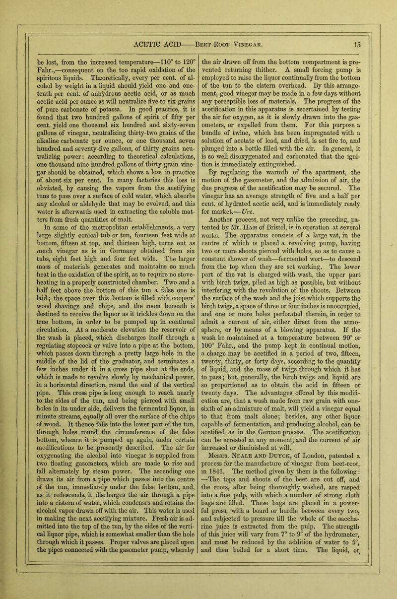 be lost, from the increased temperature—110° to 120° Fahr.,—consequent on the too rapid oxidation of the spiritous liquids. Theoretically, every per cent, of al- cohol by weight in a liquid should yield one and one- tenth per cent, of anhydrous acetic acid, or as much acetic acid per ounce as will neutralize five to six grains of pure carbonate of potassa. In good practice, it is found that two hundred gallons of spirit of fifty per cent, yield one thousand six hundred and sixty-seven gallons of vinegar, neutralizing thirty-two grains of the alkaline carbonate per ounce, or one thousand seven hundred and seventy-five gallons, of thirty grains neu- trah'zihg power: according to theoretical calculations, one thousand nine hundred gallons of thirty grain vine- gar should be obtained, which shows a loss in practice of about six per cent. In many factories this loss is obviated, by causing the vapors from the acetifying tims to pass over a surface of cold water, which absorbs any alcohol or aldehyde that may be evolved, and this water is afterwards used in extracting the soluble mat- ters from fresh quantities of malt. In some of the metropoHtan establishments, a very large slightly conical tub or tun, fourteen feet wide at bottom, fifteen at top, and thirteen high, turns out as much vinegar as is in Germany obtained from six tubs, eight feet high and four feet wide. The larger mass of materials generates and maintains so much heat in the oxidation of the spirit, as to require no stove- heating in a properly constructed chamber. Two and a half feet above the bottom of this tun a false one is laid; the space over this bottom is filled with coopers’ wood shavings and chips, and the room beneath is destined to receive the liquor as it trickles down on the true bottom, in order to be pumped up in continual circulation. At a moderate elevation the reservoir of the wash is placed, which discharges itself through a regulating stopcock or valve into a pipe at the bottom, which passes down through a pretty large hole in the middle of the lid of the graduator, and terminates a few inches under it in a cross pipe shut at the ends, which is made to revolve slowly by mechanical power, in a horizontal direction, round the end of the vertical pipe. This cross pipe is long enough to reach nearly to the sides of the tun, and being pierced with small holes in its under side, delivers the fermented liquor, in minute streams, equally all over the surface of the chips of wood. It thence falls into the lower part of the tun, through holes round the circumference of the false bottom, whence it is pumped up again, imder certain modifications to be presently described. The air for oxygenating the alcohol into vinegar is supplied from two floating gasometers, which are made to rise and fall alternately by steam power. The ascending one draws its air from a pipe which passes into the centre of the bm, immediately under the false bottom, and, as it redescends, it discharges the air through a pipe into a cistern of water, which condenses and retains the alcohol vapor drawn off with the air. This water is used in making the next acetifying mixture. Fresh air is ad- mitted into the top of the tun, by the sides of the verti- cal hquor pipe, which is somewhat smaller than the hole through which it passes. Proper valves are placed upon the pipes connected with the gasometer pump, whereby the air drawn off from the bottom compartment is pre- vented returning thither. A small forcing pump is employed to raise the liquor continually from the bottom of the tun to the cistern overhead. By this arrange- ment, good vinegar may be made in a few days without any perceptible loss of materials. The progress of the acetification in this apparatus is ascertained by testing the air for oxygen, as it is slowly drawn into the gas- ometers, or expelled from them. For this purpose a bundle of twine, which has been impregnated with a solution of acetate of lead, and dried, is set fire to, and plunged into a bottle filled with the air. In general, it is so weU disoxygenated and carbonated that the igni- tion is immediately extinguished. By regulating the warmth of the apartment, the motion of the gasometer, and the admission of air, the due progress of the acetification may be secured. The vinegar has an average strength of five and a half per cent, of hydrated acetic acid, and is immediately ready for market.— lire. Another process, not very unlike the preceding, pa- tented by Mr. Ham of Bristol, is in operation at several works. The apparatus consists of a large vat, in the centre of which is placed a revolving pump, having two or more shoots pierced with holes, so as to cause a constant shower of wash—^fermented wort—to descend from the top when they are set working. The lower part of the vat is charged with wash, the upper part with birch twigs, piled as high as possible, but without interfering with the revolution of the shoots. Between the surface of the wash and the joist which supports the birch twigs, a space of three or four inches is unoccupied, and one or more holes perforated therein, in order to admit a cmTent of air, either direct from the atmo- sphere, or by means of a blowing apparatus. If the wash be maintained at a temperature between 90° or 100° Fahr., and the pump kept in continual motion, a charge may be acetified in a period of two, fifteen, twenty, thirty, or forty days, according to the quantity of liquid, and the mass of twigs through which it has to pass; but, generally, the birch twigs and hquid are so proportioned as to obtain the acid in fifteen or twenty days. The advantages offered by this modifi- cation are, that a wash made from raw grain with one- sixth of an admixture of malt, wfll yield a vinegar equal to that from malt alone; besides, any other liquor capable of fermentation, and producing alcohol, can be acetified as in the German process. The acetification can be arrested at any moment, and the current of air increased or diminished at will. Messrs. Neale and Duyck, of London, patented a process for the manufacture of vinegar from beet-root, m 1841. The method given by them is the following: —The tops and shoots of the beet are cut off, and the roots, after being thoroughly washed, are rasped into a fine pulp, with which a number of strong cloth bags are filled. These bags are placed in a power- ful press., with a board or hurdle between every two, and subjected to pressure till the whole of the saccha- rine juice is extracted from the pulp. The strength of this juice will vary from 7° to 9° of the hydrometer, and must be reduced by the addition of water to 5°, and then boiled for a short time. The liquid, or I