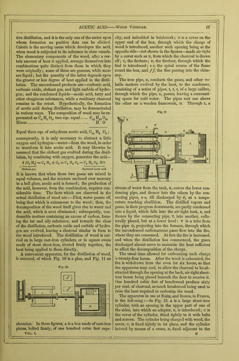 live distillation, and it is the only one of the series upon whose formation no positive data can he elicited. Caloric is the moving cause which developes the acid, when wood is subjected to its influence in close vessels. The elementary components of the wood, after a cer- tain amount of heat is applied, arrange themselves into combinations quite distinct from those in which they were originally; some of these are gaseous, while more are liquid; hut the quantity of the latter depends upon the greater or less degree of heat applied in the distil- lation. The uncondensed products are—carbonic acid, carbonic oxide, olefiant gas, and light carbide of hydro- gen; and the condensed liquids—acetic acid, tarry and other oleaginous substances, while a residuary charcoal remains in the retort. Hypothetically, the formation of acetic acid dming distillation, may be demonstrated in various ways. The composition of wood may be re- presented as Cg O5, two eqs. equal Ojg Minus H 0 Equal three eqs. of anhydrous acetic acid, Cj^ O3; consequently, it is only necessary to abstract a little oxygen and hydrogen—water—from the wood, in order to transform it into acetic acid. It may likewise be assumed that the olefiant gas evolved during the distil- lation, by combining with oxygen, generates the acid— 2 (C2 H2) — C4 H4 O4 ~ C4 IT4 O4 = C4 Hg Og, HO Olefiant gas, Uydi'ated acetic acid. It is known that when these two gases are mixed in equal volumes, and the mixture enclosed over mercury in a bell glass, acetic acid is formed; the production of the acid, however, from the combination, requires con- siderable time. The facts which are observed in tlie actual distillation of wood are:—^First, water passes off, being that which is extraneous to the wood; then, the decomposition of the wood itself gives rise to water and the acid, which is next eliminated; subsequently, con- densable matters containing an excess of carbon, form- ing the tar and oily substance, and towards the close of the distillation, carbonic oxide and carbide of hydro- gen are evolved, leaving a charcoal similar in form to the wood introduced. The distfilation of wood is car- ried on in large cast-iron cylinders, or in square ovens made of stout sheet-iron, riveted firmly together, the heat being applied to them directly. A convenient apparatus, for the distfilation of wood, is annexed, of which Fig. 10 is a plan, and Fig. 11 an Fig. 10. elevation. In these figures, A is a box made of cast-iron plates, bolted firmly, of one hundred cubic feet capa- VOL. I. city, and imbedded in brickwork; b is a cover on the upper end of the box, through which the charge of wood is introduced, another such opening being at the opposite aide—not shown in the figures—made air-tight by a cover such as b, from which the charcoal is drawn off; c, the firebars; d, the firedoor, through which the fuel is introduced; e e, the spiral course of the flame round the box, and f f the flue passing into the chim- ney. The iron pipe, G, conducts the gases, and other vo- latile matters evolved by the heat, to the condenser, consisting of a series of pipes, i, i, i, of a large calibre, through which the pipe, g, passes, leaving a surroimd- ing space for cold water. The pipes rest one above the other on a wooden framework, ii. Through l, a Fig.11 stream of water from the tank, k, enters the lower con- densing pipe, and thence into the others by the con- necting pipes, o o, tfil discharged by p, at a tempe- rature reaching ebullition. The distilled vapors and gases, in their progress downwards, are partly condensed into a liquid, which falls into the air-tight tank, s, and thence by the connecting pipe, t, into another, colla- terally placed, but at a lower level: v is a tube from the pipe G, projecting into the furnace, through which the uncondensed carbonaceous gases flow into the fire, where they are consumed. At first the fire is increased, and when the distillation has commenced, the gases discharged almost serve to maintain the heat sufficient to effect the decomposition of the charge. The usual time allowed for carbonizing each charge is twenty-four hours. After the wood is exhausted, the fire is -withdrawn from the oven for six hours, so that the apparatus may cool, to allow the charcoal to be ab- stracted through the opening at the hack, air-tight sheet- iron boxes being placed beneath the door to receive it. One hundred cubic feet of beechwood produce sixty per cent, of charcoal, as much brushwood being used to raise the heat required to carboniz.e the wood. The apparatus in use at Nuits, and Kouen, in France, is the following:—In Fig. 12, A is a large sheet-iron cylinder, -with an opening in the upper part of one of the sides, into which an adapter, b, is introduced; C is the cover of the cylinder, fitted tightly to it with bolts and screws. The cylinder being charged -with wood, tlie cover, c, is fixed tightly in its place, and the cylinder hoisted by means of a crane, d, fixed adjacent to the c