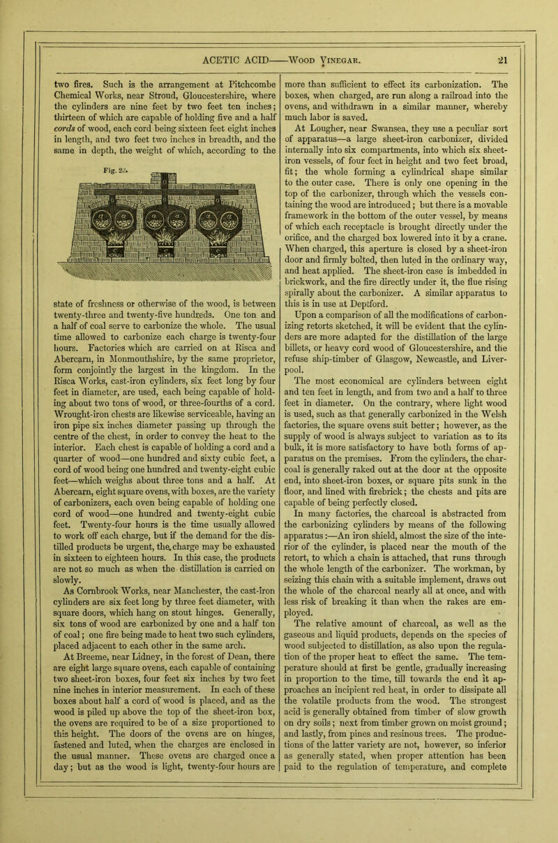 two fires. Such is the arrangement at Pitchcomhe Chemical Works, near Stroud, Gloucestershire, where the cylinders are nine feet by two feet ten inches; tliirteen of which are capable of holding five and a half cords of wood, each cord being sixteen feet eight inches in length, and two feet two inches in breadth, and the same in depth, the weight of which, according to the state of freshness or otherwise of the wood, is between twenty-three and twenty-five hundreds. One ton and a half of coal serve to carbonize the whole. The usual time allowed to carbonize each charge is twenty-four hours. Factories which are carried on at Risca and Abercam, in Monmouthshire, by the same proprietor, form conjointly the largest in the kingdom. In the Risca Works, cast-iron cylinders, six feet long by four feet in diameter, are used, each being capable of hold- ing about two tons of wood, or three-fourths of a cord. Wrought-iron chests are likewise serviceable, having an iron pipe six inches diameter passing up through the centre of the chest, in order to convey the heat to the interior. Each chest is capable of holding a cord and a quarter of wood—one hundred and sixty cubic feet, a cord of wood being one hrmdred and twenty-eight cubic feet—which weighs about three tons and a half. At Abercarn, eight square ovens, with boxes, are the variety of carbonizers, each oven being capable of holding one cord of wood—one hrmdred and twenty-eight cubic feet. Twenty-four hours is the time usually allowed to work off each charge, but if the demand for the dis- tilled products be urgent, the, charge may be exhausted in sixteen to eighteen hours. In this case, the products are not so much as when the distillation is carried on slowly. As Combrook Works, near Manchester, the cast-iron cylinders are six feet long by three feet diameter, with square doors, which hang on stout hinges. Generally, six tons of wood are carbonized by one and a half ton of coal; one fire being made to heat two such cylinders, placed adjacent to each other in the same arch. At Breeme, near Lidney, in the forest of Dean, there are eight large square ovens, each capable of containing two sheet-iron boxes, four feet six inches by two feet nine inches in interior measiuement. In each of these boxes about half a cord of wood is placed, and as the wood is piled up above the top of the sheet-iron box, the ovens are required to be of a size proportioned to this height. The doors of the ovens are on hinges, fastened and luted, when the charges are enclosed in the usual manner. These ovens are charged once a day; but as the wood is light, twenty-four hours are more than sufficient to effect its carbonization. The boxes, when charged, are run along a railroad into the ovens, and withdrawn in a similar manner, whereby much labor is saved. At Lougher, near Swansea, they use a peculiar sort of apparatus—a large sheet-iron carbonizer, divided internally into six compartments, into which six sheet- iron vessels, of four feet in height and two feet broad, fit; the whole forming a cylindrical shape simOar to the outer case. There is only one opening in the top of the carbonizer, through which the vessels con- taining the wood are introduced; but there is a movable framework in the bottom of the outer vessel, by means of which each receptacle is brought directly under the orifice, and the charged box lowered into it by a crane. When charged, this aperture is closed by a sheet-iron door and firmly bolted, then luted in the ordinary way, and heat applied. The sheet-iron case is imbedded in brickwork, and the fire directly under it, the flue rising spirally about the carbonizer. A similar apparatus to this is in use at Deptford. Upon a comparison of all the modifleations of carbon- izing retorts sketched, it will be evident that the cylin- ders are more adapted for the distillation of the large bfllets, or heavy cord wood of Gloucestershire, and the refuse ship-timber of Glasgow, Newcastle, and Liver- pool. The most economical are cylinders between eight and ten feet in length, and from two and a half to tliree feet in diameter. On the contrary, where light wood is used, such as that generally carbonized in the Welsh factories, the square ovens suit better; however, as the supply of wood is always subject to variation as to its bulk, it is more satisfactory to have both forms of ap- paratus on the premises. From the cylinders, the char- coal is generally raked out at the door at the opposite end, into sheet-iron boxes, or square pits sunk in the floor, and lined with firebrick; the chests and pits are capable of being perfectly closed. In many factories, the charcoal is abstracted from the carbonizing cylinders by means of the following apparatus:—An iron shield, almost the size of the inte- rior of the cylinder, is placed near the mouth of the retort, to which a chain is attached, that runs through the whole length of the carbonizer. The workman, by seizing this chain with a suitable implement, draws out the whole of the charcoal nearly all at once, and with less risk of breaking it than when the rakes are em- ployed. The relative amount of charcoal, as well as the gaseous and liquid products, depends on the species of wood subjected to distillation, as also upon the regula- tion of the proper heat to effect the same. The tem- perature should at first be gentle, gradually increasing in proportion to the time, till towards the end it ap- proaches an incipient red heat, in order to dissipate all the volatile products from the wood. The strongest acid is generally obtained from timber of slow growth on dry soils; next from timber grown on moist ground ; and lastly, from pines and resinous trees. The produc- tions of the latter variety are not, however, so inferioi as generally stated, when proper attention has been paid to the regulation of temperature, and complete