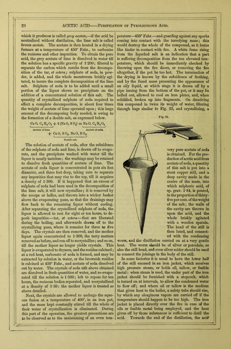 wliich it produces is called grey acetate,—if the acid be neutralized without distillation, the lime salt is called hrown acetate. The acetate is then heated in a drying furnace at a temperature of 450° Fahr., to carbonize the resinous and other impurities. To obtain the pure acid, the grey acetate of Hme is dissolved in water tiU the solution has a specific gravity of 1'200; filtered to separate the carbon which results from the decompo- sition of the tar, et cetera; sulphate of soda, in pow- der, is added, and the whole menstruum briskly agi- tated, to insure the complete decomposition of the lime salt. Sulphate of soda is to be added until a small portion of the liquor shows no precipitate on the adtlition of a concentrated solution of this salt. The quantity of crystallized sulphate of soda required to effect a complete decomposition, is about four times the weight of acetate of lime operated upon; this large amount of the decomposing body needed, is owing to the formation of a double salt, as expressed below. Ca 0, C4 Hg O3 -j- 2 (Na 0, S Og) = Na 0, C4 Hg Og ' Y — V ■■  ^ Acetate oflime. Acetate of soda. -f Ca 0, S Og, Na 0, S Og. Double salt The solution of acetate of soda, after the subsidence of the sulphate of soda and hme, is drawn off to evapo- rate, and the precipitate washed with water tiU the liquor is nearly tasteless; the washings may be retained to dissolve fresh quantities of acetate of lime. The acetate of soda liquor is concentrated in pots six feet diameter, and three feet deep, taking care to separate any impurities that may rise to the top, tiU it acquires a density of 1’300. If it happened that an excess of sulphate of soda had been used in the decomposition of the hme salt, it wiU now crystaUize; it is removed by the scoops or ladles, and thrown into a wicker basket above the evaporating pans, so that the drainings may flow back to the remaining hquor without coohng. After separating the crystaUized sulphate of soda, the liquor is aUowed to rest for eight or ten hours, to de- posit impurities—tar, et cetera—that are liberated during the boiling, and afterwards drawn off to the crystaUizing pans, where it remains for three to five days. The crystals are then removed, and the mother hquor again concentrated to 1‘300, the tarry matters removed as before, and run off to recrystahize; and so on, tiU the mother hquor no longer yields crystals. This hquor is evaporated to dryness, and the residue calcined; at a red heat, carbonate of soda is formed, and may be extracted by solution in water, or the brownish residue is calcined at 450° Fahr., and acetate of soda dissolved out by water. The crystals of soda salt above obtained are dissolved in fresh quantities of water, and re-evapo- rated tiU the solution is 1'500; left to repose for ten hours, the resinous bodies, separated, and recrystallized at a density of 1‘50: the mother hquor is treated as above detailed. Next, the crystals are aUowed to undergo the aque- ous fusion at a temperature of 400°, in an iron pot, and the mass kept constantly stirred till the whole of their water of crystallization is eliminated. During this part of the operation, the greatest precautions are to be observed as to the maintaining of an even tem- perature—450° Fahr.—and guarding against any sparks coming into contact vrith the torrefying mass; this would destroy the whole of the compound, as it bums like tinder in contact with fire. A white fume rising from the hquefied salt is an indication that a part is suffering decomposition from the too elevated tem- perature, which should be immediately checked by throwing open the fire doors, or removing the fire altogether, if the pot be too hot. The termination of the drying is known by the subsidence of frothing, and by the fused mass presenting the appearance of an oily liquid, at which stage it is drawn off by a pipe issuing from the bottom of the pot, or it may be ladled out, aUowed to cool on iron plates, and, when solidified, broken up into fragments. On dissolving this compound in twice its weight of water, filtering tluough bags similar to Fig. 25, and crystaUizing, a Fig. 25. very pure acetate of soda is obtained. For the pro- duction of acetic acid from acetate of soda, a quantity of this salt is put into a stout copper stiU, and a deep cavity made in the centre of the mass, into which sulphuric acid, of sp. grav. 1’84, is poured, in the proportion of thirty- five per cent, of the weight of the salt; the walls of the cavity are thrown in upon the acid, and the whole briskly agitated with a wooden spatula. The head of the stUl is then luted, and connect- ed with the condensing worm, and tlie distiUation carried on at a very gentle heat. The worm should be of silver or porcelain, as also the stUl head, and even silver solder should be used to connect the joinings in the body of the stiU. In some factories it is usual to have the lower half of the stUl encased in an iron jacket, which receives high pressure steam, or holds oil, taUow, or fusible metal: when steam is used, the under part of the iron jacket should be furnished with a stopcock, which is tinned on at intervals, to aUow the condensed water to flow off; and where oU or taUow is the medium that gives heat to the boUer, a safety tube should rise, by which any oleaginous vapors are carried off if the temperature should happen to be too high. The iron jacket is placed directly over the fire in case of the oils or fusible metal being employed, and the heat given off by those substances is sufficient to distil the acid. Towards the end of tlie distillation, the acid