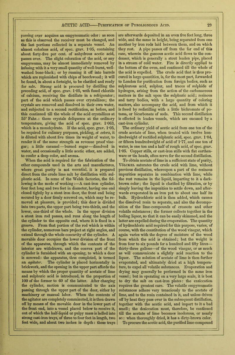 passing ov.er acquires an empyreumatic odor: as soon as this is observed the receiver must be changed, and the last portions collected in a separate vessel. An almost colorless acid, of spec. grav. 1-05, containing about forty-five per cent, of anhydrous acetic acid, passes over. The slight coloration of the acid, or any empyreiuna, may be almost immediately removed by infusing with it a very small quantity of well-burnt, web- washed bone-black; or by running it off into barrels which are replenished with chips of beechwood; it will be found, in about a fortnight, to he clarified and ready for sale. Strong acid is procured by distilling the preceding acid, of spec. grav. 1-05, with fused chloride of calcium, receiving the distillate in a refiigerator; part of the acid which passes over crystallizes; the crystals are removed and dissolved in their own water, and subjected to a second rectification, as before, and this continued till the whole of the acid crystallizes at 55° Falir.: these crystals dehquesce at the ordinary temperature, giving the acid of spec. grav. 1’063, which is a monohydrate. If the acid, spec. grav. 1'05, be required for culinary purposes, pickling, et cetera, it is diluted with about five times its weight of water, to render it of the same strength as revenue proof vine- gar; a little caramel—burned sugar—dissolved in water, and occasionally a little acetic ether, are added, to confer a deep color, and aroma. When the acid is required for the fabrication of the other compounds used in the arts and manufactures, where great purity is not essential, it is prepared direct from the crude hme salt by distillation with sul- phuric acid. In some of the Welsh factories, the fol- lowing is the mode of working:—A cast-iron cylinder, four feet long and two feet in diameter, having one end closed tightly by a stout iron door, the front end being secured by a door firmly screwed on, which may he re- moved at pleasure, is provided; this door is divided into two parts, the upper part being two-thirds, and the lower, one-third of the whole. In the upper division a stout iron rod passes, and runs along the length of the cylinder to the opposite end, where it is fixed in a groove. From that portion of the rod which is within the cylinder, numerous bars project at right angles, and extend through the whole concavity of the cylinder. A movable door occupies the lower division of the front of the apparatus, through wliich the contents of the interior are withdrawn, and the convex part of the cylinder is furnished with an opening, to which a door is screwed: the apparatus, thus completed, is termed an agitaier. The cylinder is placed horizontally in brickwork, and the opening in the upper part afibrds the means by which the proper quantity of acetate of lime and sulphuric acid is introduced, in the proportion of 100 of the former to 60 of the latter. After charging the cylinder, motion is communicated to the axis passing through the upper part of the door, either by machinery or manual labor. When the contents of the agitator are completely comminuted, it is then drawn off by means of the movable door in the lower part of the front end, into a vessel placed below to receive it, out of which the half-hquid or pulpy mass is ladled into strong cast-iron trays, of three to four feet in length, two feet wide, and about two inches in depth: these trays are afterwards deposited in an oven five feet long, three wide, and the same in height, being separated from one another by iron rods laid between them, and on which they rest. A pipe passes off from the far end of this case, wherein the gaseous acetic acid flows to the con- denser, which is generally a stout leaden pipe, placed in a stream of cold water. Fire is directly applied to the bottom of the oven, and continued tiU the whole of the acid is expelled. The crude acid that is thus pro- cured in large quantities, is, for the most part, forwarded to London for purification from foreign bodies, such as sulphurous acid, sulphur, and traces of sulphide of hydrogen, arising from the action of the carbonaceous matters in the salt upon the sulphuric acid; resinous and tarry bodies, with a large quantity of coloring matters, also accompany the acid, and from which it is freed by redistilling with a httle bichromate of po- tassa, or bicarbonate of soda. This second distillation is effected in leaden vessels, which are encased by a cast-iron cylinder. The ordinary yield of acetic acid from one ton of the crude acetate of lime, when treated with twelve hun- dredweight of rectified sulphuric acid, spec. grav. 1'84, or fifteen hundredweight of acid of 1‘77, and one ton of water, is one ton and a half of rough acid, of spec. grav. 1'05. Copper stiUs, or cast-iron stills with fiat earthen- ware or tin heads, often serve for the second distillation. To obtain acetate of lime in a sufiicient state of purity, VoLCKEL saturates the crude acid with lime, without previous distillation, whereupon a part of the resinous impurities separates in combination with lime, while the rest remains in the hquid, imparting to it a dark- brown color; the liquid is clarified by filtration, or by simply leaving the impurities to settle down, and after- wards evaporated in an iron pot to about one half its bulk. Hydrochloric acid is then added, wliich causes the dissolved resin to separate, and also the decompo- sition of the lime-compounds of creasote and other volatile substances; the former collects together in the boiling hquor, so that it can be easily skimmed, and the latter are expelled during the evaporation. The quantity of hydrochloric acid required for this purpose, varies, of course, with the constitution of the wood vinegar, which again varies with the degree of moisture of the wood from which the acid is obtained; but the weight is from four to six pounds for a hundred and fifty litres— thirty-three gallons—of the wood vinegar, or as much as wfll communicate a slightly acid reaction to the liquor. The solution of acetate of Hme is then further evaporated, and ultimately dried at a high tempera- ture, to expel aU volatile substances. Evaporation and drying may generally be performed in the same iron vessel; but in operating on a very large scale, it is best to dry the salt on cast-iron plates; the exsiccation requires the greatest care. The volatile empyreumatic substances adhere very tenaciously to the acetate of lime, and to the resin contained in it, and imless driven off by heat they pass over in the subsequent distillation, together with the acetic acid, and impart to it a bad smell; the desiccation must, therefore, he continued till the acetate of Hme becomes inodorous, or nearly so: when thoroughly dried, it has a dirty-brown color. To procure the acetic acid, the purified Hme-compound