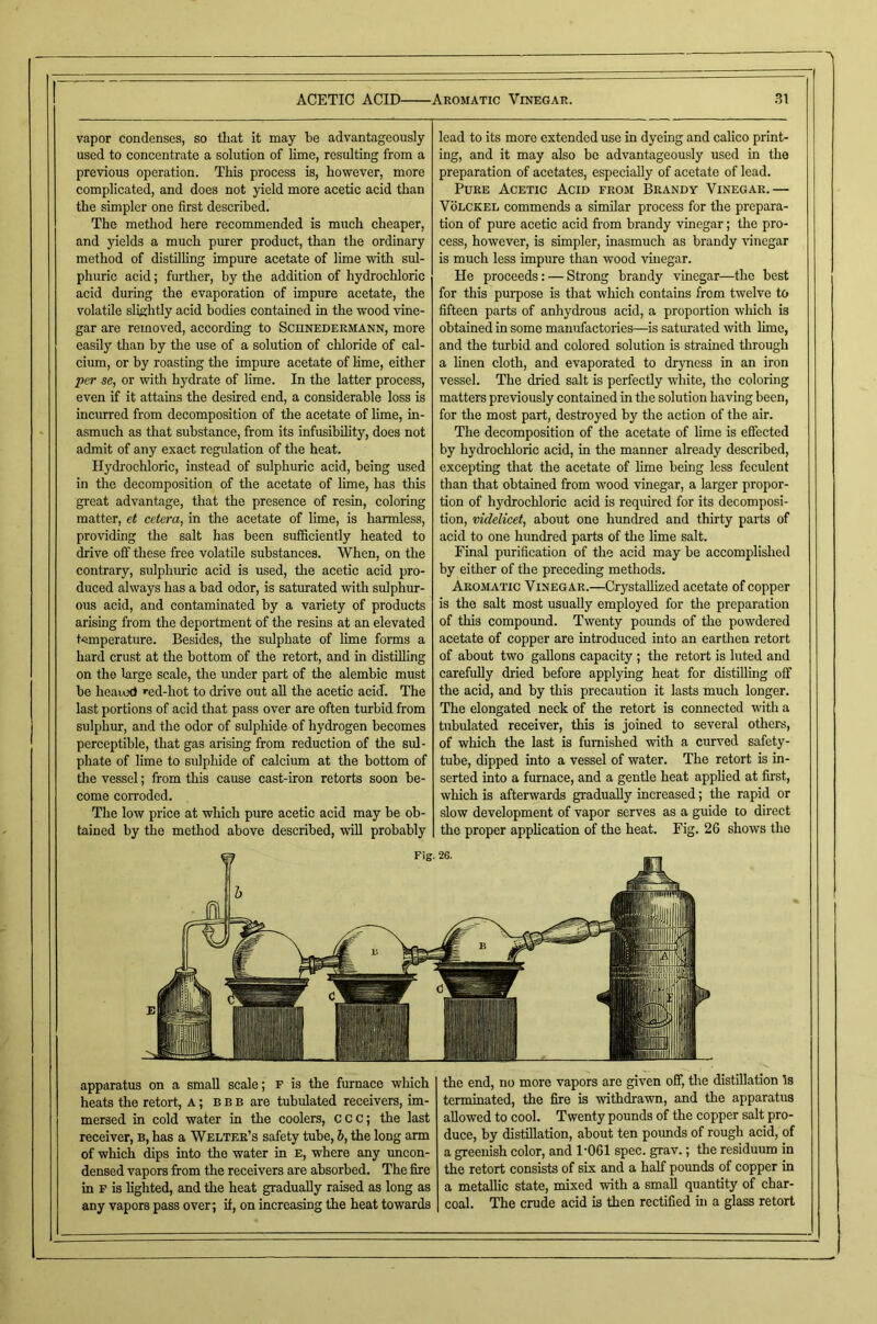 ACETIC ACID Aromatic Vinegar. m vapor condenses, so tliat it may be advantageously used to concentrate a solution of lime, resulting from a previous operation. This process is, however, more complicated, and does not yield more acetic acid than the simpler one first described. The method here recommended is much cheaper, and yields a much purer product, than the ordinary method of distilling impure acetate of lime with sul- phuric acid; further, by the addition of hydrochloric acid during the evaporation of impure acetate, the volatile slightly acid bodies contained in the wood vine- gar are removed, according to Schnedermann, more easily than by the use of a solution of chloride of cal- cium, or by roasting the impure acetate of Hme, either per se, or vuth hydrate of lime. In the latter process, even if it attains the desired end, a considerable loss is incurred from decomposition of the acetate of lime, in- asmuch as that substance, from its infusibihty, does not admit of any exact regulation of the heat. Hydrochloric, instead of sidphuric acid, being used in the decomposition of the acetate of lime, has this great advantage, that the presence of resin, coloring matter, et cetera, in the acetate of lime, is harmless, providing the salt has been sufficiently heated to drive off these free volatile substances. When, on the contrary, sulphuric acid is used, the acetic acid pro- duced always has a bad odor, is satmated with sulphur- ous acid, and contaminated by a variety of products arising from the deportment of the resins at an elevated temperature. Besides, the sulphate of lime forms a hard crust at the bottom of the retort, and in distilling on the large scale, the imder part of the alembic must be heaiod '■ed-hot to drive out aU the acetic acid. The last portions of acid that pass over are often turbid from sulphur, and the odor of sulpliide of hydrogen becomes perceptible, that gas arising from reduction of the sul- phate of lime to sulphide of calcium at the bottom of the vessel; from this cause cast-iron retorts soon be- come corroded. The low price at which pure acetic acid may be ob- tained by the method above described, will probably lead to its more extended use in dyeing and calico print- ing, and it may also bo advantageously used in the preparation of acetates, especially of acetate of lead. Pure Acetic Acid from Brandy Vinegar.— VoLCKEL commends a similar process for the prepara- tion of pure acetic acid from brandy vinegar; the pro- cess, however, is simpler, inasmuch as brandy vinegar is much less impure than wood vinegar. He proceeds: — Strong brandy vinegar—the best for this purpose is that which contains from twelve to fifteen parts of anhydrous acid, a proportion which is obtained in some manufactories—^is saturated with hme, and the turbid and colored solution is strained through a linen cloth, and evaporated to dryness in an iron vessel. The dried salt is perfectly white, the coloring matters previously contained in the solution having been, for the most part, destroyed by the action of the air. The decomposition of the acetate of lime is effected by hydrochloric acid, in the manner already described, excepting that the acetate of hme being less feculent than that obtained from wood vinegar, a larger propor- tion of hydrochloric acid is required for its decomposi- tion, videlicet, about one hundred and thirty parts of acid to one hundred parts of the lime salt. Final purification of the acid may be accomplished by either of the preceding methods. Aromatic Vinegar.—Crystallized acetate of copper is the salt most usuaUy employed for the preparation of this compound. Twenty pounds of the powdered acetate of copper are introduced into an earthen retort of about two gahons capacity; the retort is luted and carefuhy dried before applying heat for distiUing off the acid, and by this precaution it lasts much longer. The elongated neck of the retort is connected with a tubulated receiver, this is joined to several others, of which the last is furnished with a curved safety- tube, dipped into a vessel of water. The retort is in- serted into a furnace, and a gentle heat applied at first, which is afterwards gradually increased; the rapid or slow development of vapor serves as a guide to direct the proper appHcation of the heat. Fig. 26 shows the Fig. 26. apparatus on a small scale; f is the furnace which heats the retort, A; b b b are tubulated receivers, im- mersed in cold water in the coolers, C c c; the last receiver, b, has a Welter’s safety tube, b, the long arm of which dips into the water in e, where any imcon- densed vapors from the receivers are absorbed. The fire in F is lighted, and the heat gradually raised as long as any vapors pass over; if, on increasing the heat towards the end, no more vapors are given off, the distillation Is terminated, the fire is withdrawn, and the apparatus allowed to cool. Twenty pounds of the copper salt pro- duce, by distillation, about ten pounds of rough acid, of a greenish color, and 1'061 spec. grav.; the residuum in the retort consists of six and a half pounds of copper in a metallic state, mixed with a small quantity of char- coal. The crude acid is then rectified in a glass retort