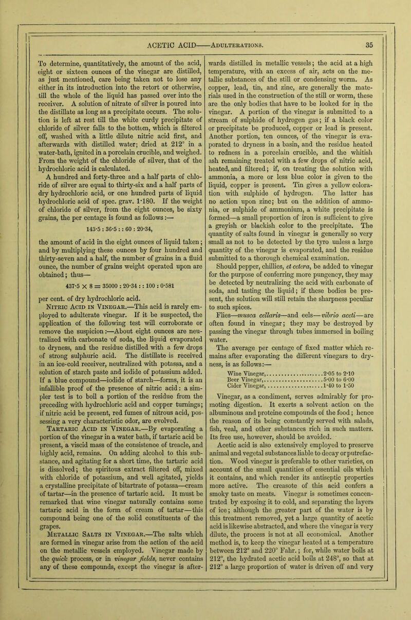 To determine, quantitatively, the amount of the acid, eight or sixteen ounces of the vinegar are distilled, as just mentioned, care being taken not to lose any either in its introduction into the retort or otherwise, till the whole of the liquid has passed over into the receiver. A solution of nitrate of silver is poured into the distillate as long as a precipitate occurs. The solu- tion is left at rest till the white curdy precipitate of chloride of silver falls to the bottom, which is filtered off, washed with a little dilute nitric acid first, and afterwards with distilled water; dried at 212'’ in a water-hath, ignited in a porcelain crucible, and weighed. From the weight of the chloride of silver, that of the hydrochloric acid is calculated. A hundred and forty-three and a half parts of chlo- ride of silver are equal to thirty-six and a half parts of dry hydrochloric acid, or one hundred parts of liquid hydrochloric acid of spec. grav. 1‘180. If the weight of chloride of silver, from the eight ounces, be sixty grains, the per centage is fmmd as follows:— 143-5 : 36-5 :: 60 : 20-34, the amount of acid in tlie eight oimces of liquid taken; and by multiplying these ounces by four hundred and thirty-seven and a half, the number of grains in a fluid ounce, the number of grains weight operated upon are obtained; thus— 437-5 X 8 = 35000 : 20-34 :: 100 : 0-581 per cent, of dry hydrochloric acid. Nitric Acid in Vinegar.—This acid is rarely em- ployed to adulterate vinegar. If it be suspected, the application of the foUowing test will corroborate or remove the suspicion:—About eight ounces are neu- tralized with carbonate -of soda, the liquid evaporated to dryness, and the residue distilled with a few drops of strong sulphuric acid. The distillate is received in an ice-cold receiver, neutralized with potassa, and a solution of starch paste and iodide of potassium added. If a blue compound—iodide of starch—forms, it is an infallible proof of the presence of nitric acid: a sim- pler test is to bon a portion of the residue from the preceding with hydrochloric acid and copper turnings; if nitric acid he present, red fumes of nitrous acid, pos- sessing a very characteristic odor, are evolved. Tartaric Acid in Vinegar.—By evaporating a portion of the vinegar in a water bath, if tartaric acid be present, a viscid mass of the consistence of treacle, and highly acid, remains. On adding alcohol to this sub- stance, and agitating for a short time, the tartaric acid is dissolved; the spiritous extract filtered off, mixed with chloride of potassium, and well agitated, yields a crystalline precipitate of bitartrate of potassa—cream of tartar—^in the presence of tartaric acid. It must be remarked that wine vinegar naturally contains some tartaric acid in the form of cream of tartar—tins compoimd being one of the solid constituents of the grapes. Metallic Salts in Vinegar.—The salts which are formed in vinegar arise from the action of the acid on the metallic vessels employed. Vinegar made by the quick process, or in vinegar fields, never contains any of these compounds, except the vinegar is after- wards distilled in metallic vessels; the acid at a high temperature, with an excess of air, acts on the me- tallic substances of the stiH or condensing worm. As copper, lead, tin, and zinc, are generally the mate- rials used in the construction of the still or worm, these are the only bodies that have to be looked for in the vinegar. A portion of the vinegar is submitted to a stream of sulphide of hydrogen gas; if a black color or precipitate be produced, copper or lead is present. Another portion, ten ormces, of the vinegar is eva- porated to dryness in a basin, and the residue heated to redness in a porcelain crucible, and the whitish ash remaining treated with a few drops of nitric acid, heated,and filtered; if, on treating tlie solution with ammonia, a more or less blue color is given to the liquid, copper is present. Tin gives a yellow colora- tion with sulphide of hydrogen. The latter has no action upon zinc; hut on the addition of ammo- nia, or sulphide of ammonium, a white precipitate is formed—a small proportion of iron is sufficient to give a greyish or blackish color to the precipitate. The quantity of salts found in vinegar is generally so very small as not to he detected by the tyro imless a large quantity of the vinegar is evaporated, and tlie residue submitted to a thorough chemical examination. Should pepper, chillies, et cetera, be added to vinegar for the purpose of conferring more pungency, they may be detected by neutralizing the acid ivith carbonate of soda, and tasting the liquid; if these bodies be pre- sent, the solution will stiU retain the sharpness peculiar to such spices. Flies—musca cellaris—and eels—vibrio aceti—are often found in vinegar; they may be destroyed by passing the vinegar through tubes immersed in boiling water. The average per centage of fixed matter which re- mains after evaporating the different vinegars to dry- ness, is as follows:— Wine Vinegar, 2-05 to 2-10 Beer Vinegar, 5-00 to 6-00 Cider Vinegar, 1-40 to 1-50 Vinegar, as a condiment, serves admirably for pro- moting digestion. It exerts a solvent action on the albuminous and proteine compounds of the food; hence the reason of its being constantly served with salads, fish, veal, and other substances rich in such matters. Its free use, however, should he avoided. Acetic acid is also extensively employed to preserve animal and vegetal substances liable to decay or putrefac- tion. Wood vinegar is preferable to other varieties, on account of tlie small quantities of essential oils which it contains, and which render its antiseptic properties more active. The creasote of this acid confers a smoky taste on meats. Vinegar is sometimes concen- trated by exposing it to cold, and separating the layers of ice; although the greater part of the water is by this treatment removed, yet a large quantity of acetic acid is likewise abstracted, and where the vinegar is very dilute, the process is not at all economical. Another method is, to keep the vinegar heated at a temperature between 212° and 220° Fahr.; for, while water bods at 212°, the hydrated acetic acid boUs at 248°, so that at 212° a large proportion of water is driven off and very