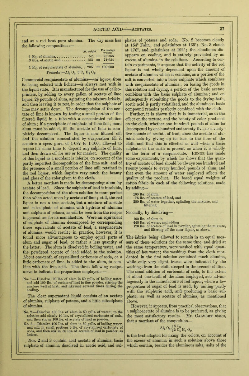 and at a red heat pure alumina. The dry mass has the following composition:— At weight rerm 1 Eq. of alumina, 52 = 25366 3 Eqs. of acetic acid, 153 = 74-634 1 Eq. of sesquiacetate of alumina,.. 205 = 100-000 Formula:—AI2 O3, 3 C4 H3 O3. Commercial sesquiacetate of alumina—red liquor, from its being colored with lichens—^is always met with in the liquid state. It is manufactured for the use of calico- printers, by adding to every gallon of acetate of lime liquor, 2| pounds of alum, agitating the mixture briskly, and then leaving it to rest, in order that the sulphate of lime may settle down. The decomposition of the ace- tate of lime is known by testing a small portion of the filtered liquid in a tube with a concentrated solution of alum; if a precipitate of srtlphate of lime falls, more alum must be added, till the acetate of lime is com- pletely decomposed. The liquor is now filtered off, and the solution concentrated by evaporation till it acquues a spec. grav. of 1-087 to 1-100; allowed to repose for some time to deposit any sulphate of lime, and then drawn off for use or for market. The quality of this liquid as a mordant is inferior, on account of the partly imperfbct decomposition of the lime salt, and of the presence of a small portion of lime still retained in the red liquor, which impairs very much the beauty and gloss of the color given to the cloth. A better mordant is made by decomposing alum by acetate of lead. Since the sulphate of lead is insoluble, the decomposition of the alum solution is more perfect than when acted upon by acetate of lime; still, the red liquor is not a true acetate, but a mixture of acetate and subsulphate of alumina with hydrate of alumina and sulphate of potassa, as will be seen from the recipes in general use for its manufacture. Were an equivalent of sulphate of alumina decomposed by corresponding three equivalents of acetate of lead, a sesquiacetate of alumina would result; in practice, however, it is found more advantageous to employ equal parts of alum and sugar of lead, or rather a less quantity of the latter. The alum is dissolved in boiling water, and the powdered acetate of lead added to the solution. About one-tenth of crystallized carbonate of soda, or a little carbonate of lime, is added to the alum, to com- bine -with the free acid. The three following recipes serve to indicate the proportions employed:— No. 1.—Dissolve 100 lbs. of alum in 50 galls, of boiling water, and add 100 lbs. of acetate of lead in fine powder, stirring the mixture well at first, and likewise several times during the cooling. The clear supernatant liquid consists of an acetate of alumina, sulphate of potassa, and a little subsulphate of alunaina. No. 2.—Dissolve 100 lbs. of alum in 50 galls, of water; to the solution add slowly 10 lbs. of crystallized carbonate of soda, and then stir in 100 lbs. of acetate of lead in powder. No. 3.—Dissolve 100 lbs. of alum in 50 galls, of boiling water, and add in small portions 6 lbs. of crystallized carbonate of soda, and then stir in 50 lbs. of acetate of lead in powder, as before. Nos. 2 and 3 contain acid acetate of alumina, basic sulphate of alumina dissolved in acetic acid, and sul- phates of potassa and soda. No. 2 becomes cloudy at 154° Falir., and gelatinizes at 165°; No. 3 clouds at 176°, and gelatinizes at 192°; the cloudiness dis- appears on cooling, and is entirely prevented by an excess of alumina in the solutions. According to cer- tain experiments, it appears that the activity of the red liquor is not wholly dependent upon the amount of acetate of alumina which it contains, as a portion of the salt is converted into a basic sulphate which combines with sesquiacetate of alumina; on basing the goods in this solution and drying, a portion of the basic acetate combines with the basic sulphate of alumina; and on subsequently submitting the goods to the drying-bath, acetic acid is partly volatilized, and the aluminous basic compound remains perfectly combined with the cloth. Further, it is shown that it is immaterial, as to the effect on the texture, and the beauty of color produced on the cloth, whether one hundred pounds of alum be decomposed by one hundred and twenty-five, or seventy- five pounds of acetate of lead, since the acetate of alu- mina acts by giving up its base to the fibre of the cloth, and that this is efiected as weU when a basic sulphate of the earth is present as when it is wholly in the form of a sesquiacetate. Eunge has made some experiments, by which he shows that the quan- tity of acetate of lead should be always one hundred and twenty pounds to every hundred pounds of alum, and that even the amoimt of water employed affects the quality of the product. He based equal weights of cotton fabric in each of the following solutions, made by adding— 100 lbs. of alum, 75 lbs. of acetate of lead, and 280 lbs. of water together, agitating the mixture, and filtering: Secondly, by dissolving— 100 lbs. of alum in 448 lbs. of water, and adding 120 lbs. of acetate of lead in powder, agitating the mixture, and filtering off the clear liquor, as above. The fabrics being allowed to remain in an equal mea- sure of these solutions for the same time, and dried at the same temperature, were washed with equal quan- tities of hot water; the washings from the cloth mor- danted in the first solution contained much alumina, while only very slight traces were indicated by the washings from the cloth steeped in the second solution. The usual addition of carbonate of soda, to the extent of about one-tenth of the alum employed, acts advan- tageously in the manufacture of red liquor, where a low proportion of sugar of lead is used, by uniting partly with the sulphuric acid, and producing a basic sul- phate, as well as acetate of alumina, as mentioned above. However, it appears, from practical observations, that a sulphoacetate of alumina is to be preferred, as giving the most satisfactory results. Mr. Calvekt states, that a mordant of the composition— ^2 Osjf S4 H3 O3, is the best adapted for fixing the colors, on account of the excess of alumina in such a solution above those which contain, besides the aluminous salts, salts of the