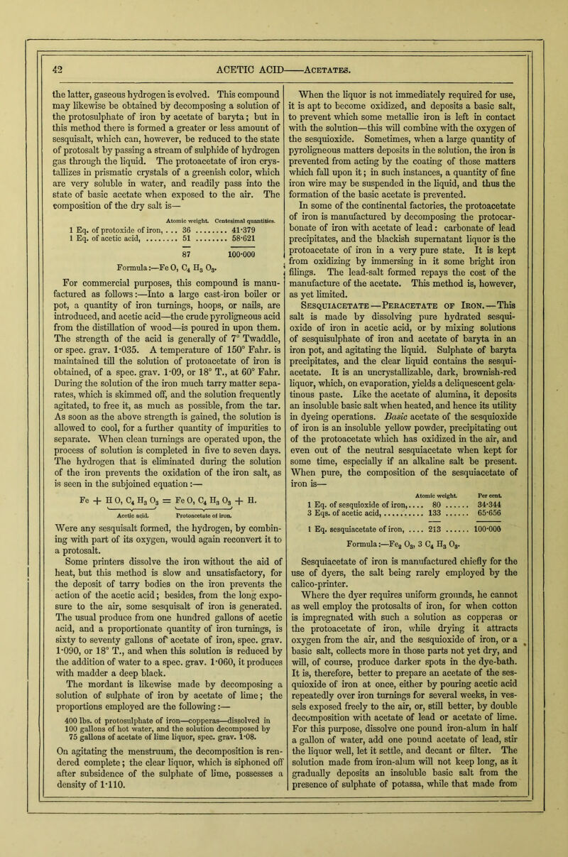 the latter, gaseous hydrogen is evolved. This compound may likewise he obtained by decomposing a solution of the protosulphate of iron by acetate of baryta; but in this method there is formed a greater or less amount of sesquisalt, which can, however, be reduced to the state of protosalt by passing a stream of sulphide of hydrogen gas through the liquid. The protoacetate of iron crys- tallizes in prismatic crystals of a greenish color, which are very soluble in water, and readily pass into the state of basic acetate when exposed to the air. The composition of the dry salt is— Atomic weight Ccntesimftl quantities. 1 Eq. of protoxide of iron, ... 36 41‘379 1 Eq. of acetic acid, 51 58'621 87 100-000 Formula:—FeO, C4 H3 O3. For commercial purposes, this compound is manu- factured as follows:—Into a large cast-iron boiler or pot, a quantity of iron turnings, hoops, or nails, are introduced, and acetic acid—^the crude pyroligneous acid from the distillation of wood—is poured in upon them. The strength of the acid is generally of 7° Twaddle, or spec. grav. 1-035. A temperature of 150° Fahr. is maintained till the solution of protoacetate of iron is obtained, of a spec. grav. 1-09, or 18° T., at 60° Fahr. During the solution of the iron much tarry matter sepa- rates, which is skimmed off, and the solution frequently agitated, to free it, as much as possible, from the tar. As soon as the above strength is gained, the solution is allowed to cool, for a further quantity of impurities to separate. When clean turnings are operated upon, the process of solution is completed in five to seven days. The hydrogen that is eliminated during the solution of the iron prevents the oxidation of the iron salt, as is seen in the subjoined equation:— Fe -b H 0, C4 H3 O3 = Fe 0, C4 Hg O3 + H. Acetic acid. Protoacetute of iron. Were any sesquisalt formed, the hydrogen, by combin- ing with part of its oxygen, would again reconvert it to a protosalt. Some printers dissolve the iron without the aid of heat, but this method is slow and unsatisfactory, for the deposit of tarry bodies on the iron prevents the action of the acetic acid; besides, from the long expo- sure to the air, some sesquisalt of iron is generated. The usual produce from one hundred gallons of acetic acid, and a proportionate quantity of iron turnings, is sixty to seventy gallons of acetate of iron, spec. grav. 1-090, or 18° T., and when this solution is reduced by the addition of water to a spec. grav. 1-060, it produces with madder a deep black. The mordant is likewise made by decomposing a solution of sulphate of iron by acetate of lime; the proportions employed are the following:— 400 lbs. of protosTilphate of iron—copperas—dissolved in 100 gallons of hot water, and the solution decomposed by 75 gallons of acetate of lime liquor, spec. grav. 1-08. On agitating the menstruum, the decomposition is ren- dered complete; the clear liquor, which is siphoned off after subsidence of the sulphate of Ume, possesses a density of 1-110. When the liquor is not immediately required for use, it is apt to become oxidized, and deposits a basic salt, to prevent which some metallic iron is left in contact with the solution—this will combine with the oxygen of the sesquioxide. Sometimes, when a large quantity of pyroligneous matters deposits in the solution, the iron is prevented from acting by the coating of those matters which fall upon it; in such instances, a quantity of fine iron wire may be suspended in the liquid, and thus the formation of the basic acetate is prevented. In some of the continental factories, the protoacetate of iron is manufactured by decomposing the protocar- bonate of iron with acetate of lead: carbonate of lead precipitates, and the blackish supernatant liquor is the protoacetate of iron in a very pure state. It is kept , from oxidizing by immersing in it some bright iron filings. The lead-salt formed repays the cost of the manufacture of the acetate. This method is, however, as yet limited. Sesquiacetate—Peracetate of Iron.—This salt is made by dissolving pure hydrated sesqui- oxide of u-on in acetic acid, or by mixing solutions of sesquisulphate of iron and acetate of baryta in an iron pot, and agitating the liquid. Sulphate of baryta precipitates, and the clear liquid contains the sesqui- acetate. It is an uncrystallizable, dark, brownish-red liquor, which, on evaporation, yields a deliquescent gela- tinous paste. Like the acetate of alumina, it deposits an insoluble basic salt when heated, and hence its utility in dyeing operations. Bas-ic acetate of the sesquioxide of non is an insoluble yellow powder, precipitating out of the protoacetate which has oxidized in the air, and even out of the neutral sesquiacetate when kept for some time, especially if an alkaline salt be present. When pure, the composition of the sesquiacetate of iron is— Atomic weight Per cent 1 Eq. of sesquioxide of iron,.... 80 34-344 3 Eqs. of acetic acid, 133 65-656 1 Eq. sesquiacetate of iron, 213 100-000 Formula:—Feg O3, 3 C4 Hg Og. Sesquiacetate of iron is manufactured chiefly for the use of dyers, the salt being rarely employed by the calico-printer. Where the dyer requires imiform groimds, he cannot as well employ the protosalts of iron, for when cotton is impregnated with such a solution as copperas or the protoacetate of iron, while drjting it attracts oxygen from the air, and the sesquioxide of iron, or a basic salt, collects more in those parts not yet dry, and will, of course, produce darker spots in the dye-bath. It is, therefore, better to prepare an acetate of the ses- quioxide of iron at once, either by pouring acetic acid repeatedly over iron turnings for several weeks, in ves- sels exposed freely to the air, or, still better, by double decomposition with acetate of lead or acetate of lime. For this pmq)ose, dissolve one pound iron-alum in half a gallon of water, add one poimd acetate of lead, stir the liquor well, let it settle, and decant or filter. The solution made fi:om iron-almn will not keep long, as it gradually deposits an insoluble basic salt from the presence of sulphate of potassa, while that made from