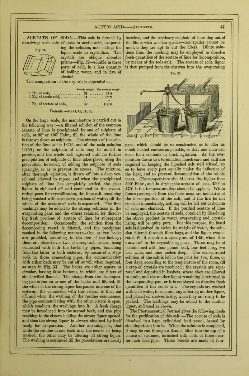 ACETATE OF SODA.—This salt is formed by dissolving carbonate of soda in acetic acid, evaporat- ing the solution, and setting the bquor aside to crystallize. The crystals are oblique rhombic prisms—Fig. 32—soluble in three parts of cold, in a less quantity of boiling water, and in five of alcohol. The composition of the dry salt is appended:— Atomic weight Per centago weight 1 Eq. of soda, .... 31 .... 37-8 1 Eq. of acetic acid, .... 51 .... .... 62-2 1 Eq. of acetate of soda, .... .... 82 .... 100-0 Formula:—Na 0, C4 H3 O3. On the large scale, the manufacture is carried out in the following way:—A filtered solution of the common acetate of lime is precipitated by one of sulphate of soda, at 98° or 100° Fahr., till the whole of the lime is thrown down as sulphate. The strength of the solu- 1'250; or the sulphate of soda may be added in powder, and the whole weU agitated until no further precipitation of sulphate of lime takes place, using the precaution, however, of adding the sulphate of soda sparingly, so as to prevent its excess. The mixture, after thorough agitation, is drawn off into a deep ves- sel and allowed to repose, and when the precipitated sulphate of lime has completely settled, the clear liquor is siphoned off and conducted to the evapo- rating pans for crystallization, the lime-salt remaining being washed with successive portions of water, till the whole of the acetate of soda is separated. The first washings may be added to the strong solutions in the evaporating pans, and the others retained for dissolv- ing fresh portions of acetate of lime for subsequent decomposition. Occasionally, the solution from the decomposing vessel is filtered, and the precipitate washed in the following manner:—One or two backs are provided, according to the size of the factory; these are placed over two cisterns, each cistern being cormected with both the backs by pipes, branching from the latter to both cisterns; by means of a stop- cock in those coimecting pipes, the commrmication with either back may be cut off at will when required, as seen in Fig. 33. The backs are either square or circular, having false bottoms, in which are filters of stout twilled flannel. The charge from the decompos- ing pan is run on to one of the backs and filtered, till the whole of the strong liquor has passed into one of the cisterns; the connection with this cistern is then cut off, and when the washing of the residue commences, the pipe communicating with the other cistern is open, which conducts the washings into it. A fresh charge may be introduced into the second back, and the pipe reaching to the cistern holding the strong liquor opened, and thus the strong liquor is always obtained by itself ready for evaporation. Another advantage is, that while the residue in one back is in the course of being washed, the other may be filtering off strong hquor. The washing is continued till the percolations are nearly tasteless, and the residuary sulphate of lime dug out of the filters with wooden spades—^iron spades cannot be used, as they are apt to cut the filters. Dilute solu- tions from the washing may be employed to dissolve fresh quantities of the acetate of lime for decomposition, by means of the soda-salt. The acetate of soda liquor is then pumped from the cisterns into the evaporating Fig. 33. much heated siuface as possible, so that one man can keep their contents in brisk agitation. As the eva- poration draws to a termination, much care and skill are required in keeping the liquefied salt well stirred, so as to have every part equally under the influence of the heat, and to prevent decomposition of the whole mass. The temperatvue should never rise higher than 500° Fahr., and in drying the acetate of soda, 450° to 470° is the temperatiue that should be applied. White fumes passing off from the fused mass are indicative of the decomposition of the salt, and if the fire be not checked immediately, nothing will be left but carbonate of soda and charcoal. If the purified acetate of lime be employed, the acetate of soda, obtained by dissolving the above product in water, evaporating and crystal- lizing, will be quite pure. For this purpose, the fused salt is dissolved in twice its weight of water, the solu- tion filtered through filter-bags, and the liquor evapo- rated tin it acquires a spec. grav. of 1*50, when it is drawn off to the crystallizing pans. These may be of boards lined with four-pound lead, four feet long, two feet wide, and nine inches deep. The concentrated solution of the salt is left in the pans for two, three, or four days, according to the temperature of the room, till a crop of crystals are produced; the crystals are sepa- rated and deposited in baskets, where they are allowed to drain, and the mother liquor remaining is returned to the evaporating pan, or it is employed to dissolve fresh quantities of the crude salt. The crystals are washed with cold water, to separate any adliering mother liquor, and placed on shelves to dry, when they are ready to be packed. The washings may be added to the mother liquor, and used as above. The Pharmaceutical Journal gives the following mode for the purification of this salt:—The acetate of soda is dissolved in a large cylindrical lead vessel, heated by shooting steam into it. When the solution is completed, it may be run through a flannel filter into the top of a course of steamers, furnished with coils of three-quar- ter inch lead pipe. These vessels are made of frur- Fig.32.