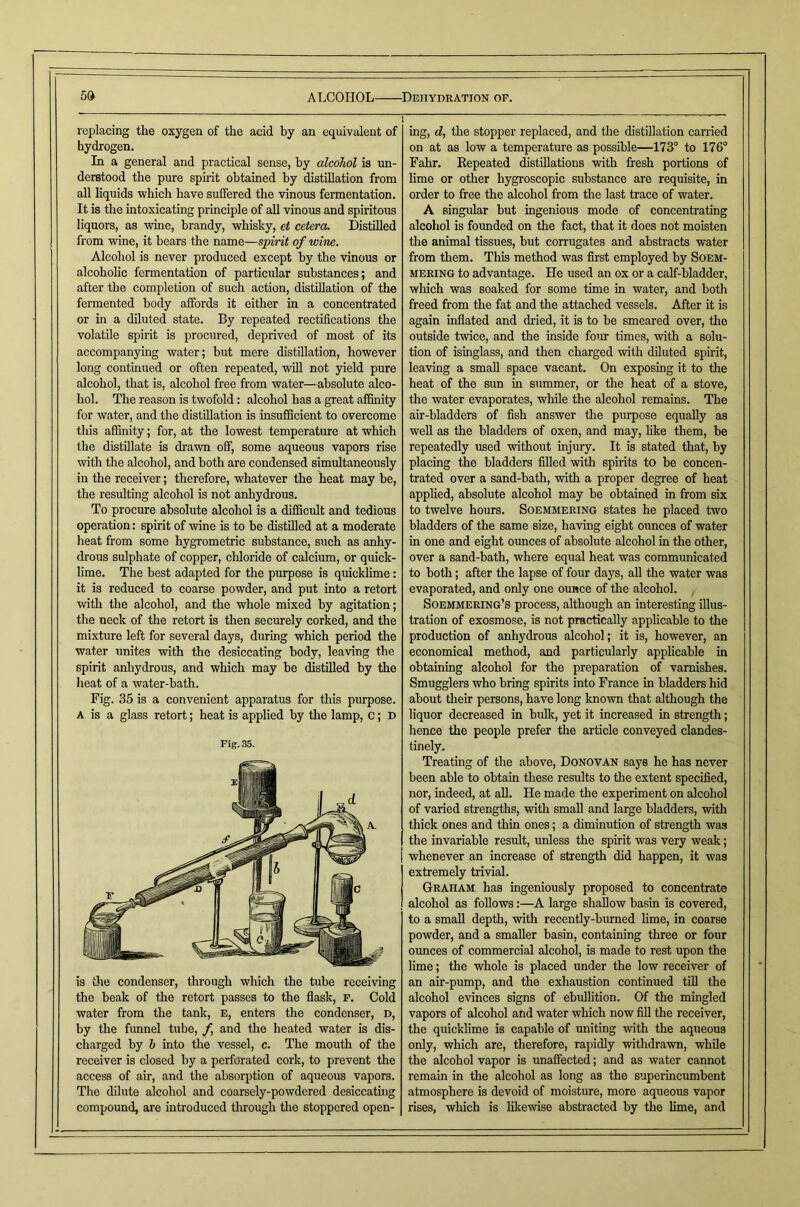 Od ALCOHOL replacing the oxygen of the acid by an equivalent of hydrogen. In a general and practical sense, by alcohol is un- derstood the pure spirit obtained by distillation from all liquids which have suffered the vinous fermentation. It is the intoxicating principle of all vinous and spiritous liquors, as wine, brandy, whisky, et cetera. Distilled from wine, it bears the name—spirit of wine. Alcohol is never produced except by the vinous or alcoholic fermentation of particular substances; and after the completion of such action, distillation of the fermented body affords it either in a concentrated or in a diluted state. By repeated rectifications the volatile spirit is procured, deprived of most of its accompanying water; but mere distillation, however long continued or often repeated, will not yield pure alcohol, that is, alcohol free from water—absolute alco- hol. The reason is twofold: alcohol has a great affinity for water, and the distillation is insufficient to overcome this affinity; for, at the lowest temperature at which the distillate is di'awn off, some aqueous vapors rise with the alcohol, and both are condensed simultaneously in the receiver; therefore, whatever the heat may be, the resulting alcohol is not anhydrous. To procure absolute alcohol is a difficult and tedious operation: spirit of mne is to he distilled at a moderate heat from some hygrometric substance, such as anhy- drous sulphate of copper, chloride of calcium, or quick- lime. The best adapted for the purpose is quicklime: it is reduced to coarse powder, and put into a retort with the alcohol, and the whole mixed by agitation; the neck of the retort is then securely corked, and the mixture left for several days, during which period the water unites with the desiccating body, leaving the spirit anhydrous, and which may he distilled by the heat of a water-bath. Fig. 35 is a convenient apparatus for this purpose. A is a glass retort; heat is applied by the lamp, c; d Fig. 35. is the condenser, through which the tube receiving the beak of the retort passes to the flask, p. Cold water from the tank, e, enters the condenser, d, by the funnel tube, f and the heated water is dis- charged by h into the vessel, c. The mouth of the receiver is closed by a perforated cork, to prevent the access of air, and the absorption of aqueous vapors. The dilute alcohol and coarsely-powdered desiccatuig compound, are introduced tlirough the stoppered open- ■Deiiydration of. 1 ^  ■ ing, d, the stopper replaced, and the distillation earned on at as low a temperature as possible—173° to 176° Fahr. Eepeated distillations with fresh portions of lime or other hygroscopic substance are requisite, in order to free the alcohol from the last trace of water. A singular but ingenious mode of concentrating alcoliol is founded on the fact, that it does not moisten the animal tissues, but corrugates and abstracts water from them. This method was first employed by Soem- mering to advantage. He used an ox or a calf-bladder, which was soaked for some time in water, and both freed from the fat and the attached vessels. After it is again inflated and dried, it is to be smeared over, the outside twice, and the inside four times, with a solu- tion of isinglass, and then charged with diluted spirit, leaving a small space vacant. On exposing it to the heat of the sun in summer, or the heat of a stove, the water evaporates, while the alcohol remains. The air-bladders of fish answer the purpose equally as well as the bladders of oxen, and may, hke them, be repeatedly used without injury. It is stated that, by placing the bladders filled with spirits to be concen- trated over a sand-bath, with a proper degree of heat applied, absolute alcohol may be obtained in from six to twelve hours. Soemmering states he placed two bladders of the same size, having eight ounces of water in one and eight ounces of absolute alcohol in the other, over a sand-bath, where equal heat was communicated to both; after the lapse of four days, aU the water was evaporated, and only one ounce of the alcohol. , Soemmering’s process, although an interesting illus- tration of exosmose, is not practically applicable to the production of anhydrous alcohol; it is, however, an economical method, and particularly applicable in obtaining alcohol for the preparation of varnishes. Smugglers who bring spirits into France in bladders hid about their persons, have long known that although the liquor decreased in bulk, yet it increased in strength; hence the people prefer the article conveyed clandes- tinely. Treating of the above, Donovan says he has never been able to obtain these results to tlie extent specified, nor, indeed, at all. He made the experiment on alcohol of varied strengths, with small and large bladders, with thick ones and thin ones; a diminution of strength was the invariable result, unless the spirit was very weak; whenever an increase of strength did happen, it was extremely trivial. Graham has ingeniously proposed to concentrate alcohol as follows:—A large shallow basin is covered, to a small depth, with recently-burned hme, in coarse powder, and a smaller basin, containing three or four ounces of commercial alcohol, is made to rest upon the lime; the whole is placed under the low receiver of an air-pump, and the exhaustion continued till the alcohol evinces signs of ebullition. Of the mingled vapors of alcohol and water which now fill the receiver, the quicklime is capable of uniting with the aqueous only, which are, therefore, rapidly withdrawn, while the alcohol vapor is unaffected; and as water cannot remain in the alcohol as long as the superincumbent atmosphere is devoid of moisture, more aqueous vapor rises, which is likewise abstracted by the lime, and