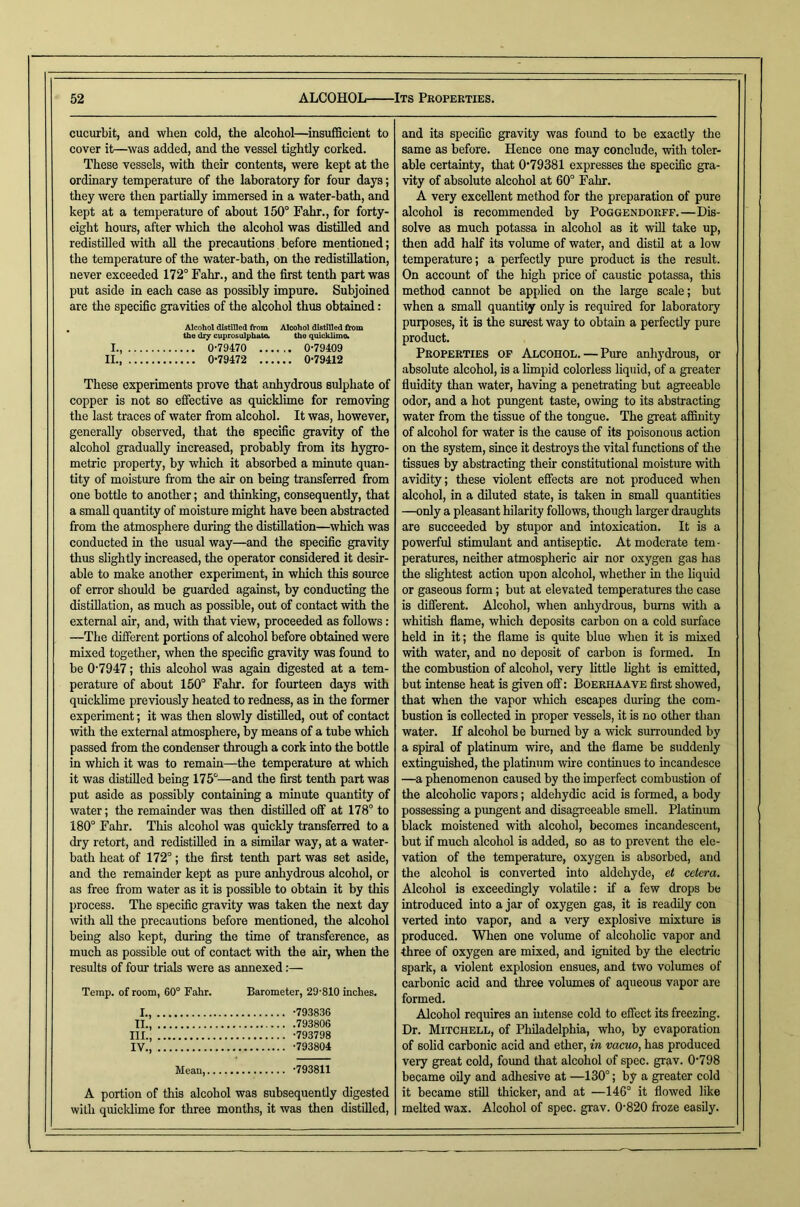 cucurbit, and when cold, the alcohol—^insufiScient to cover it—was added, and the vessel tightly corked. These vessels, with their contents, were kept at the ordinary temperature of the laboratory for four days; they were then partially immersed in a water-bath, and kept at a temperature of about 150° Fahr., for forty- eight hours, after which the alcohol was distilled and redistnied with all the precautions.before mentioned; the temperature of the water-hath, on the redistillation, never exceeded 172° Fahr., and the first tenth part was put aside in each case as possibly impure. Subjoined are the specific gravities of the alcohol thus obtained: . Alcohol distilled tirom Alcohol distilled from the diy cuprosulphate. the quicklime. I., 0-79470 0-79409 II., 0-79472 0-79412 These experiments prove that anhydrous sulphate of copper is not so effective as quicklime for removing the last traces of water from alcohol. It was, however, generally observed, that the specific gravity of the alcohol gradually increased, probably from its hygro- metric property, by which it absorbed a minute quan- tity of moisture from the air on being transferred from one bottle to another; and thinking, consequently, that a small quantity of moisture might have been abstracted from the atmosphere during the distillation—which was conducted in the usual way—and the specific gravity thus slightly increased, the operator considered it desir- able to make another experiment, in which this source of error should be guarded against, by conducting the distillation, as much as possible, out of contact with the external air, and, with that view, proceeded as follows: —The different portions of alcohol before obtained were mixed together, when the specific gravity was found to be 0-7947; this alcohol was again digested at a tem- perature of about 150° Falir. for fourteen days with quicklime previously heated to redness, as in the former experiment; it was then slowly distilled, out of contact with the external atmosphere, by means of a tube which passed from the condenser through a cork into the bottle in which it was to remain—the temperature at which it was distilled being 175°—and the first tenth part was put aside as possibly containing a mhiute quantity of water; the remainder was then distilled off at 178° to 180° Fahr. This alcohol was quickly transferred to a dry retort, and redistilled in a simUar way, at a water- bath heat of 172°; the first tenth part was set aside, and the remainder kept as pure anhydrous alcohol, or as free from water as it is possible to obtain it by this process. The specific gravity was taken the next day with all the precautions before mentioned, the alcohol bemg also kept, during the time of transference, as much as possible out of contact with the air, when the results of four trials were as annexed:— Temp, of room, 60° Fahr. Barometer, 29-810 inches. I., -793836 II., 793806 III. , -793798 IV. , -793804 Mean, -793811 A portion of this alcohol was subsequently digested with quicklime for three months, it was then distilled. and its specific gravity was found to be exactly the same as before. Hence one may conclude, with toler- able certainty, that 0*79381 expresses the specific gra- vity of absolute alcohol at 60° Fahr. A very excellent method for the preparation of pure alcohol is recommended by Poggendorff.—Dis- solve as much potassa in alcohol as it will take up, then add half its volume of water, and distil at a low temperature; a perfectly pure product is the result. On account of the high price of caustic potassa, this method cannot be applied on the large scale; but when a small quanti^ only is required for laboratory purposes, it is the surest way to obtain a perfectly pure product. Properties of Alcohol. — Pure anhydrous, or absolute alcohol, is a limpid colorless liquid, of a gi-eater fluidity than water, having a penetrating but agreeable odor, and a hot pungent taste, owing to its abstracting water from the tissue of the tongue. The great afimity of alcohol for water is the cause of its poisonous action on the system, since it destroys the vital functions of the tissues by abstracting their constitutional moisture with avidity; these violent effects are not produced when alcohol, in a diluted state, is taken in small quantities —only a pleasant hilarity follows, though larger draughts are succeeded by stupor and intoxication. It is a powerful stimulant and antiseptic. At moderate tem- peratures, neither atmospheric air nor oxygen gas has the slightest action upon alcohol, whether in the liquid or gaseous form; but at elevated temperatures the case is different. Alcohol, when anhydrous, bums with a whitish flame, wliich deposits carbon on a cold surface held in it; the flame is quite blue when it is mixed with water, and no deposit of carbon is formed. In the combustion of alcohol, very httle light is emitted, but intense heat is given off: Boerhaave first showed, that when the vapor which escapes during the com- bustion is collected in proper vessels, it is no other than water. If alcohol be burned by a wick surrounded by a spiral of platinum wire, and the flame be suddenly extinguished, the platinum wire continues to incandesce —a phenomenon caused by the imperfect combustion of the alcoholic vapors; aldehydic acid is formed, a body possessing a pungent and disagreeable smell. Platinum black moistened with alcohol, becomes incandescent, but if much alcohol is added, so as to prevent the ele- vation of the temperature, oxygen is absorbed, and the alcohol is converted into aldehyde, et cetera. Alcohol is exceedingly volatile: if a few drops be introduced into a jar of oxygen gas, it is readily con verted into vapor, and a very explosive mixture is produced. When one volume of alcoholic vapor and three of oxygen are mixed, and ignited by the electric spark, a violent explosion ensues, and two volumes of carbonic acid and three volumes of aqueous vapor are formed. Alcohol requires an Intense cold to effect its freezing. Dr. Mitchell, of Philadelphia, who, by evaporation of solid carbonic acid and ether, in vacuo, has produced very great cold, found that alcohol of spec. grav. 0798 became oily and adhesive at —130°; by a greater cold it became still thicker, and at —146° it flowed like melted wax. Alcohol of spec. grav. 0-820 froze easily.
