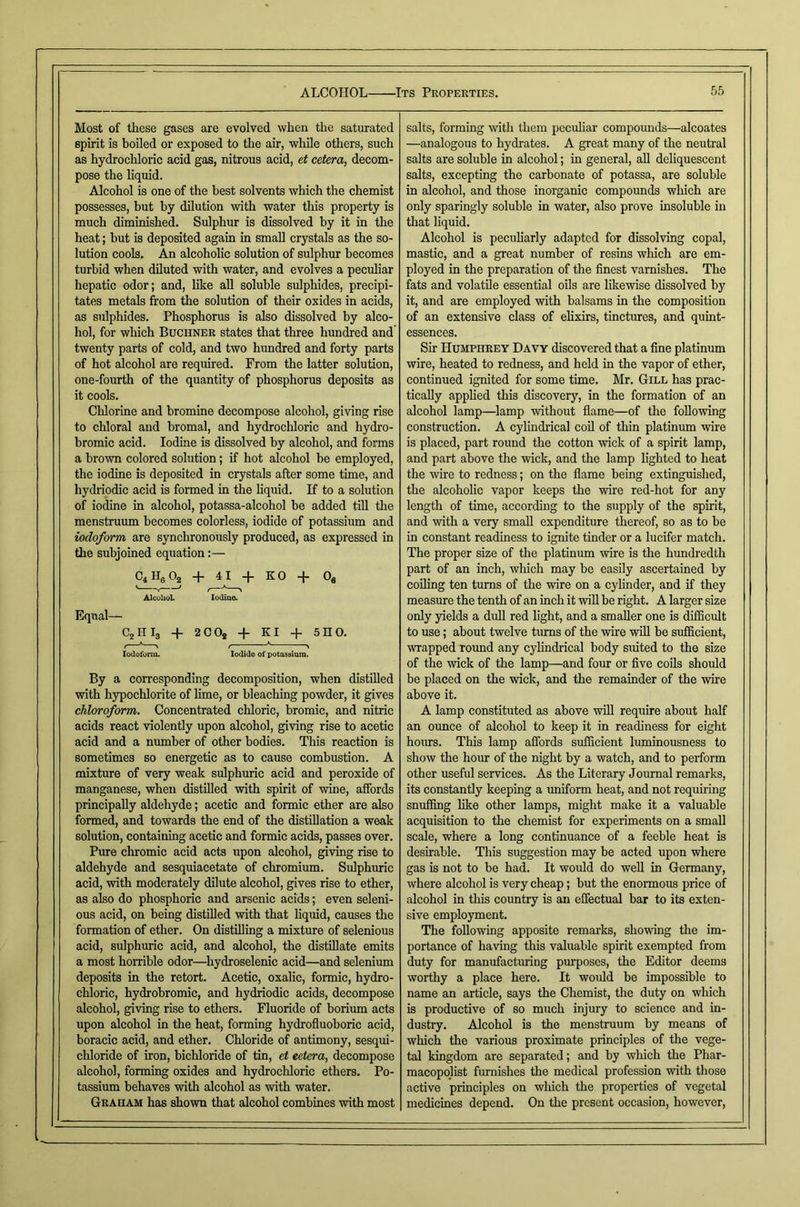 Most of these gases are evolved when the saturated spirit is boiled or exposed to tlie air, while others, such as hydrochloric acid gas, nitrous acid, et cetera., decom- pose the liquid. Alcohol is one of the best solvents which the chemist possesses, hut by dilution with water this property is much diminished. Sulphur is dissolved by it in the heat; but is deposited again in small crystals as the so- lution cools. An alcoholic solution of sulphur becomes turbid when diluted with water, and evolves a peculiar hepatic odor; and, like aU soluble sulphides, precipi- tates metals from the solution of their oxides in acids, as sulphides. Phosphorus is also dissolved by alco- hol, for which Buchner states that three hundred and twenty parts of cold, and two hundred and forty parts of hot alcohol are required. From the latter solution, one-fourth of the quantity of phosphorus deposits as it cools. Chlorine and bromine decompose alcohol, giving rise to chloral and bromal, and hydrocldoric and hydro- bromic acid. Iodine is dissolved by alcohol, and forms a brown colored solution; if hot alcohol be employed, the iodine is deposited in crystals after some time, and hydriodic acid is formed in the liquid. If to a solution of iodine in alcohol, potassa-alcohol be added tiU the menstruum becomes colorless, iodide of potassium and iodoform are synchronously produced, as expressed in the subjoined equation:— + 41 + KO -f Oe AlcuUoL Iodine. Equal— C2I1I3 4- 2CO* + Ki + 5no. Iodoform. Iodide of potassium. By a corresponding decomposition, when distilled with hypochlorite of lime, or bleaching powder, it gives chloroform. Concentrated chloric, bromic, and nitric acids react violently upon alcohol, giving rise to acetic acid and a number of other bodies. This reaction is sometimes so energetic as to cause combustion. A mixture of very weak sulphuric acid and peroxide of manganese, when distilled with spirit of wine, affords principally aldehyde; acetic and formic ether are also formed, and towards the end of the distillation a weak solution, containing acetic and formic acids, passes over. Pure chromic acid acts upon alcohol, giving rise to aldehyde and sesquiacetate of chromium. Sulphuric acid, with moderately dilute alcohol, gives rise to ether, as also do phosphoric and arsenic acids; even seleni- ous acid, on being distilled with that liquid, causes the formation of ether. On distilling a mixture of selenious acid, sulphuric acid, and alcohol, the distillate emits a most horrible odor—^hydroselenic acid—and selenium deposits in the retort. Acetic, oxalic, formic, hydro- chloric, hydrobromic, and hydriodic acids, decompose alcohol, giving rise to ethers. Fluoride of borimn acts upon alcohol in the heat, forming hydrofluoboric acid, boracic acid, and ether. Chloride of antimony, sesqui- chloride of iron, bichloride of tin, et cetera, decompose alcohol, forming oxides and hydrochloric ethers. Po- tassium behaves with alcohol as with water. Graham has shown that alcohol combines with most salts, forming with them pecuhar compounds—alcoates —analogous to hydrates. A great many of the neutral salts are soluble in alcohol; in general, aU deliqueseent salts, excepting the carbonate of potassa, are soluble in alcohol, and those inorganic compounds which are only sparingly soluble in water, also prove insoluble in that liquid. Alcohol is peculiarly adapted for dissolving copal, mastic, and a great number of resins which are em- ployed in the preparation of the finest varnishes. The fats and volatile essential oils are likewise dissolved by it, and are employed with balsams in the composition of an extensive class of elixirs, tinctures, and quint- essences. Sir Humphrey Davy discovered that a fine platinum wire, heated to redness, and held in the vapor of ether, continued ignited for some time. Mr. Gill has prac- tically applied this discovery, in the formation of an alcohol lamp—lamp without flame—of the following construction. A cylindrical cod of thin platinum wire is placed, part round the cotton wick of a spirit lamp, and part above the wick, and the lamp lighted to heat the wire to redness; on the flame being extinguished, the alcoholic vapor keeps the wire red-hot for any length of time, according to the supply of the spirit, and with a very small expenditure thereof, so as to be in constant readiness to ignite tinder or a lucifer match. The proper size of the platinum wire is the hundredth part of an inch, which may be easily ascertained by coiling ten turns of the wire on a cylinder, and if they measure the tenth of an inch it will be right. A larger size only yields a dull red light, and a smaller one is difficult to use; about twelve turns of the wire will be sufficient, wrapped round any cyhndrical body suited to the size of the wick of the lamp—and four or five coils should be placed on the wick, and the remainder of the wire above it. A lamp constituted as above will require about half an ounce of alcohol to keep it in readiness for eight hours. This lamp affords sufficient luminousness to show the hour of the night by a watch, and to perform other useful services. As the Literary Journal remarks, its constantly keeping a uniform heat, and not requiring snuffing like other lamps, might make it a valuable acquisition to the chemist for experiments on a small scale, where a long continuance of a feeble heat is desirable. This suggestion may be acted upon where gas is not to be had. It would do well in Germany, where alcohol is very cheap; but the enormous price of alcohol in this country is an effectual bar to its exten- sive employment. The following apposite remarks, showing the im- portance of having this valuable spirit exempted from duty for manufacturing purposes, the Editor deems worthy a place here. It would bo impossible to name an article, says the Chemist, the duty on which is productive of so much injury to science and in- dustry. Alcohol is the menstruum by means of which the various proximate principles of the vege- tal kingdom are separated; and by which the Phar- macopqlist furnishes the medical profession with those active principles on which the properties of vegetal medicines depend. On the present occasion, however.
